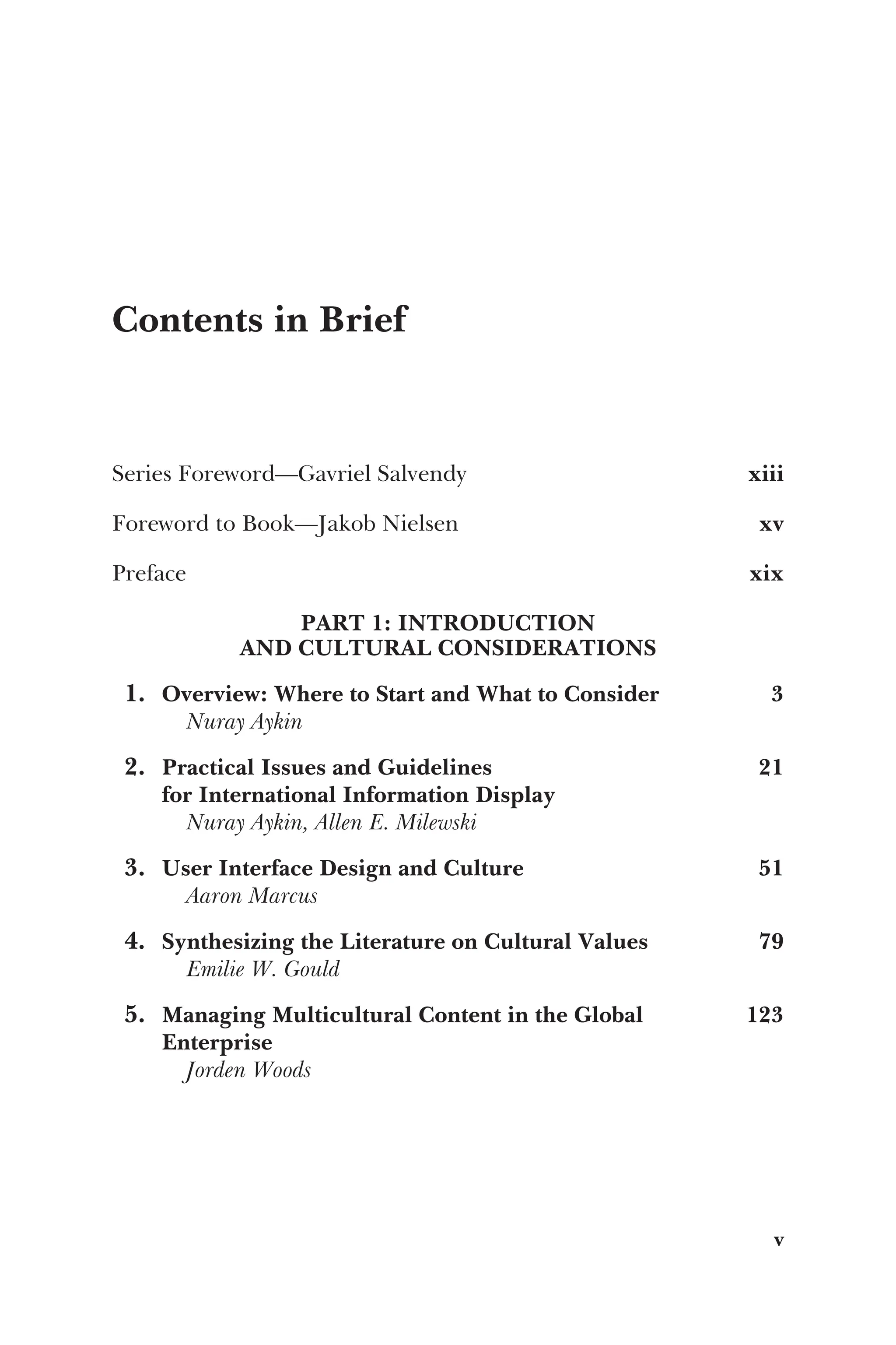 Contents in Brief
Series Foreword—Gavriel Salvendy xiii
Foreword to Book—Jakob Nielsen xv
Preface xix
PART 1: INTRODUCTION
AND CULTURAL CONSIDERATIONS
1. Overview: Where to Start and What to Consider 3
Nuray Aykin
2. Practical Issues and Guidelines
for International Information Display
21
Nuray Aykin, Allen E. Milewski
3. User Interface Design and Culture 51
Aaron Marcus
4. Synthesizing the Literature on Cultural Values 79
Emilie W. Gould
5. Managing Multicultural Content in the Global
Enterprise
123
Jorden Woods
v
 