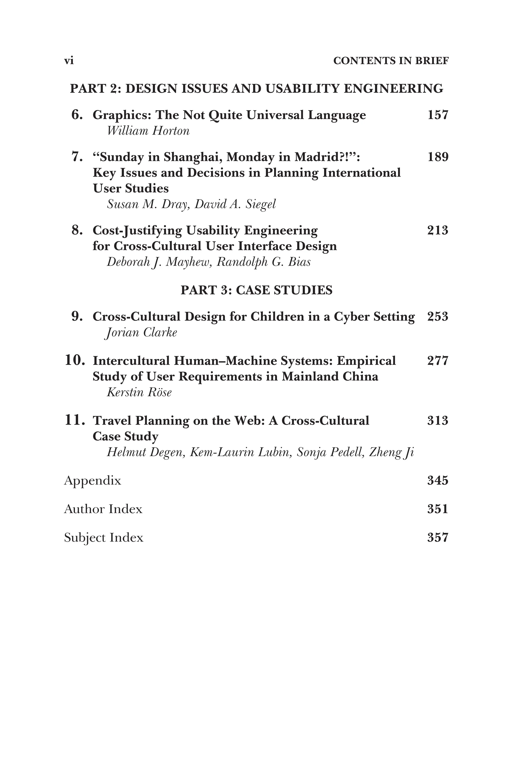 PART 2: DESIGN ISSUES AND USABILITY ENGINEERING
6. Graphics: The Not Quite Universal Language 157
William Horton
7. “Sunday in Shanghai, Monday in Madrid?!”:
Key Issues and Decisions in Planning International
User Studies
189
Susan M. Dray, David A. Siegel
8. Cost-Justifying Usability Engineering
for Cross-Cultural User Interface Design
213
Deborah J. Mayhew, Randolph G. Bias
PART 3: CASE STUDIES
9. Cross-Cultural Design for Children in a Cyber Setting 253
Jorian Clarke
10. Intercultural Human–Machine Systems: Empirical
Study of User Requirements in Mainland China
277
Kerstin Röse
11. Travel Planning on the Web: A Cross-Cultural
Case Study
313
Helmut Degen, Kem-Laurin Lubin, Sonja Pedell, Zheng Ji
Appendix 345
Author Index 351
Subject Index 357
vi CONTENTS IN BRIEF
 