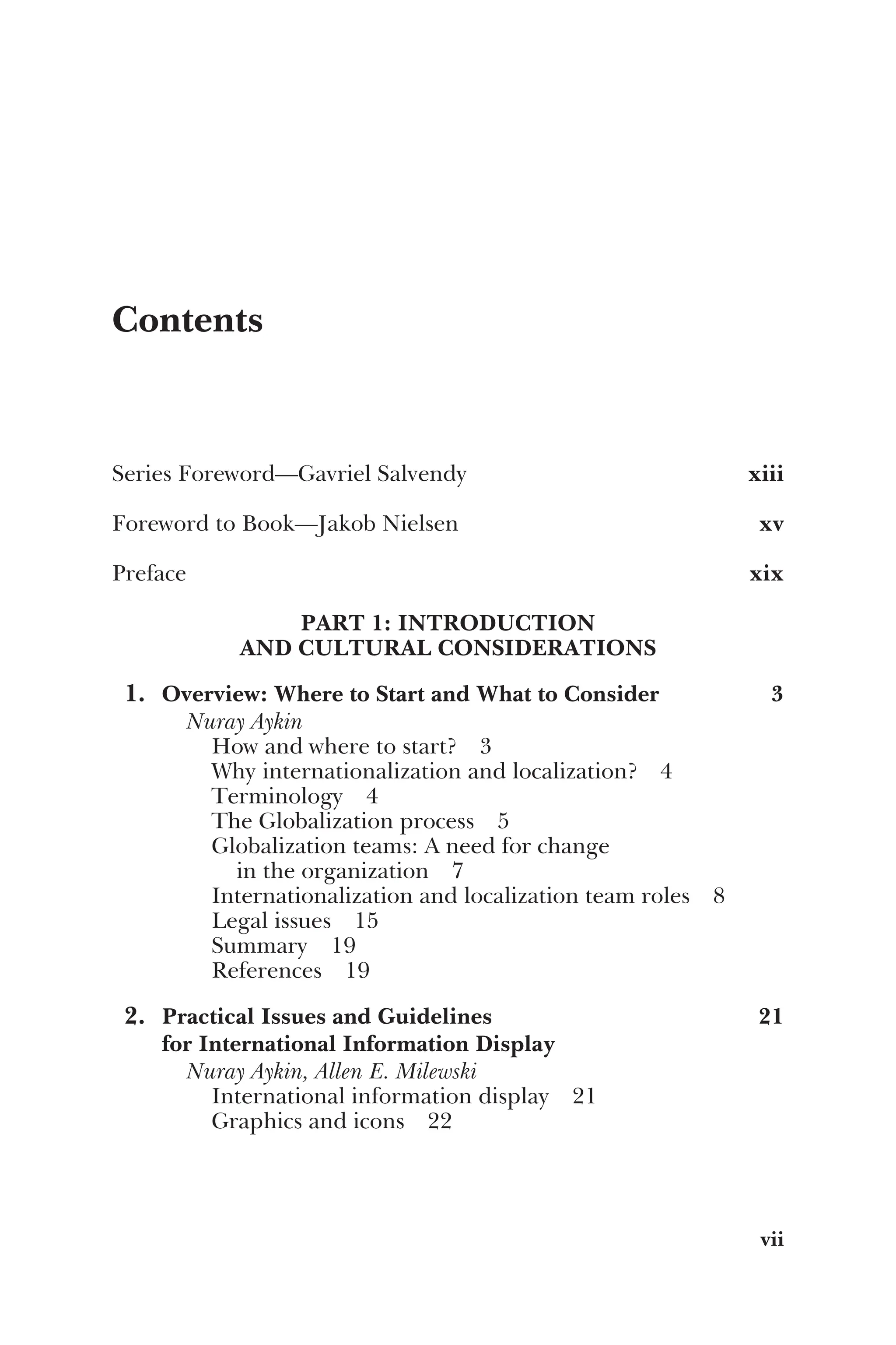 Contents
Series Foreword—Gavriel Salvendy xiii
Foreword to Book—Jakob Nielsen xv
Preface xix
PART 1: INTRODUCTION
AND CULTURAL CONSIDERATIONS
1. Overview: Where to Start and What to Consider 3
Nuray Aykin
How and where to start? 3
Why internationalization and localization? 4
Terminology 4
The Globalization process 5
Globalization teams: A need for change
in the organization 7
Internationalization and localization team roles 8
Legal issues 15
Summary 19
References 19
2. Practical Issues and Guidelines
for International Information Display
21
Nuray Aykin, Allen E. Milewski
International information display 21
Graphics and icons 22
vii
 