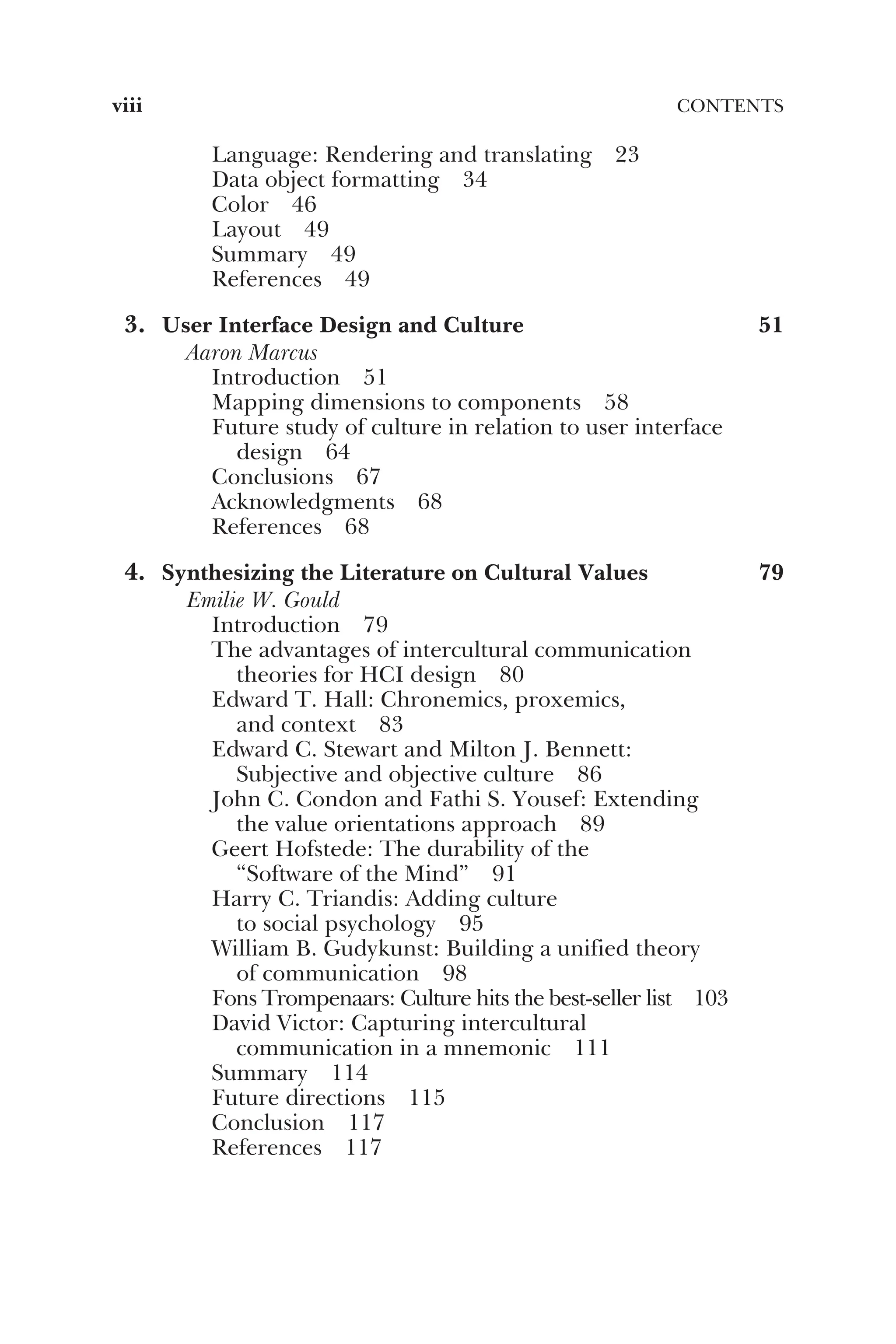 Language: Rendering and translating 23
Data object formatting 34
Color 46
Layout 49
Summary 49
References 49
3. User Interface Design and Culture 51
Aaron Marcus
Introduction 51
Mapping dimensions to components 58
Future study of culture in relation to user interface
design 64
Conclusions 67
Acknowledgments 68
References 68
4. Synthesizing the Literature on Cultural Values 79
Emilie W. Gould
Introduction 79
The advantages of intercultural communication
theories for HCI design 80
Edward T. Hall: Chronemics, proxemics,
and context 83
Edward C. Stewart and Milton J. Bennett:
Subjective and objective culture 86
John C. Condon and Fathi S. Yousef: Extending
the value orientations approach 89
Geert Hofstede: The durability of the
“Software of the Mind” 91
Harry C. Triandis: Adding culture
to social psychology 95
William B. Gudykunst: Building a unified theory
of communication 98
Fons Trompenaars: Culture hits the best-seller list 103
David Victor: Capturing intercultural
communication in a mnemonic 111
Summary 114
Future directions 115
Conclusion 117
References 117
viii CONTENTS
 