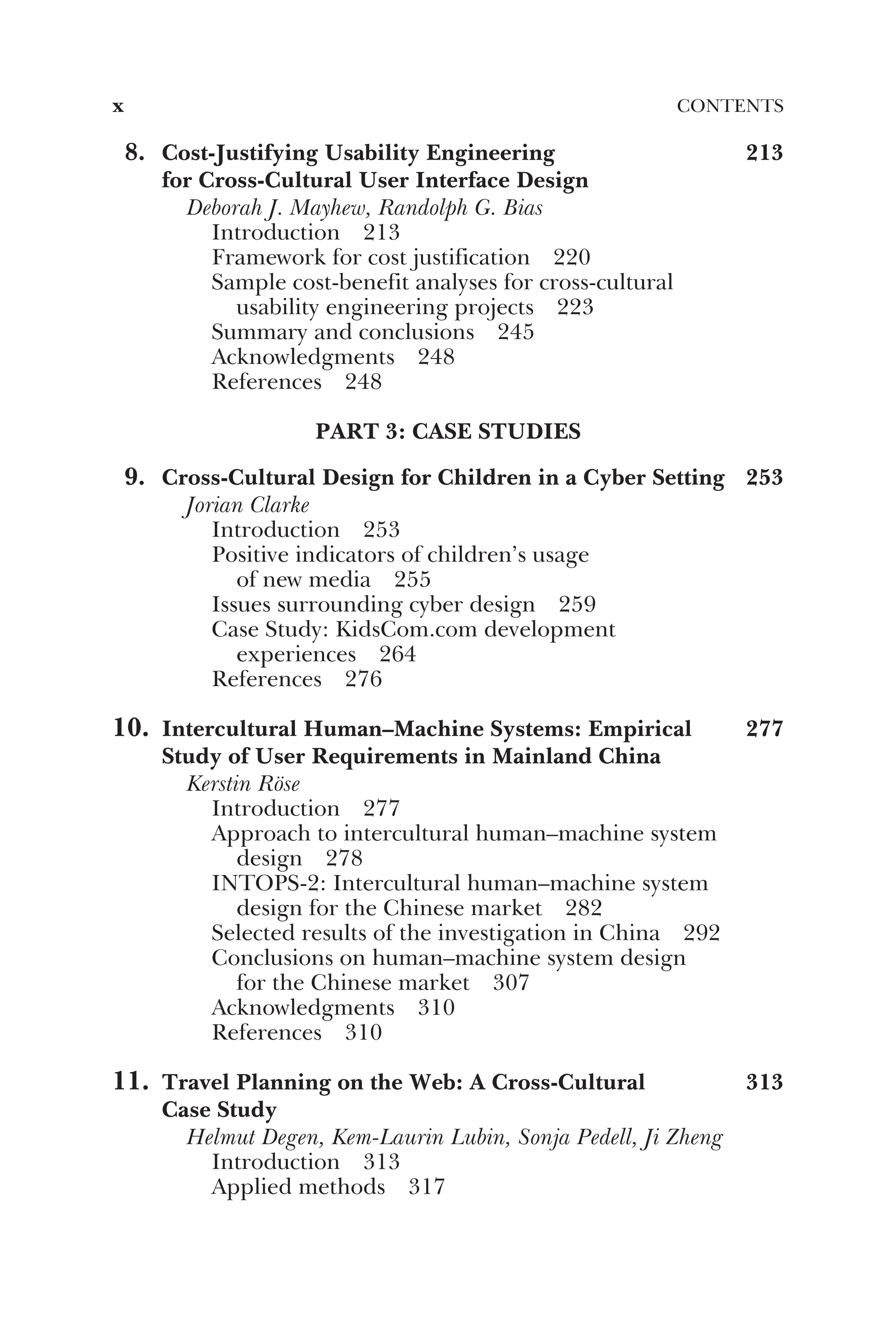 8. Cost-Justifying Usability Engineering
for Cross-Cultural User Interface Design
213
Deborah J. Mayhew, Randolph G. Bias
Introduction 213
Framework for cost justification 220
Sample cost-benefit analyses for cross-cultural
usability engineering projects 223
Summary and conclusions 245
Acknowledgments 248
References 248
PART 3: CASE STUDIES
9. Cross-Cultural Design for Children in a Cyber Setting 253
Jorian Clarke
Introduction 253
Positive indicators of children’s usage
of new media 255
Issues surrounding cyber design 259
Case Study: KidsCom.com development
experiences 264
References 276
10. Intercultural Human–Machine Systems: Empirical
Study of User Requirements in Mainland China
277
Kerstin Röse
Introduction 277
Approach to intercultural human–machine system
design 278
INTOPS-2: Intercultural human–machine system
design for the Chinese market 282
Selected results of the investigation in China 292
Conclusions on human–machine system design
for the Chinese market 307
Acknowledgments 310
References 310
11. Travel Planning on the Web: A Cross-Cultural
Case Study
313
Helmut Degen, Kem-Laurin Lubin, Sonja Pedell, Ji Zheng
Introduction 313
Applied methods 317
x CONTENTS
 