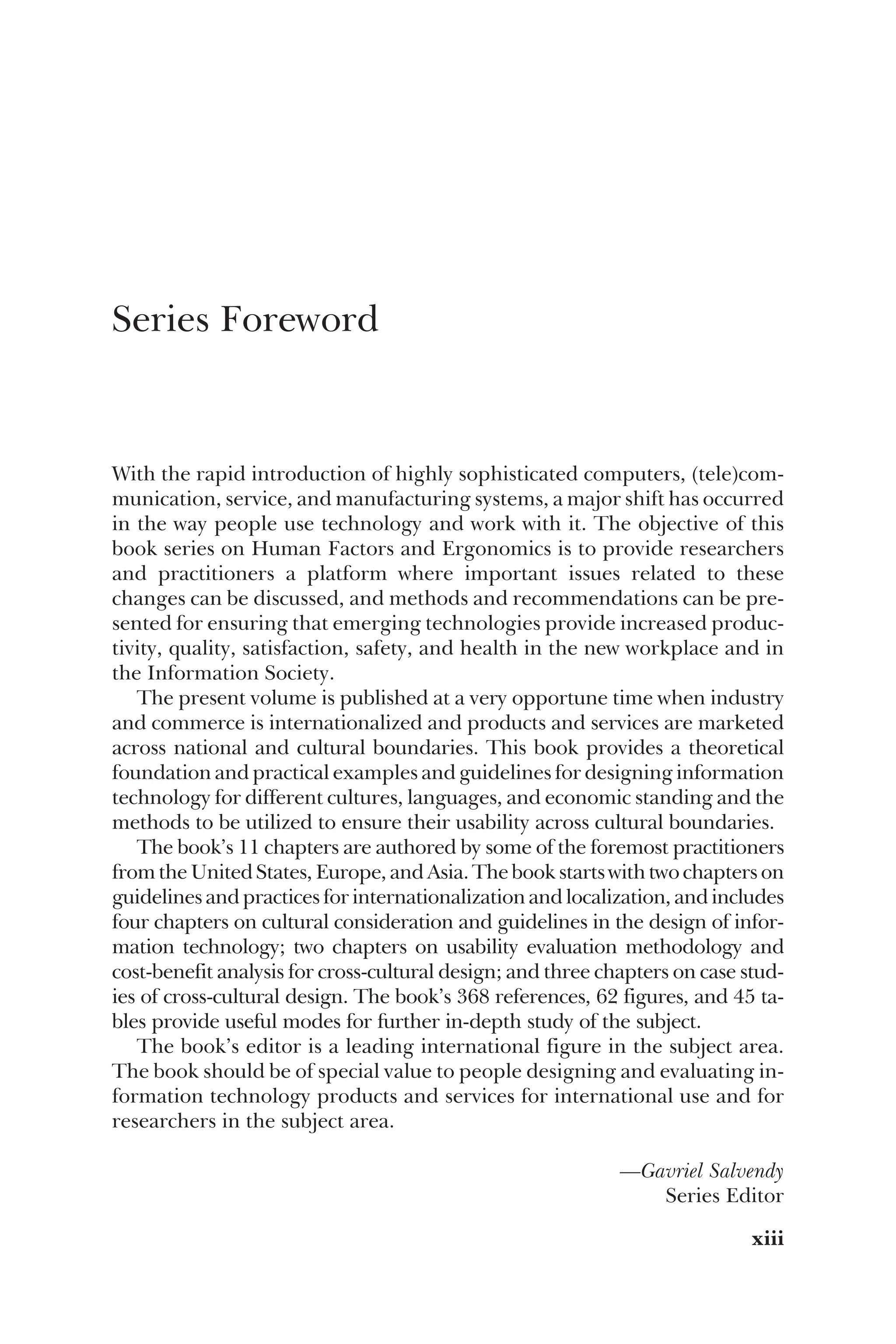 Series Foreword
With the rapid introduction of highly sophisticated computers, (tele)com-
munication, service, and manufacturing systems, a major shift has occurred
in the way people use technology and work with it. The objective of this
book series on Human Factors and Ergonomics is to provide researchers
and practitioners a platform where important issues related to these
changes can be discussed, and methods and recommendations can be pre-
sented for ensuring that emerging technologies provide increased produc-
tivity, quality, satisfaction, safety, and health in the new workplace and in
the Information Society.
The present volume is published at a very opportune time when industry
and commerce is internationalized and products and services are marketed
across national and cultural boundaries. This book provides a theoretical
foundation and practical examples and guidelines for designing information
technology for different cultures, languages, and economic standing and the
methods to be utilized to ensure their usability across cultural boundaries.
The book’s 11 chapters are authored by some of the foremost practitioners
from the United States, Europe, and Asia. The book starts with two chapters on
guidelines and practices for internationalization and localization, and includes
four chapters on cultural consideration and guidelines in the design of infor-
mation technology; two chapters on usability evaluation methodology and
cost-benefit analysis for cross-cultural design; and three chapters on case stud-
ies of cross-cultural design. The book’s 368 references, 62 figures, and 45 ta-
bles provide useful modes for further in-depth study of the subject.
The book’s editor is a leading international figure in the subject area.
The book should be of special value to people designing and evaluating in-
formation technology products and services for international use and for
researchers in the subject area.
—Gavriel Salvendy
Series Editor
xiii
 