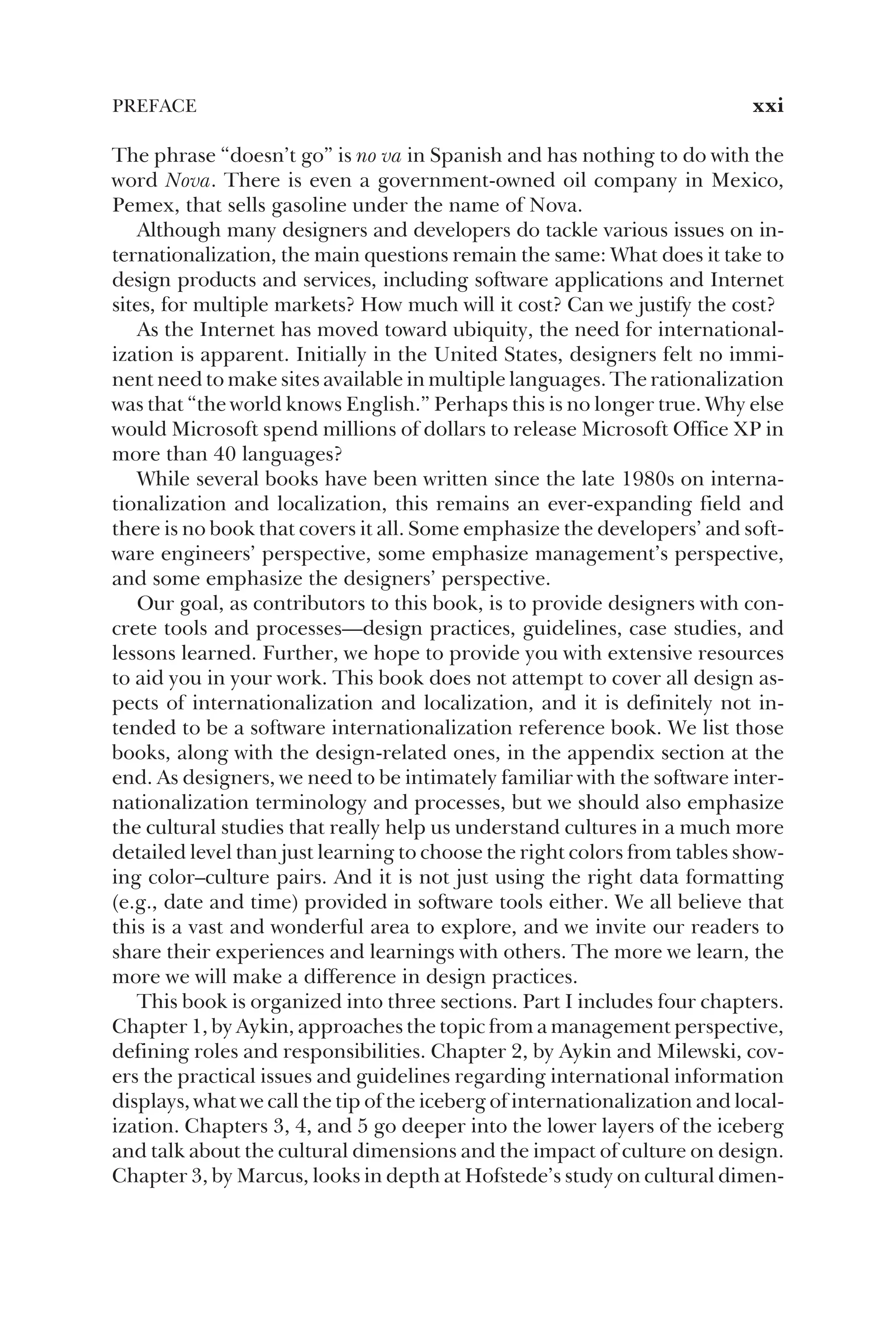 The phrase “doesn’t go” is no va in Spanish and has nothing to do with the
word Nova. There is even a government-owned oil company in Mexico,
Pemex, that sells gasoline under the name of Nova.
Although many designers and developers do tackle various issues on in-
ternationalization, the main questions remain the same: What does it take to
design products and services, including software applications and Internet
sites, for multiple markets? How much will it cost? Can we justify the cost?
As the Internet has moved toward ubiquity, the need for international-
ization is apparent. Initially in the United States, designers felt no immi-
nent need to make sites available in multiple languages. The rationalization
was that “the world knows English.” Perhaps this is no longer true. Why else
would Microsoft spend millions of dollars to release Microsoft Office XP in
more than 40 languages?
While several books have been written since the late 1980s on interna-
tionalization and localization, this remains an ever-expanding field and
there is no book that covers it all. Some emphasize the developers’ and soft-
ware engineers’ perspective, some emphasize management’s perspective,
and some emphasize the designers’ perspective.
Our goal, as contributors to this book, is to provide designers with con-
crete tools and processes—design practices, guidelines, case studies, and
lessons learned. Further, we hope to provide you with extensive resources
to aid you in your work. This book does not attempt to cover all design as-
pects of internationalization and localization, and it is definitely not in-
tended to be a software internationalization reference book. We list those
books, along with the design-related ones, in the appendix section at the
end. As designers, we need to be intimately familiar with the software inter-
nationalization terminology and processes, but we should also emphasize
the cultural studies that really help us understand cultures in a much more
detailed level than just learning to choose the right colors from tables show-
ing color–culture pairs. And it is not just using the right data formatting
(e.g., date and time) provided in software tools either. We all believe that
this is a vast and wonderful area to explore, and we invite our readers to
share their experiences and learnings with others. The more we learn, the
more we will make a difference in design practices.
This book is organized into three sections. Part I includes four chapters.
Chapter 1, by Aykin, approaches the topic from a management perspective,
defining roles and responsibilities. Chapter 2, by Aykin and Milewski, cov-
ers the practical issues and guidelines regarding international information
displays, what we call the tip of the iceberg of internationalization and local-
ization. Chapters 3, 4, and 5 go deeper into the lower layers of the iceberg
and talk about the cultural dimensions and the impact of culture on design.
Chapter 3, by Marcus, looks in depth at Hofstede’s study on cultural dimen-
PREFACE xxi
 