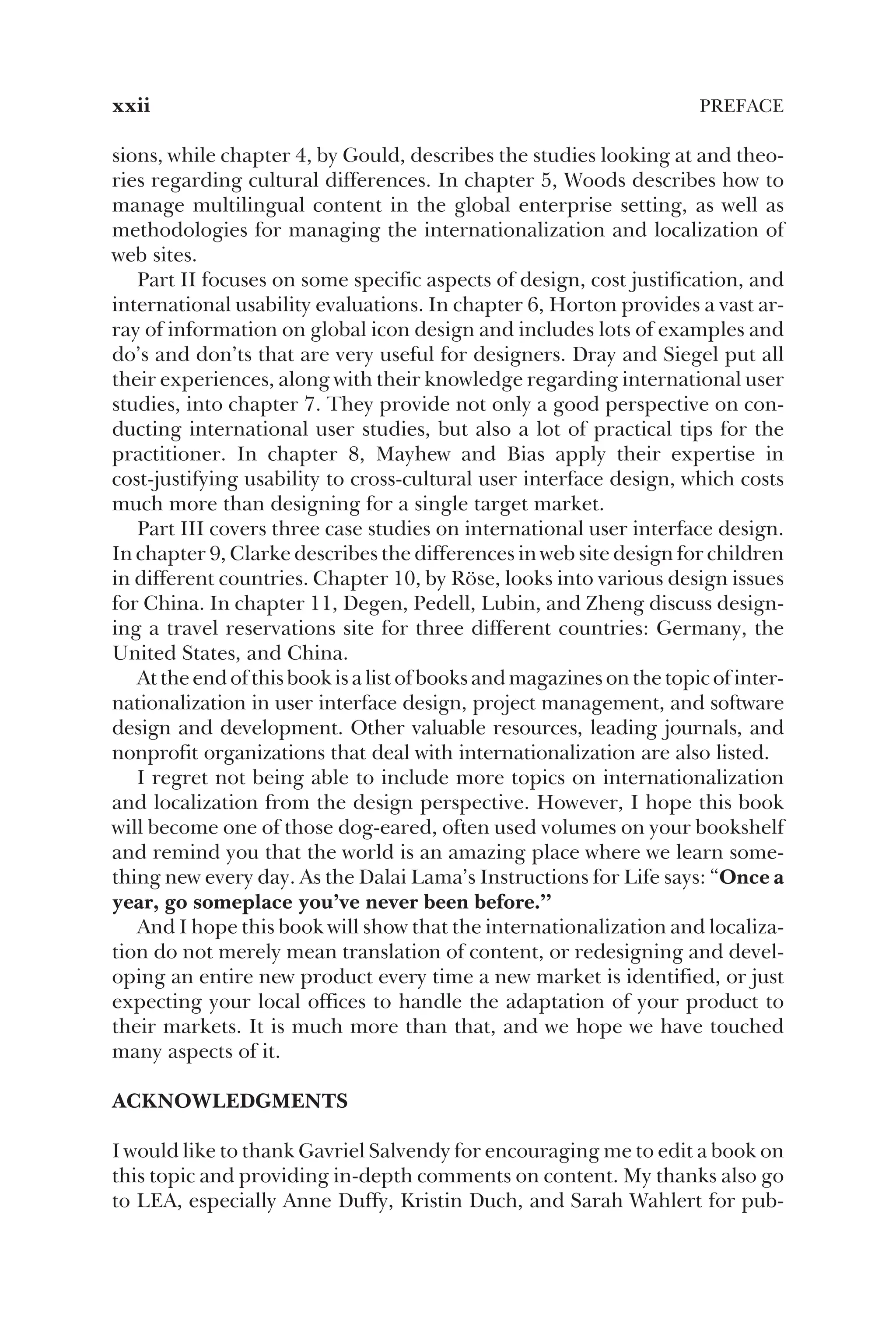 sions, while chapter 4, by Gould, describes the studies looking at and theo-
ries regarding cultural differences. In chapter 5, Woods describes how to
manage multilingual content in the global enterprise setting, as well as
methodologies for managing the internationalization and localization of
web sites.
Part II focuses on some specific aspects of design, cost justification, and
international usability evaluations. In chapter 6, Horton provides a vast ar-
ray of information on global icon design and includes lots of examples and
do’s and don’ts that are very useful for designers. Dray and Siegel put all
their experiences, along with their knowledge regarding international user
studies, into chapter 7. They provide not only a good perspective on con-
ducting international user studies, but also a lot of practical tips for the
practitioner. In chapter 8, Mayhew and Bias apply their expertise in
cost-justifying usability to cross-cultural user interface design, which costs
much more than designing for a single target market.
Part III covers three case studies on international user interface design.
In chapter 9, Clarke describes the differences in web site design for children
in different countries. Chapter 10, by Röse, looks into various design issues
for China. In chapter 11, Degen, Pedell, Lubin, and Zheng discuss design-
ing a travel reservations site for three different countries: Germany, the
United States, and China.
At the end of this book is a list of books and magazines on the topic of inter-
nationalization in user interface design, project management, and software
design and development. Other valuable resources, leading journals, and
nonprofit organizations that deal with internationalization are also listed.
I regret not being able to include more topics on internationalization
and localization from the design perspective. However, I hope this book
will become one of those dog-eared, often used volumes on your bookshelf
and remind you that the world is an amazing place where we learn some-
thing new every day. As the Dalai Lama’s Instructions for Life says: “Once a
year, go someplace you’ve never been before.”
And I hope this book will show that the internationalization and localiza-
tion do not merely mean translation of content, or redesigning and devel-
oping an entire new product every time a new market is identified, or just
expecting your local offices to handle the adaptation of your product to
their markets. It is much more than that, and we hope we have touched
many aspects of it.
ACKNOWLEDGMENTS
I would like to thank Gavriel Salvendy for encouraging me to edit a book on
this topic and providing in-depth comments on content. My thanks also go
to LEA, especially Anne Duffy, Kristin Duch, and Sarah Wahlert for pub-
xxii PREFACE
 