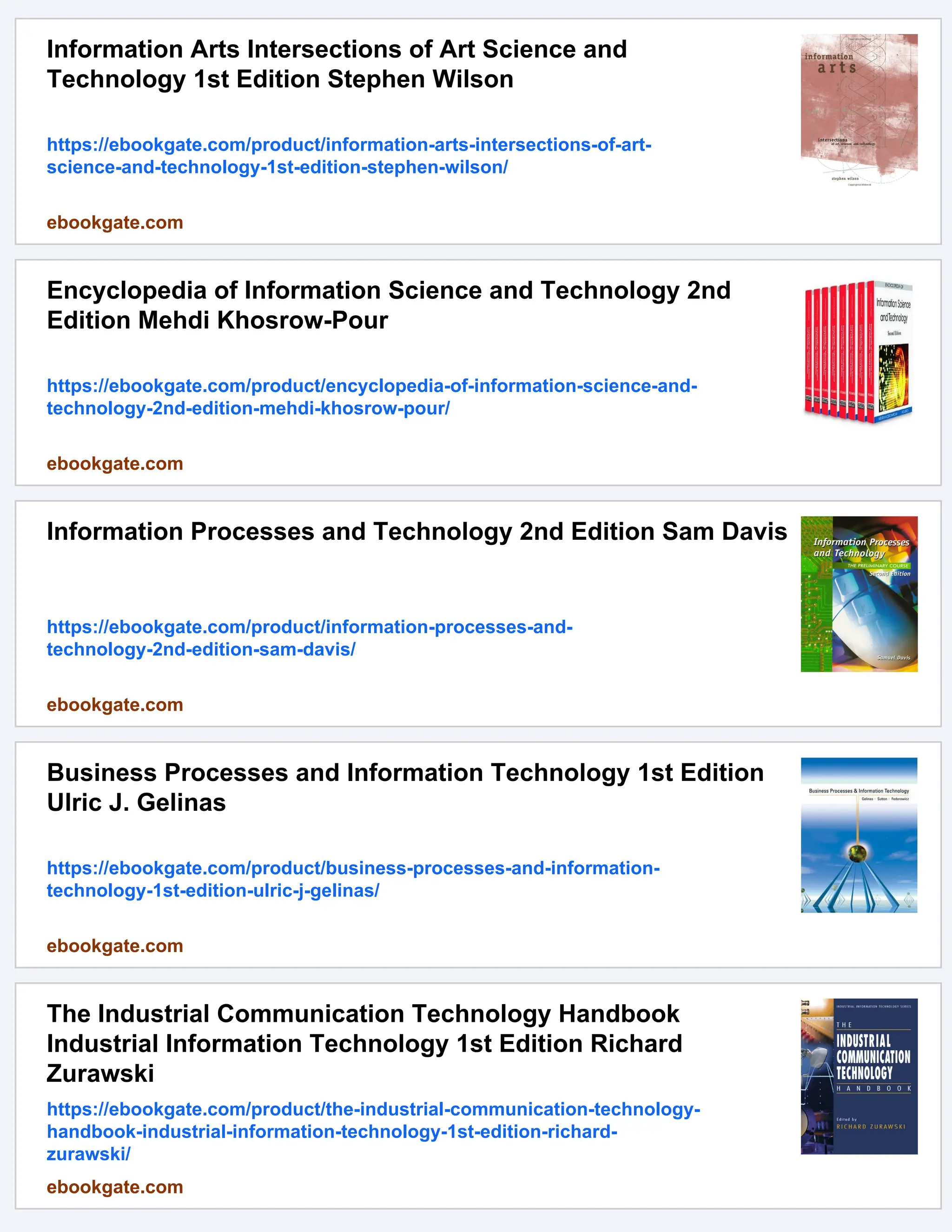 Information Arts Intersections of Art Science and
Technology 1st Edition Stephen Wilson
https://ebookgate.com/product/information-arts-intersections-of-art-
science-and-technology-1st-edition-stephen-wilson/
ebookgate.com
Encyclopedia of Information Science and Technology 2nd
Edition Mehdi Khosrow-Pour
https://ebookgate.com/product/encyclopedia-of-information-science-and-
technology-2nd-edition-mehdi-khosrow-pour/
ebookgate.com
Information Processes and Technology 2nd Edition Sam Davis
https://ebookgate.com/product/information-processes-and-
technology-2nd-edition-sam-davis/
ebookgate.com
Business Processes and Information Technology 1st Edition
Ulric J. Gelinas
https://ebookgate.com/product/business-processes-and-information-
technology-1st-edition-ulric-j-gelinas/
ebookgate.com
The Industrial Communication Technology Handbook
Industrial Information Technology 1st Edition Richard
Zurawski
https://ebookgate.com/product/the-industrial-communication-technology-
handbook-industrial-information-technology-1st-edition-richard-
zurawski/
ebookgate.com
 