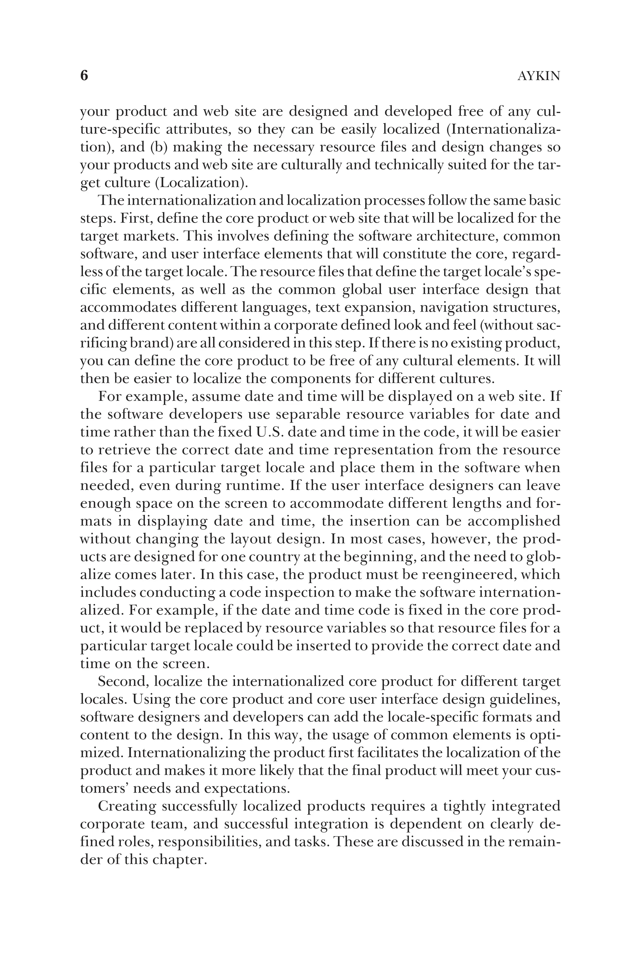 your product and web site are designed and developed free of any cul-
ture-specific attributes, so they can be easily localized (Internationaliza-
tion), and (b) making the necessary resource files and design changes so
your products and web site are culturally and technically suited for the tar-
get culture (Localization).
The internationalization and localization processes follow the same basic
steps. First, define the core product or web site that will be localized for the
target markets. This involves defining the software architecture, common
software, and user interface elements that will constitute the core, regard-
less of the target locale. The resource files that define the target locale’s spe-
cific elements, as well as the common global user interface design that
accommodates different languages, text expansion, navigation structures,
and different content within a corporate defined look and feel (without sac-
rificing brand) are all considered in this step. If there is no existing product,
you can define the core product to be free of any cultural elements. It will
then be easier to localize the components for different cultures.
For example, assume date and time will be displayed on a web site. If
the software developers use separable resource variables for date and
time rather than the fixed U.S. date and time in the code, it will be easier
to retrieve the correct date and time representation from the resource
files for a particular target locale and place them in the software when
needed, even during runtime. If the user interface designers can leave
enough space on the screen to accommodate different lengths and for-
mats in displaying date and time, the insertion can be accomplished
without changing the layout design. In most cases, however, the prod-
ucts are designed for one country at the beginning, and the need to glob-
alize comes later. In this case, the product must be reengineered, which
includes conducting a code inspection to make the software internation-
alized. For example, if the date and time code is fixed in the core prod-
uct, it would be replaced by resource variables so that resource files for a
particular target locale could be inserted to provide the correct date and
time on the screen.
Second, localize the internationalized core product for different target
locales. Using the core product and core user interface design guidelines,
software designers and developers can add the locale-specific formats and
content to the design. In this way, the usage of common elements is opti-
mized. Internationalizing the product first facilitates the localization of the
product and makes it more likely that the final product will meet your cus-
tomers’ needs and expectations.
Creating successfully localized products requires a tightly integrated
corporate team, and successful integration is dependent on clearly de-
fined roles, responsibilities, and tasks. These are discussed in the remain-
der of this chapter.
6 AYKIN
 