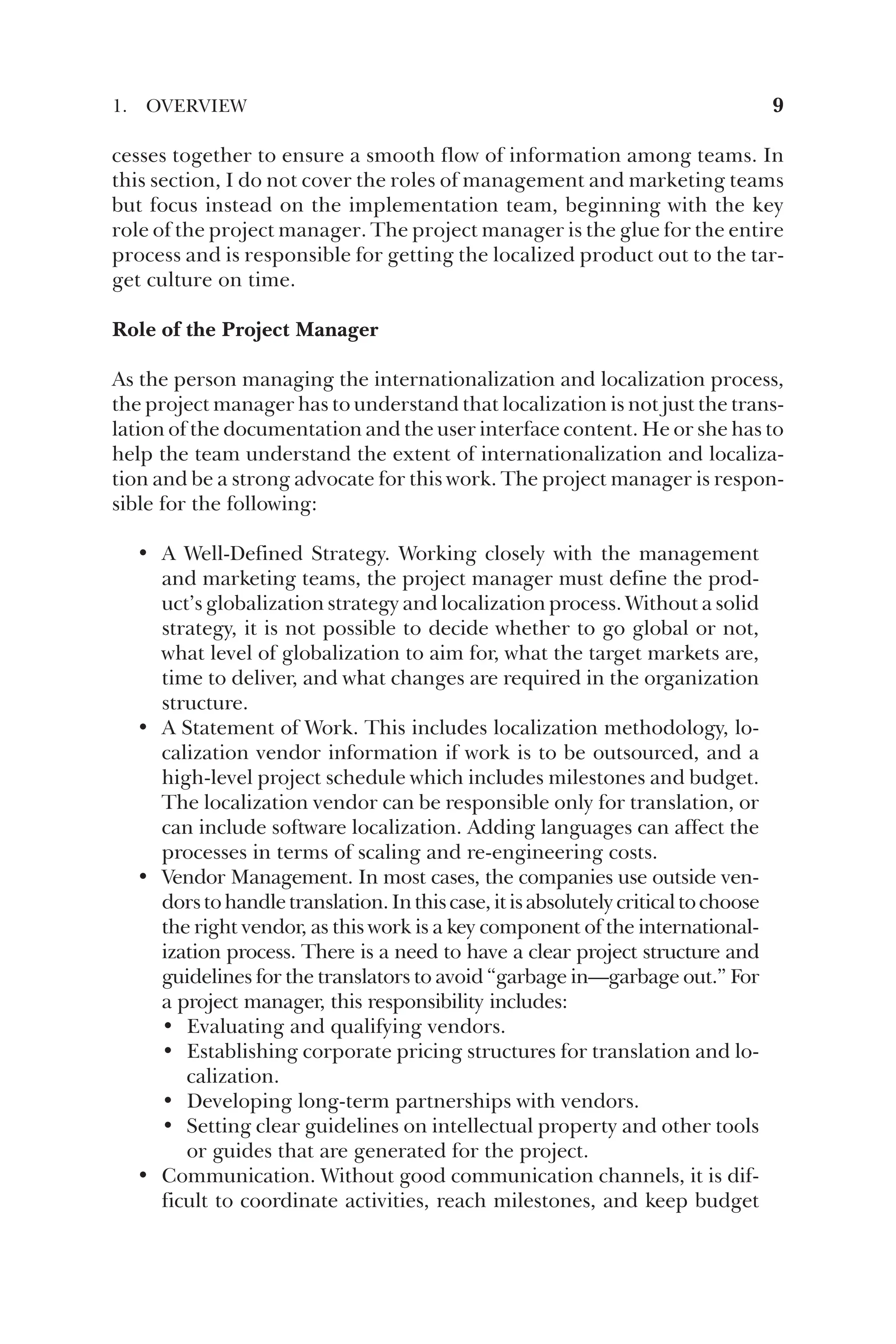 cesses together to ensure a smooth flow of information among teams. In
this section, I do not cover the roles of management and marketing teams
but focus instead on the implementation team, beginning with the key
role of the project manager. The project manager is the glue for the entire
process and is responsible for getting the localized product out to the tar-
get culture on time.
Role of the Project Manager
As the person managing the internationalization and localization process,
the project manager has to understand that localization is not just the trans-
lation of the documentation and the user interface content. He or she has to
help the team understand the extent of internationalization and localiza-
tion and be a strong advocate for this work. The project manager is respon-
sible for the following:
• A Well-Defined Strategy. Working closely with the management
and marketing teams, the project manager must define the prod-
uct’s globalization strategy and localization process. Without a solid
strategy, it is not possible to decide whether to go global or not,
what level of globalization to aim for, what the target markets are,
time to deliver, and what changes are required in the organization
structure.
• A Statement of Work. This includes localization methodology, lo-
calization vendor information if work is to be outsourced, and a
high-level project schedule which includes milestones and budget.
The localization vendor can be responsible only for translation, or
can include software localization. Adding languages can affect the
processes in terms of scaling and re-engineering costs.
• Vendor Management. In most cases, the companies use outside ven-
dorstohandletranslation.Inthiscase,itisabsolutelycriticaltochoose
the right vendor, as this work is a key component of the international-
ization process. There is a need to have a clear project structure and
guidelines for the translators to avoid “garbage in—garbage out.” For
a project manager, this responsibility includes:
• Evaluating and qualifying vendors.
• Establishing corporate pricing structures for translation and lo-
calization.
• Developing long-term partnerships with vendors.
• Setting clear guidelines on intellectual property and other tools
or guides that are generated for the project.
• Communication. Without good communication channels, it is dif-
ficult to coordinate activities, reach milestones, and keep budget
1. OVERVIEW 9
 