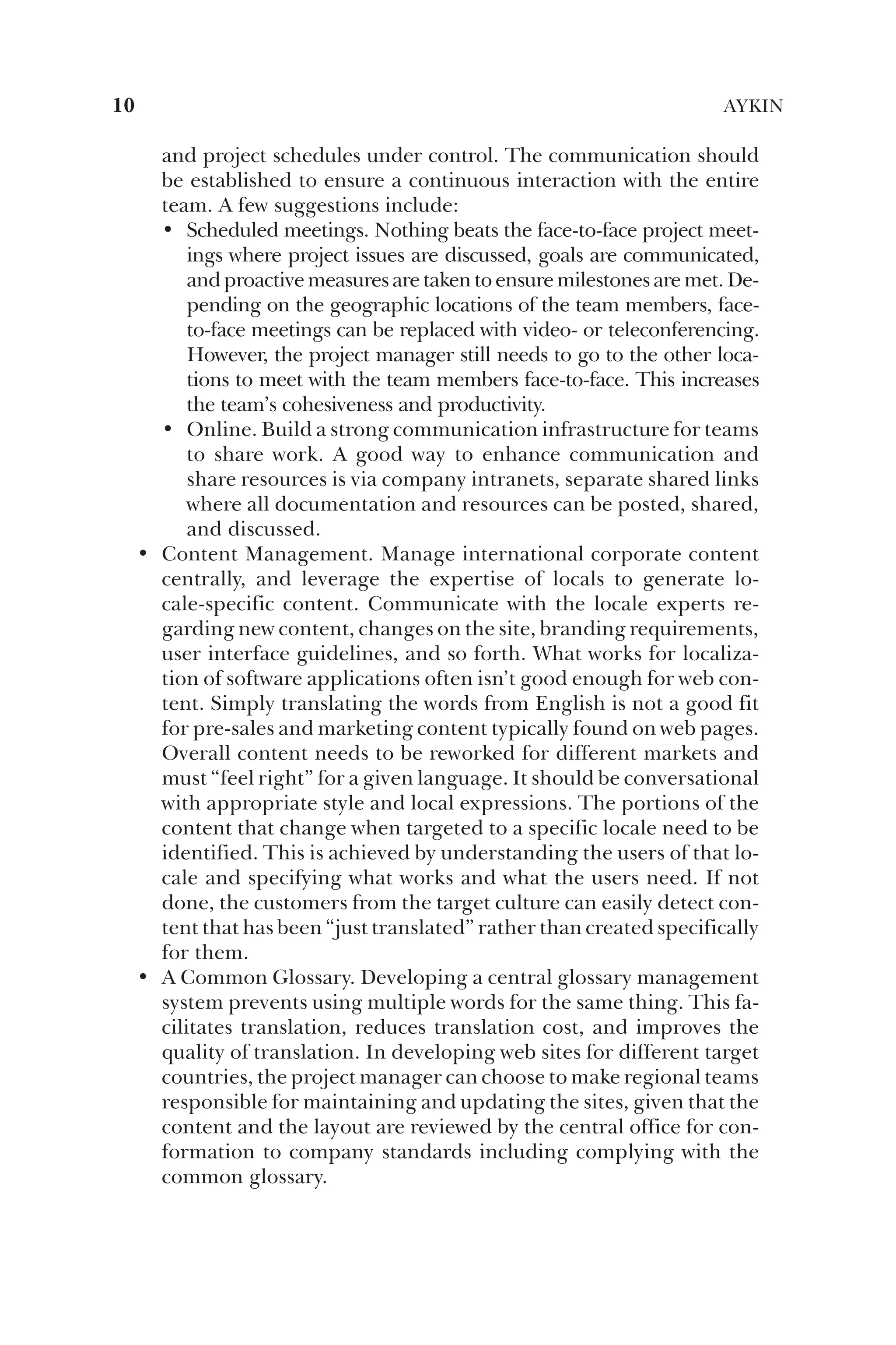and project schedules under control. The communication should
be established to ensure a continuous interaction with the entire
team. A few suggestions include:
• Scheduled meetings. Nothing beats the face-to-face project meet-
ings where project issues are discussed, goals are communicated,
and proactive measures are taken to ensure milestones are met. De-
pending on the geographic locations of the team members, face-
to-face meetings can be replaced with video- or teleconferencing.
However, the project manager still needs to go to the other loca-
tions to meet with the team members face-to-face. This increases
the team’s cohesiveness and productivity.
• Online. Build a strong communication infrastructure for teams
to share work. A good way to enhance communication and
share resources is via company intranets, separate shared links
where all documentation and resources can be posted, shared,
and discussed.
• Content Management. Manage international corporate content
centrally, and leverage the expertise of locals to generate lo-
cale-specific content. Communicate with the locale experts re-
garding new content, changes on the site, branding requirements,
user interface guidelines, and so forth. What works for localiza-
tion of software applications often isn’t good enough for web con-
tent. Simply translating the words from English is not a good fit
for pre-sales and marketing content typically found on web pages.
Overall content needs to be reworked for different markets and
must “feel right” for a given language. It should be conversational
with appropriate style and local expressions. The portions of the
content that change when targeted to a specific locale need to be
identified. This is achieved by understanding the users of that lo-
cale and specifying what works and what the users need. If not
done, the customers from the target culture can easily detect con-
tent that has been “just translated” rather than created specifically
for them.
• A Common Glossary. Developing a central glossary management
system prevents using multiple words for the same thing. This fa-
cilitates translation, reduces translation cost, and improves the
quality of translation. In developing web sites for different target
countries, the project manager can choose to make regional teams
responsible for maintaining and updating the sites, given that the
content and the layout are reviewed by the central office for con-
formation to company standards including complying with the
common glossary.
10 AYKIN
 