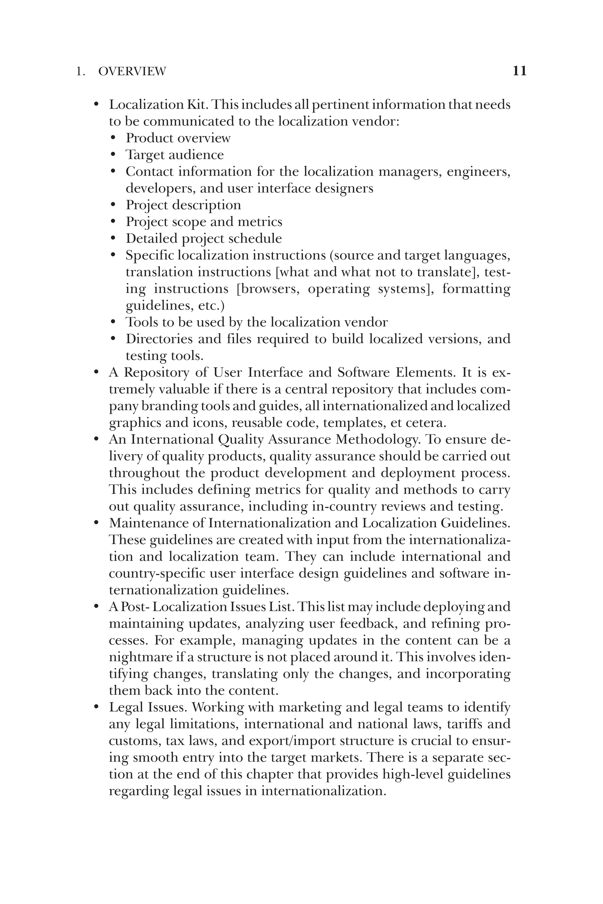 • Localization Kit. This includes all pertinent information that needs
to be communicated to the localization vendor:
• Product overview
• Target audience
• Contact information for the localization managers, engineers,
developers, and user interface designers
• Project description
• Project scope and metrics
• Detailed project schedule
• Specific localization instructions (source and target languages,
translation instructions [what and what not to translate], test-
ing instructions [browsers, operating systems], formatting
guidelines, etc.)
• Tools to be used by the localization vendor
• Directories and files required to build localized versions, and
testing tools.
• A Repository of User Interface and Software Elements. It is ex-
tremely valuable if there is a central repository that includes com-
pany branding tools and guides, all internationalized and localized
graphics and icons, reusable code, templates, et cetera.
• An International Quality Assurance Methodology. To ensure de-
livery of quality products, quality assurance should be carried out
throughout the product development and deployment process.
This includes defining metrics for quality and methods to carry
out quality assurance, including in-country reviews and testing.
• Maintenance of Internationalization and Localization Guidelines.
These guidelines are created with input from the internationaliza-
tion and localization team. They can include international and
country-specific user interface design guidelines and software in-
ternationalization guidelines.
• A Post- Localization Issues List. This list may include deploying and
maintaining updates, analyzing user feedback, and refining pro-
cesses. For example, managing updates in the content can be a
nightmare if a structure is not placed around it. This involves iden-
tifying changes, translating only the changes, and incorporating
them back into the content.
• Legal Issues. Working with marketing and legal teams to identify
any legal limitations, international and national laws, tariffs and
customs, tax laws, and export/import structure is crucial to ensur-
ing smooth entry into the target markets. There is a separate sec-
tion at the end of this chapter that provides high-level guidelines
regarding legal issues in internationalization.
1. OVERVIEW 11
 