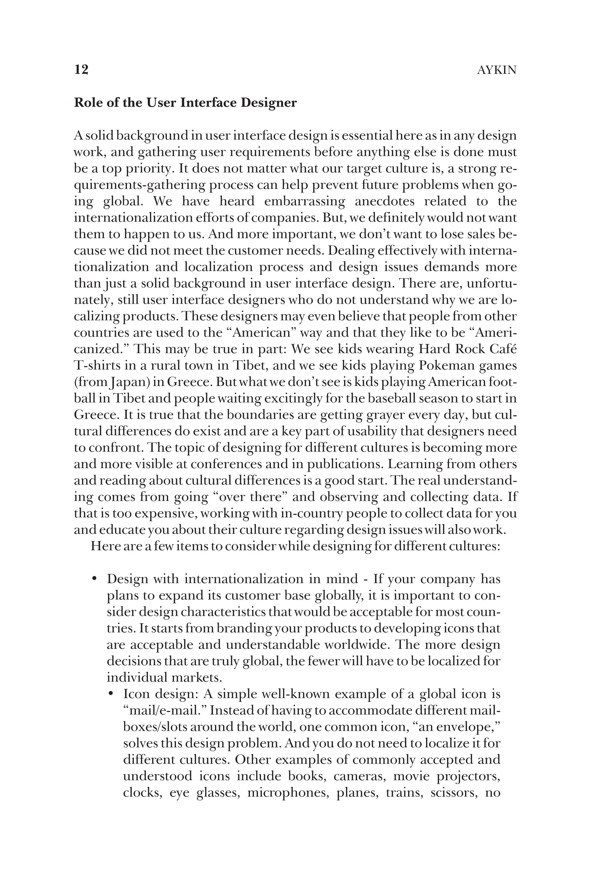 Role of the User Interface Designer
A solid background in user interface design is essential here as in any design
work, and gathering user requirements before anything else is done must
be a top priority. It does not matter what our target culture is, a strong re-
quirements-gathering process can help prevent future problems when go-
ing global. We have heard embarrassing anecdotes related to the
internationalization efforts of companies. But, we definitely would not want
them to happen to us. And more important, we don’t want to lose sales be-
cause we did not meet the customer needs. Dealing effectively with interna-
tionalization and localization process and design issues demands more
than just a solid background in user interface design. There are, unfortu-
nately, still user interface designers who do not understand why we are lo-
calizing products. These designers may even believe that people from other
countries are used to the “American” way and that they like to be “Ameri-
canized.” This may be true in part: We see kids wearing Hard Rock Café
T-shirts in a rural town in Tibet, and we see kids playing Pokeman games
(from Japan) in Greece. But what we don’t see is kids playing American foot-
ball in Tibet and people waiting excitingly for the baseball season to start in
Greece. It is true that the boundaries are getting grayer every day, but cul-
tural differences do exist and are a key part of usability that designers need
to confront. The topic of designing for different cultures is becoming more
and more visible at conferences and in publications. Learning from others
and reading about cultural differences is a good start. The real understand-
ing comes from going “over there” and observing and collecting data. If
that is too expensive, working with in-country people to collect data for you
and educate you about their culture regarding design issues will also work.
Here are a few items to consider while designing for different cultures:
• Design with internationalization in mind - If your company has
plans to expand its customer base globally, it is important to con-
sider design characteristics that would be acceptable for most coun-
tries. It starts from branding your products to developing icons that
are acceptable and understandable worldwide. The more design
decisions that are truly global, the fewer will have to be localized for
individual markets.
• Icon design: A simple well-known example of a global icon is
“mail/e-mail.” Instead of having to accommodate different mail-
boxes/slots around the world, one common icon, “an envelope,”
solves this design problem. And you do not need to localize it for
different cultures. Other examples of commonly accepted and
understood icons include books, cameras, movie projectors,
clocks, eye glasses, microphones, planes, trains, scissors, no
12 AYKIN
 