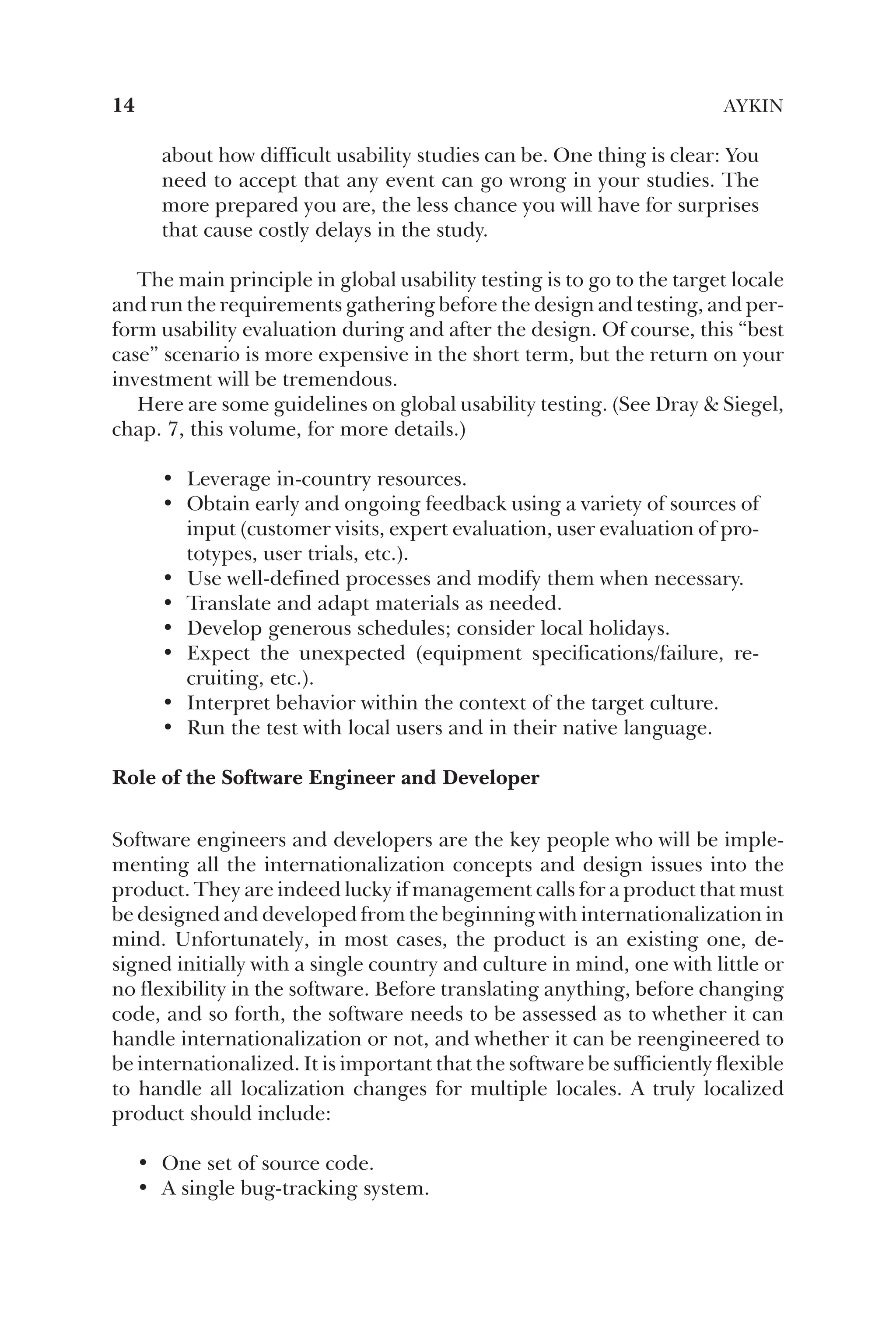 about how difficult usability studies can be. One thing is clear: You
need to accept that any event can go wrong in your studies. The
more prepared you are, the less chance you will have for surprises
that cause costly delays in the study.
The main principle in global usability testing is to go to the target locale
and run the requirements gathering before the design and testing, and per-
form usability evaluation during and after the design. Of course, this “best
case” scenario is more expensive in the short term, but the return on your
investment will be tremendous.
Here are some guidelines on global usability testing. (See Dray  Siegel,
chap. 7, this volume, for more details.)
• Leverage in-country resources.
• Obtain early and ongoing feedback using a variety of sources of
input (customer visits, expert evaluation, user evaluation of pro-
totypes, user trials, etc.).
• Use well-defined processes and modify them when necessary.
• Translate and adapt materials as needed.
• Develop generous schedules; consider local holidays.
• Expect the unexpected (equipment specifications/failure, re-
cruiting, etc.).
• Interpret behavior within the context of the target culture.
• Run the test with local users and in their native language.
Role of the Software Engineer and Developer
Software engineers and developers are the key people who will be imple-
menting all the internationalization concepts and design issues into the
product. They are indeed lucky if management calls for a product that must
be designed and developed from the beginning with internationalization in
mind. Unfortunately, in most cases, the product is an existing one, de-
signed initially with a single country and culture in mind, one with little or
no flexibility in the software. Before translating anything, before changing
code, and so forth, the software needs to be assessed as to whether it can
handle internationalization or not, and whether it can be reengineered to
be internationalized. It is important that the software be sufficiently flexible
to handle all localization changes for multiple locales. A truly localized
product should include:
• One set of source code.
• A single bug-tracking system.
14 AYKIN
 