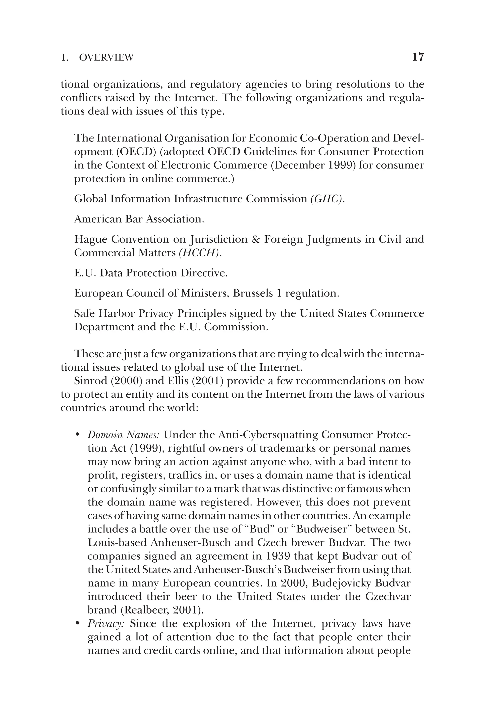 tional organizations, and regulatory agencies to bring resolutions to the
conflicts raised by the Internet. The following organizations and regula-
tions deal with issues of this type.
The International Organisation for Economic Co-Operation and Devel-
opment (OECD) (adopted OECD Guidelines for Consumer Protection
in the Context of Electronic Commerce (December 1999) for consumer
protection in online commerce.)
Global Information Infrastructure Commission (GIIC).
American Bar Association.
Hague Convention on Jurisdiction  Foreign Judgments in Civil and
Commercial Matters (HCCH).
E.U. Data Protection Directive.
European Council of Ministers, Brussels 1 regulation.
Safe Harbor Privacy Principles signed by the United States Commerce
Department and the E.U. Commission.
These are just a few organizations that are trying to deal with the interna-
tional issues related to global use of the Internet.
Sinrod (2000) and Ellis (2001) provide a few recommendations on how
to protect an entity and its content on the Internet from the laws of various
countries around the world:
• Domain Names: Under the Anti-Cybersquatting Consumer Protec-
tion Act (1999), rightful owners of trademarks or personal names
may now bring an action against anyone who, with a bad intent to
profit, registers, traffics in, or uses a domain name that is identical
or confusingly similar to a mark that was distinctive or famous when
the domain name was registered. However, this does not prevent
cases of having same domain names in other countries. An example
includes a battle over the use of “Bud” or “Budweiser” between St.
Louis-based Anheuser-Busch and Czech brewer Budvar. The two
companies signed an agreement in 1939 that kept Budvar out of
the United States and Anheuser-Busch’s Budweiser from using that
name in many European countries. In 2000, Budejovicky Budvar
introduced their beer to the United States under the Czechvar
brand (Realbeer, 2001).
• Privacy: Since the explosion of the Internet, privacy laws have
gained a lot of attention due to the fact that people enter their
names and credit cards online, and that information about people
1. OVERVIEW 17
 