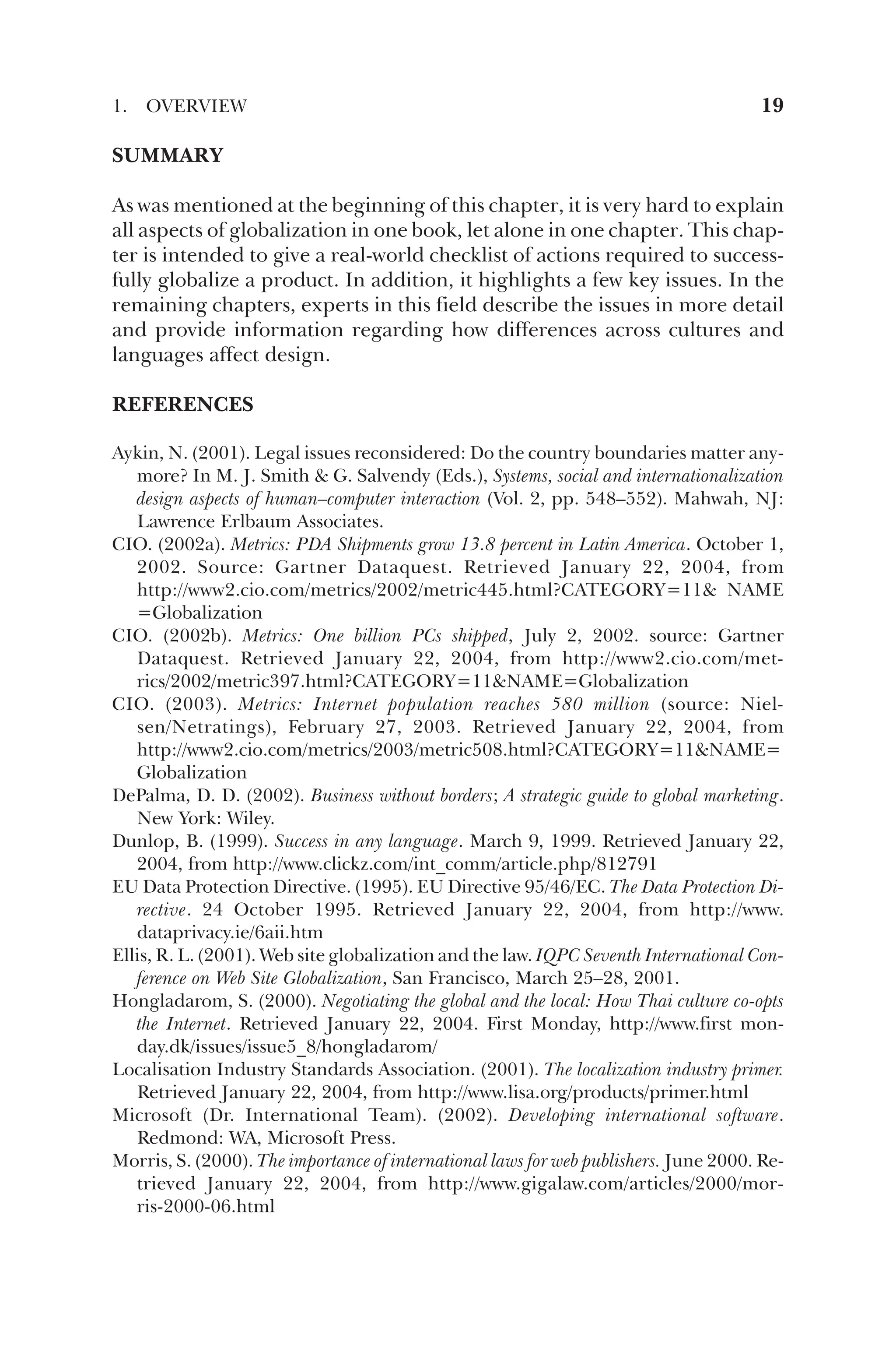 SUMMARY
As was mentioned at the beginning of this chapter, it is very hard to explain
all aspects of globalization in one book, let alone in one chapter. This chap-
ter is intended to give a real-world checklist of actions required to success-
fully globalize a product. In addition, it highlights a few key issues. In the
remaining chapters, experts in this field describe the issues in more detail
and provide information regarding how differences across cultures and
languages affect design.
REFERENCES
Aykin, N. (2001). Legal issues reconsidered: Do the country boundaries matter any-
more? In M. J. Smith  G. Salvendy (Eds.), Systems, social and internationalization
design aspects of human–computer interaction (Vol. 2, pp. 548–552). Mahwah, NJ:
Lawrence Erlbaum Associates.
CIO. (2002a). Metrics: PDA Shipments grow 13.8 percent in Latin America. October 1,
2002. Source: Gartner Dataquest. Retrieved January 22, 2004, from
http://www2.cio.com/metrics/2002/metric445.html?CATEGORY=11 NAME
=Globalization
CIO. (2002b). Metrics: One billion PCs shipped, July 2, 2002. source: Gartner
Dataquest. Retrieved January 22, 2004, from http://www2.cio.com/met-
rics/2002/metric397.html?CATEGORY=11NAME=Globalization
CIO. (2003). Metrics: Internet population reaches 580 million (source: Niel-
sen/Netratings), February 27, 2003. Retrieved January 22, 2004, from
http://www2.cio.com/metrics/2003/metric508.html?CATEGORY=11NAME=
Globalization
DePalma, D. D. (2002). Business without borders; A strategic guide to global marketing.
New York: Wiley.
Dunlop, B. (1999). Success in any language. March 9, 1999. Retrieved January 22,
2004, from http://www.clickz.com/int_comm/article.php/812791
EU Data Protection Directive. (1995). EU Directive 95/46/EC. The Data Protection Di-
rective. 24 October 1995. Retrieved January 22, 2004, from http://www.
dataprivacy.ie/6aii.htm
Ellis, R. L. (2001). Web site globalization and the law. IQPC Seventh International Con-
ference on Web Site Globalization, San Francisco, March 25–28, 2001.
Hongladarom, S. (2000). Negotiating the global and the local: How Thai culture co-opts
the Internet. Retrieved January 22, 2004. First Monday, http://www.first mon-
day.dk/issues/issue5_8/hongladarom/
Localisation Industry Standards Association. (2001). The localization industry primer.
Retrieved January 22, 2004, from http://www.lisa.org/products/primer.html
Microsoft (Dr. International Team). (2002). Developing international software.
Redmond: WA, Microsoft Press.
Morris, S. (2000). The importance of international laws for web publishers. June 2000. Re-
trieved January 22, 2004, from http://www.gigalaw.com/articles/2000/mor-
ris-2000-06.html
1. OVERVIEW 19
 