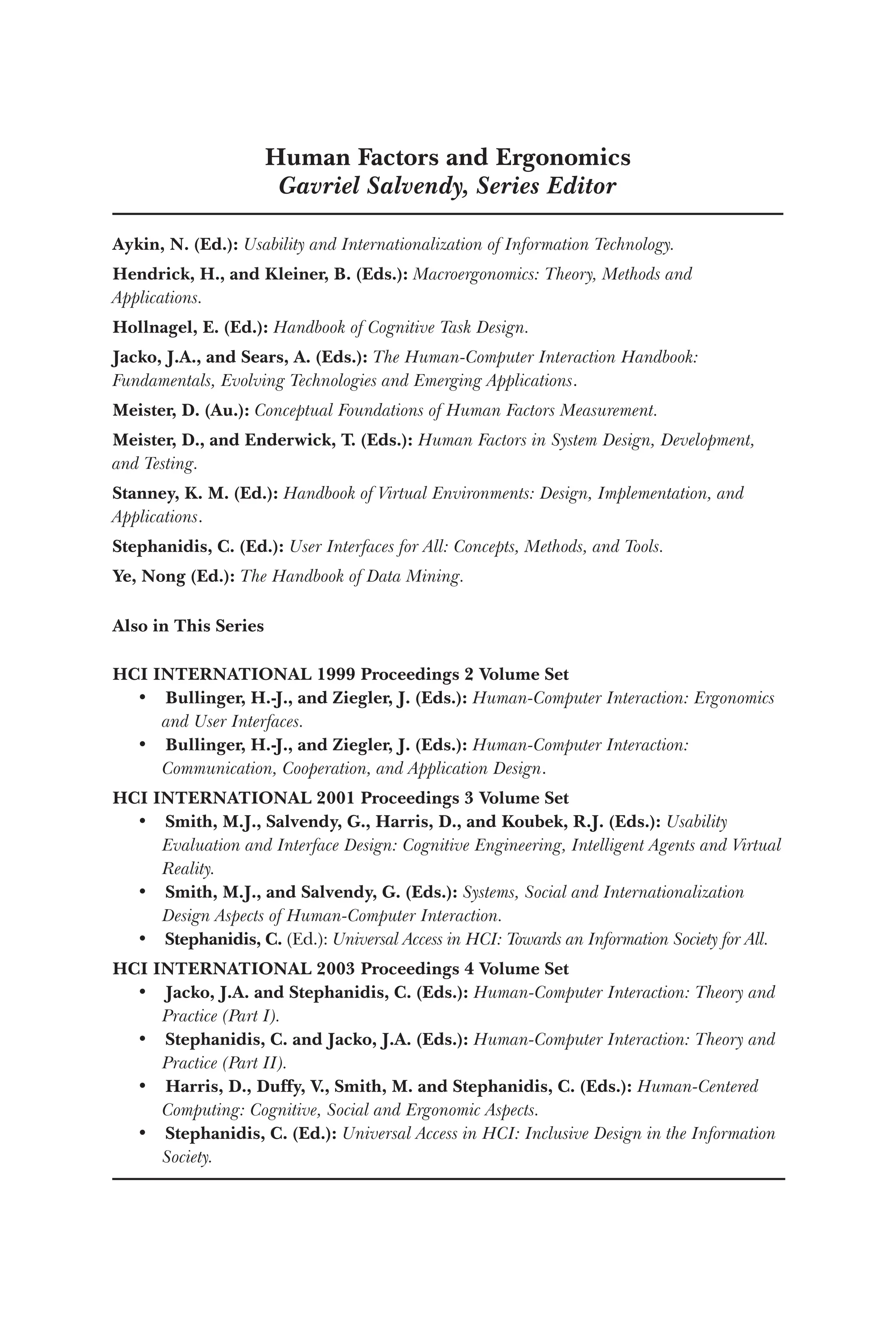 Human Factors and Ergonomics
Gavriel Salvendy, Series Editor
Aykin, N. (Ed.): Usability and Internationalization of Information Technology.
Hendrick, H., and Kleiner, B. (Eds.): Macroergonomics: Theory, Methods and
Applications.
Hollnagel, E. (Ed.): Handbook of Cognitive Task Design.
Jacko, J.A., and Sears, A. (Eds.): The Human-Computer Interaction Handbook:
Fundamentals, Evolving Technologies and Emerging Applications.
Meister, D. (Au.): Conceptual Foundations of Human Factors Measurement.
Meister, D., and Enderwick, T. (Eds.): Human Factors in System Design, Development,
and Testing.
Stanney, K. M. (Ed.): Handbook of Virtual Environments: Design, Implementation, and
Applications.
Stephanidis, C. (Ed.): User Interfaces for All: Concepts, Methods, and Tools.
Ye, Nong (Ed.): The Handbook of Data Mining.
Also in This Series
HCI INTERNATIONAL 1999 Proceedings 2 Volume Set
• Bullinger, H.-J., and Ziegler, J. (Eds.): Human-Computer Interaction: Ergonomics
and User Interfaces.
• Bullinger, H.-J., and Ziegler, J. (Eds.): Human-Computer Interaction:
Communication, Cooperation, and Application Design.
HCI INTERNATIONAL 2001 Proceedings 3 Volume Set
• Smith, M.J., Salvendy, G., Harris, D., and Koubek, R.J. (Eds.): Usability
Evaluation and Interface Design: Cognitive Engineering, Intelligent Agents and Virtual
Reality.
• Smith, M.J., and Salvendy, G. (Eds.): Systems, Social and Internationalization
Design Aspects of Human-Computer Interaction.
• Stephanidis, C. (Ed.): Universal Access in HCI: Towards an Information Society for All.
HCI INTERNATIONAL 2003 Proceedings 4 Volume Set
• Jacko, J.A. and Stephanidis, C. (Eds.): Human-Computer Interaction: Theory and
Practice (Part I).
• Stephanidis, C. and Jacko, J.A. (Eds.): Human-Computer Interaction: Theory and
Practice (Part II).
• Harris, D., Duffy, V., Smith, M. and Stephanidis, C. (Eds.): Human-Centered
Computing: Cognitive, Social and Ergonomic Aspects.
• Stephanidis, C. (Ed.): Universal Access in HCI: Inclusive Design in the Information
Society.
 