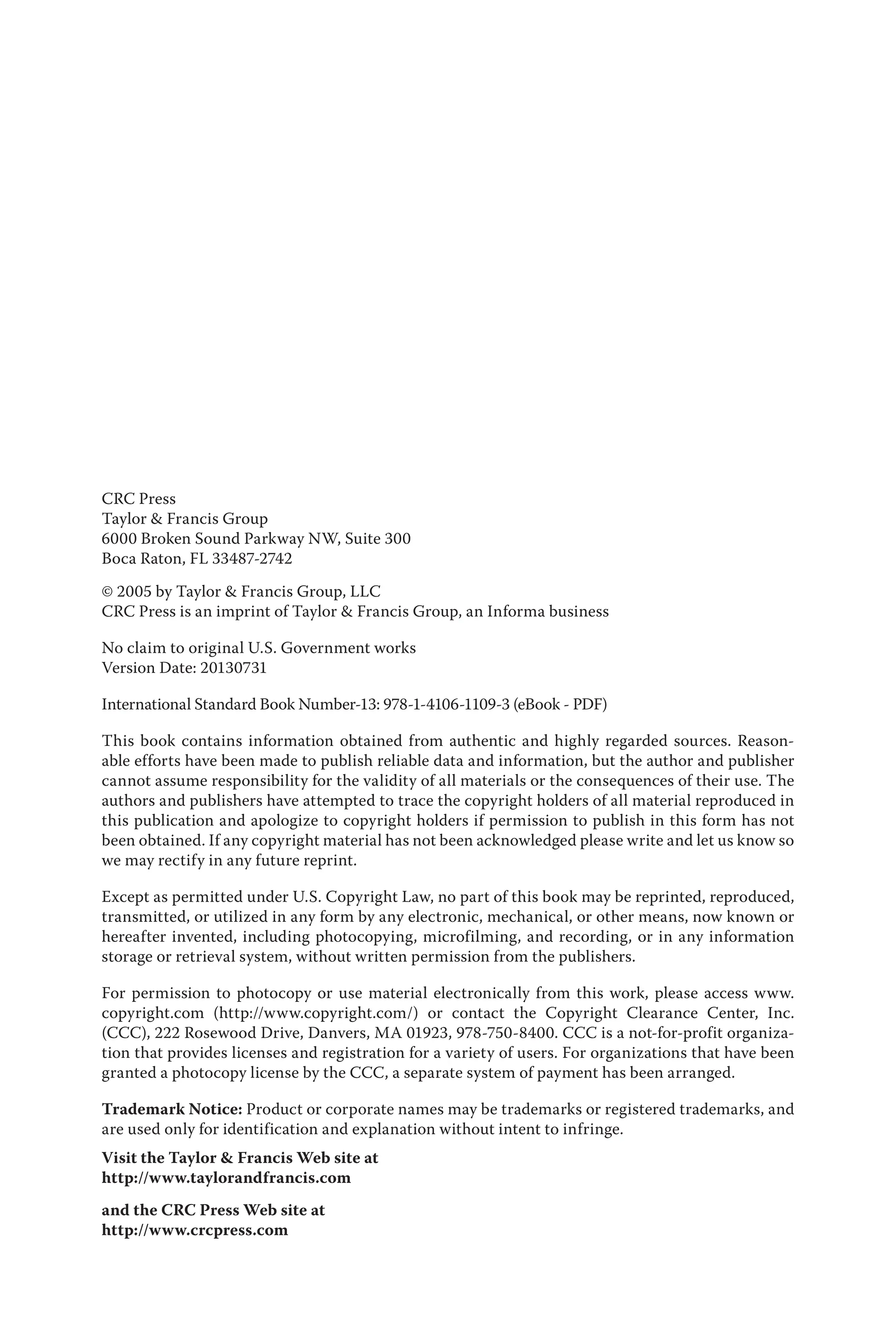 CRC Press
Taylor & Francis Group
6000 Broken Sound Parkway NW, Suite 300
Boca Raton, FL 33487-2742
© 2005 by Taylor & Francis Group, LLC
CRC Press is an imprint of Taylor & Francis Group, an Informa business
No claim to original U.S. Government works
Version Date: 20130731
International Standard Book Number-13: 978-1-4106-1109-3 (eBook - PDF)
This book contains information obtained from authentic and highly regarded sources. Reason-
able efforts have been made to publish reliable data and information, but the author and publisher
cannot assume responsibility for the validity of all materials or the consequences of their use. The
authors and publishers have attempted to trace the copyright holders of all material reproduced in
this publication and apologize to copyright holders if permission to publish in this form has not
been obtained. If any copyright material has not been acknowledged please write and let us know so
we may rectify in any future reprint.
Except as permitted under U.S. Copyright Law, no part of this book may be reprinted, reproduced,
transmitted, or utilized in any form by any electronic, mechanical, or other means, now known or
hereafter invented, including photocopying, microfilming, and recording, or in any information
storage or retrieval system, without written permission from the publishers.
For permission to photocopy or use material electronically from this work, please access www.
copyright.com (http://www.copyright.com/) or contact the Copyright Clearance Center, Inc.
(CCC), 222 Rosewood Drive, Danvers, MA 01923, 978-750-8400. CCC is a not-for-profit organiza-
tion that provides licenses and registration for a variety of users. For organizations that have been
granted a photocopy license by the CCC, a separate system of payment has been arranged.
Trademark Notice: Product or corporate names may be trademarks or registered trademarks, and
are used only for identification and explanation without intent to infringe.
Visit the Taylor & Francis Web site at
http://www.taylorandfrancis.com
and the CRC Press Web site at
http://www.crcpress.com
 