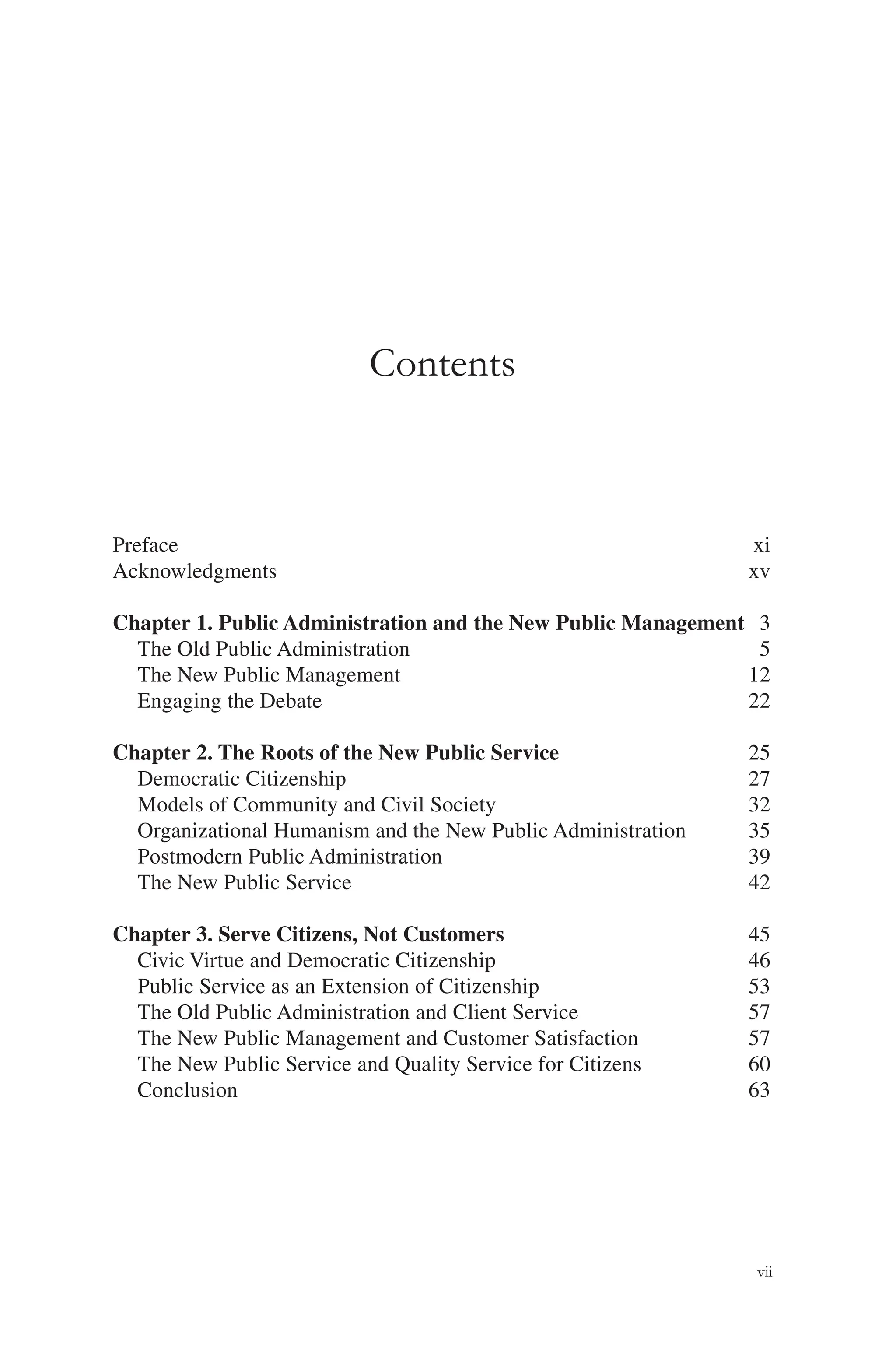 vii
Contents
Preface xi
Acknowledgments xv
Chapter 1. Public Administration and the New Public Management 3
The Old Public Administration 5
The New Public Management 12
Engaging the Debate 22
Chapter 2. The Roots of the New Public Service 25
Democratic Citizenship 27
Models of Community and Civil Society 32
Organizational Humanism and the New Public Administration 35
Postmodern Public Administration 39
The New Public Service 42
Chapter 3. Serve Citizens, Not Customers 45
Civic Virtue and Democratic Citizenship 46
Public Service as an Extension of Citizenship 53
The Old Public Administration and Client Service 57
The New Public Management and Customer Satisfaction 57
The New Public Service and Quality Service for Citizens 60
Conclusion 63
 