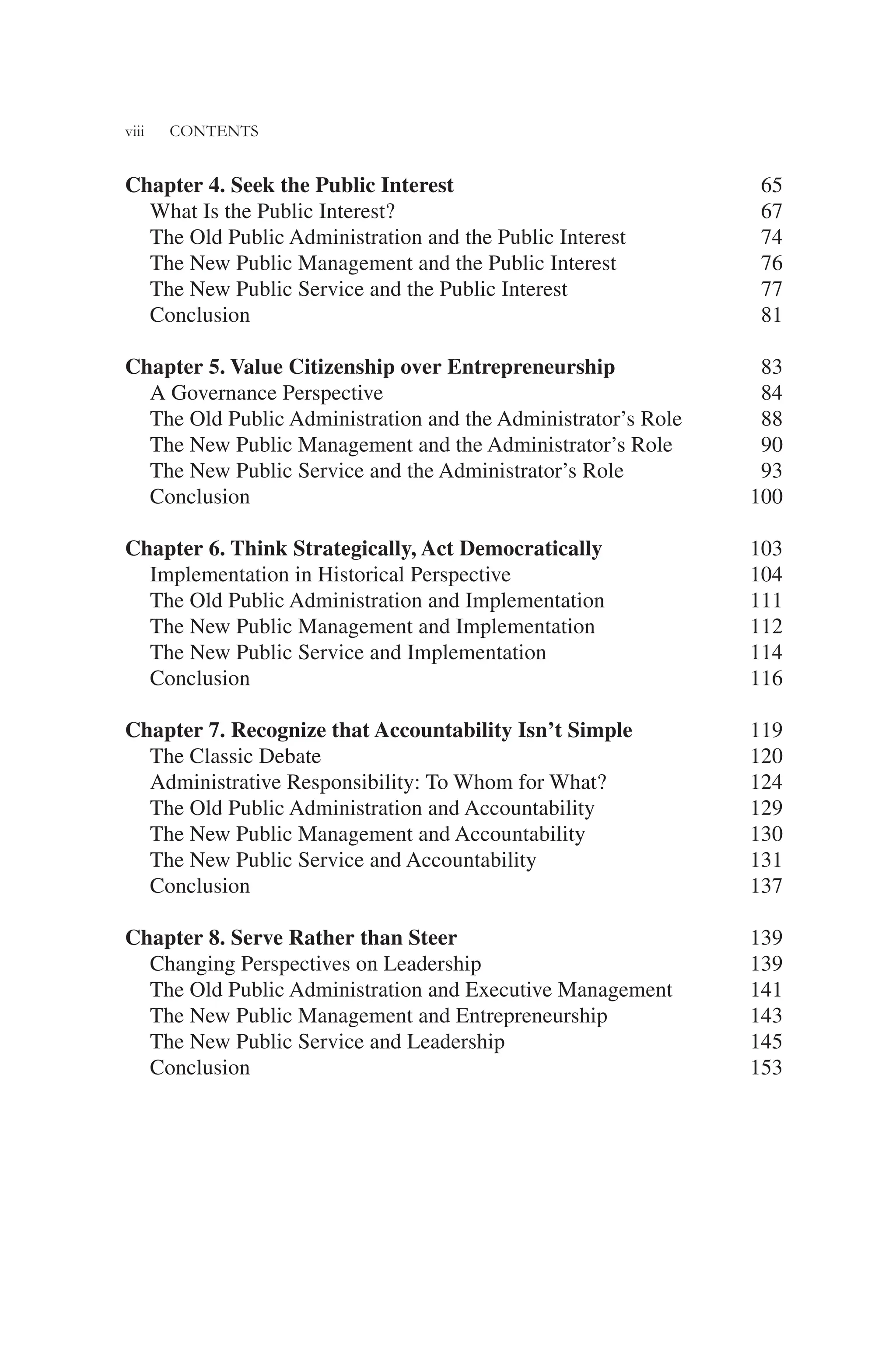 viii CONTENTS
Chapter 4. Seek the Public Interest 65
What Is the Public Interest? 67
The Old Public Administration and the Public Interest 74
The New Public Management and the Public Interest 76
The New Public Service and the Public Interest 77
Conclusion 81
Chapter 5. Value Citizenship over Entrepreneurship 83
A Governance Perspective 84
The Old Public Administration and the Administrator’s Role 88
The New Public Management and the Administrator’s Role 90
The New Public Service and the Administrator’s Role 93
Conclusion 100
Chapter 6. Think Strategically, Act Democratically 103
Implementation in Historical Perspective 104
The Old Public Administration and Implementation 111
The New Public Management and Implementation 112
The New Public Service and Implementation 114
Conclusion 116
Chapter 7. Recognize that Accountability Isn’t Simple 119
The Classic Debate 120
Administrative Responsibility: To Whom for What? 124
The Old Public Administration and Accountability 129
The New Public Management and Accountability 130
The New Public Service and Accountability 131
Conclusion 137
Chapter 8. Serve Rather than Steer 139
Changing Perspectives on Leadership 139
The Old Public Administration and Executive Management 141
The New Public Management and Entrepreneurship 143
The New Public Service and Leadership 145
Conclusion 153
 