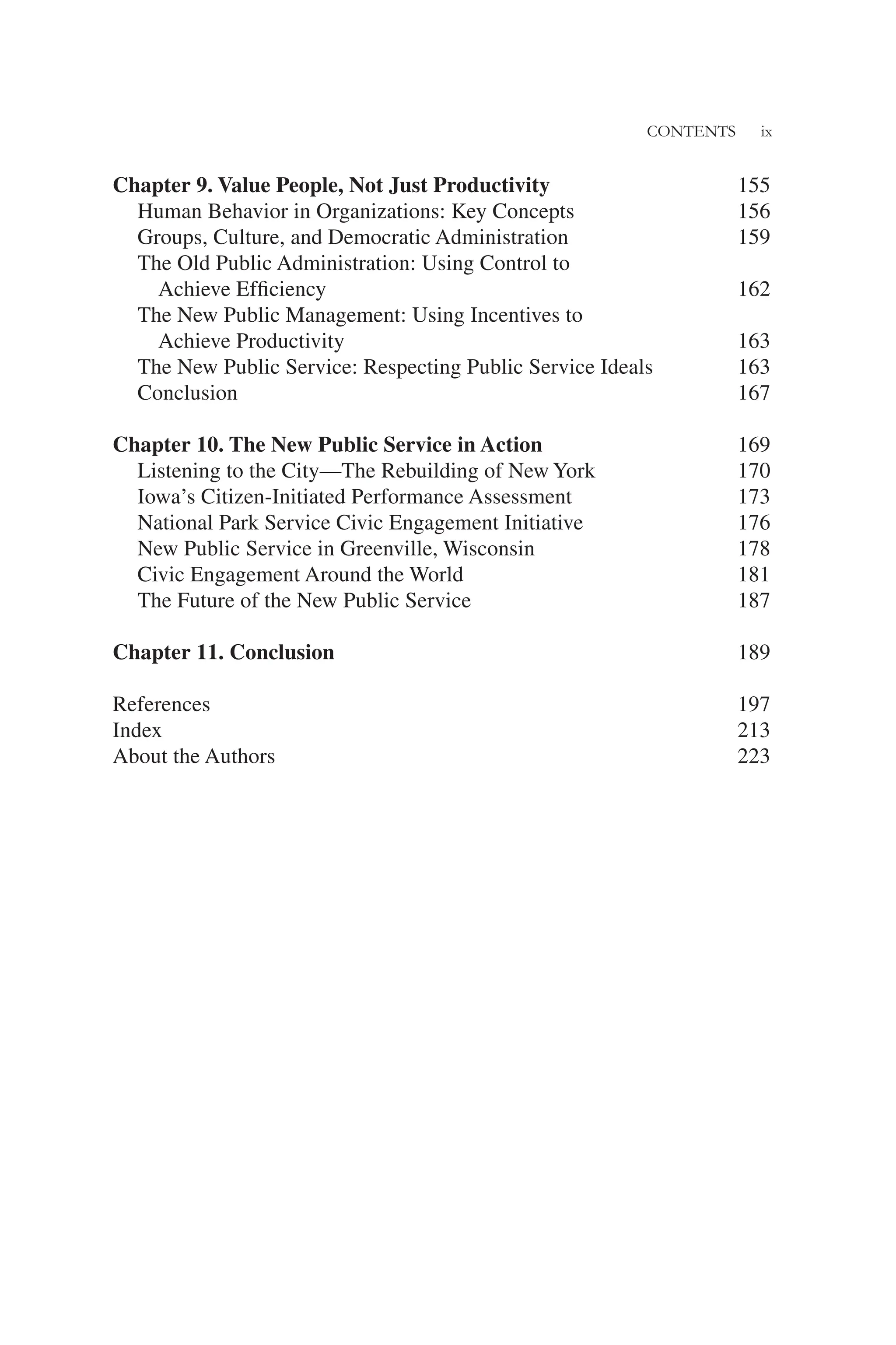 CONTENTS ix
Chapter 9. Value People, Not Just Productivity 155
Human Behavior in Organizations: Key Concepts 156
Groups, Culture, and Democratic Administration 159
The Old Public Administration: Using Control to
Achieve Efﬁciency 162
The New Public Management: Using Incentives to
Achieve Productivity 163
The New Public Service: Respecting Public Service Ideals 163
Conclusion 167
Chapter 10. The New Public Service in Action 169
Listening to the City—The Rebuilding of New York 170
Iowa’s Citizen-Initiated Performance Assessment 173
National Park Service Civic Engagement Initiative 176
New Public Service in Greenville, Wisconsin 178
Civic Engagement Around the World 181
The Future of the New Public Service 187
Chapter 11. Conclusion 189
References 197
Index 213
About the Authors 223
 
