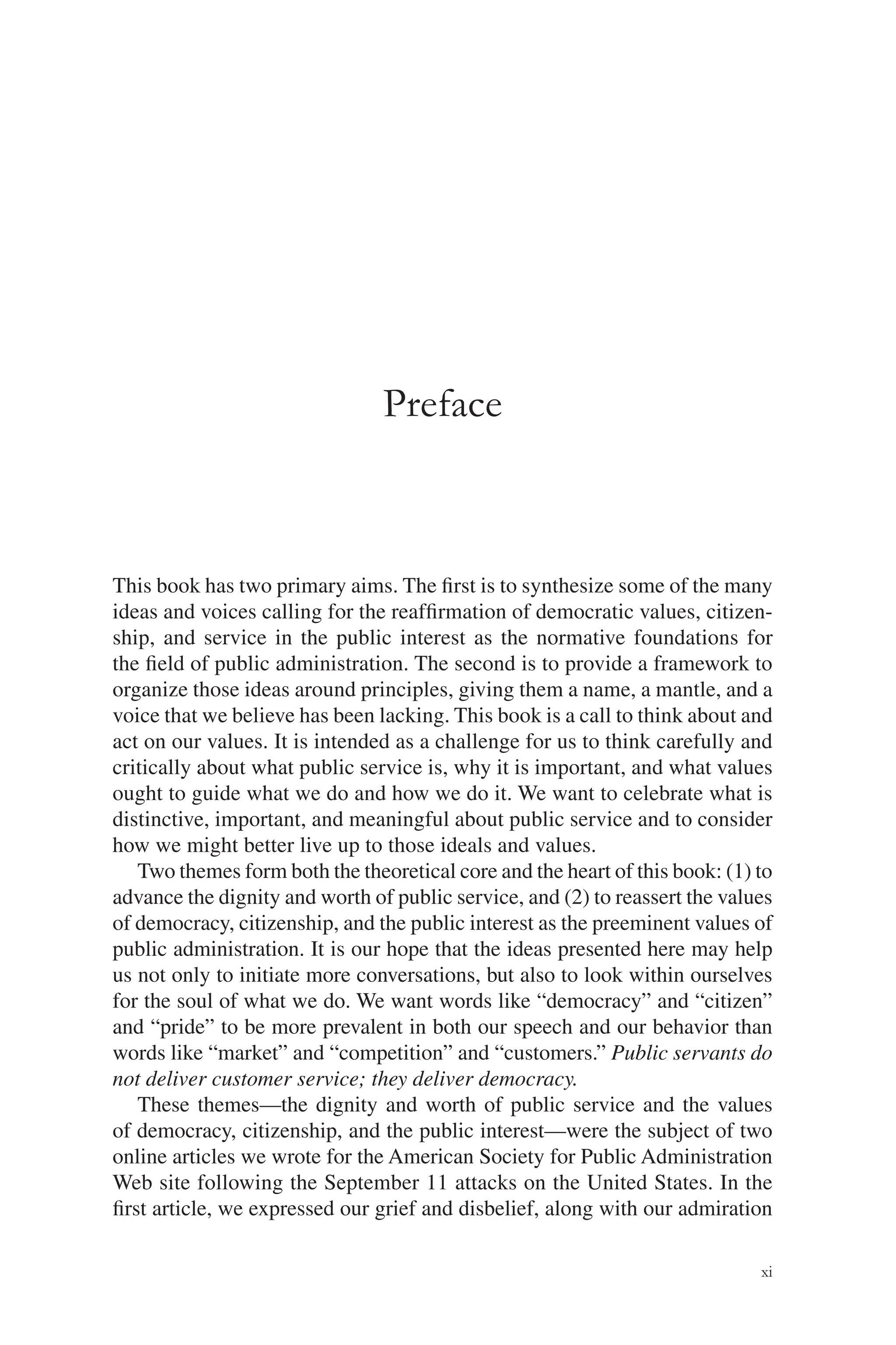 xi
Preface
This book has two primary aims. The ﬁrst is to synthesize some of the many
ideas and voices calling for the reafﬁrmation of democratic values, citizen-
ship, and service in the public interest as the normative foundations for
the ﬁeld of public administration. The second is to provide a framework to
organize those ideas around principles, giving them a name, a mantle, and a
voice that we believe has been lacking. This book is a call to think about and
act on our values. It is intended as a challenge for us to think carefully and
critically about what public service is, why it is important, and what values
ought to guide what we do and how we do it. We want to celebrate what is
distinctive, important, and meaningful about public service and to consider
how we might better live up to those ideals and values.
Two themes form both the theoretical core and the heart of this book: (1) to
advance the dignity and worth of public service, and (2) to reassert the values
of democracy, citizenship, and the public interest as the preeminent values of
public administration. It is our hope that the ideas presented here may help
us not only to initiate more conversations, but also to look within ourselves
for the soul of what we do. We want words like “democracy” and “citizen”
and “pride” to be more prevalent in both our speech and our behavior than
words like “market” and “competition” and “customers.” Public servants do
not deliver customer service; they deliver democracy.
These themes—the dignity and worth of public service and the values
of democracy, citizenship, and the public interest—were the subject of two
online articles we wrote for the American Society for Public Administration
Web site following the September 11 attacks on the United States. In the
ﬁrst article, we expressed our grief and disbelief, along with our admiration
 