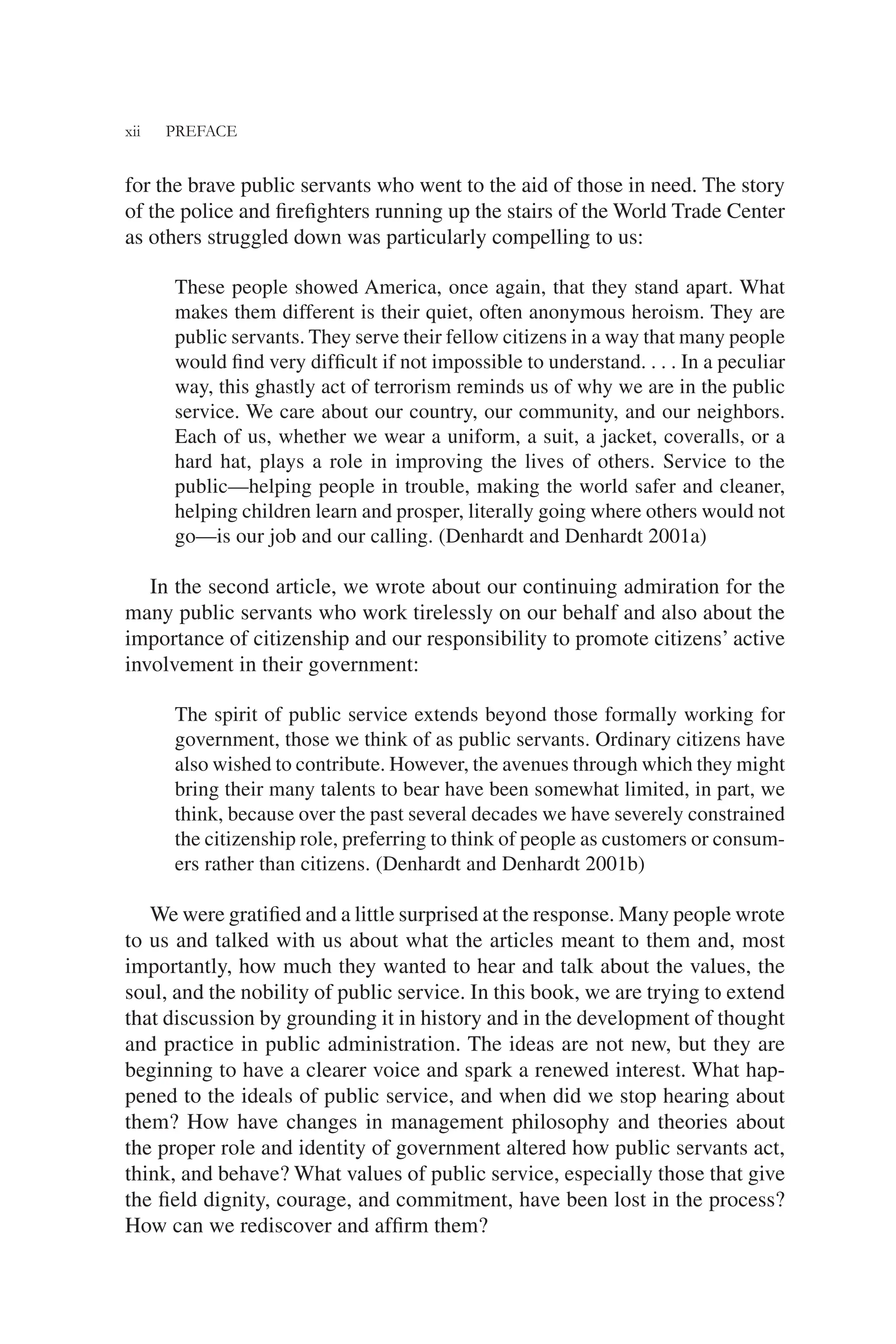 xii PREFACE
for the brave public servants who went to the aid of those in need. The story
of the police and ﬁreﬁghters running up the stairs of the World Trade Center
as others struggled down was particularly compelling to us:
These people showed America, once again, that they stand apart. What
makes them different is their quiet, often anonymous heroism. They are
public servants. They serve their fellow citizens in a way that many people
would ﬁnd very difﬁcult if not impossible to understand. . . . In a peculiar
way, this ghastly act of terrorism reminds us of why we are in the public
service. We care about our country, our community, and our neighbors.
Each of us, whether we wear a uniform, a suit, a jacket, coveralls, or a
hard hat, plays a role in improving the lives of others. Service to the
public—helping people in trouble, making the world safer and cleaner,
helping children learn and prosper, literally going where others would not
go—is our job and our calling. (Denhardt and Denhardt 2001a)
In the second article, we wrote about our continuing admiration for the
many public servants who work tirelessly on our behalf and also about the
importance of citizenship and our responsibility to promote citizens’ active
involvement in their government:
The spirit of public service extends beyond those formally working for
government, those we think of as public servants. Ordinary citizens have
also wished to contribute. However, the avenues through which they might
bring their many talents to bear have been somewhat limited, in part, we
think, because over the past several decades we have severely constrained
the citizenship role, preferring to think of people as customers or consum-
ers rather than citizens. (Denhardt and Denhardt 2001b)
We were gratiﬁed and a little surprised at the response. Many people wrote
to us and talked with us about what the articles meant to them and, most
importantly, how much they wanted to hear and talk about the values, the
soul, and the nobility of public service. In this book, we are trying to extend
that discussion by grounding it in history and in the development of thought
and practice in public administration. The ideas are not new, but they are
beginning to have a clearer voice and spark a renewed interest. What hap-
pened to the ideals of public service, and when did we stop hearing about
them? How have changes in management philosophy and theories about
the proper role and identity of government altered how public servants act,
think, and behave? What values of public service, especially those that give
the ﬁeld dignity, courage, and commitment, have been lost in the process?
How can we rediscover and afﬁrm them?
 