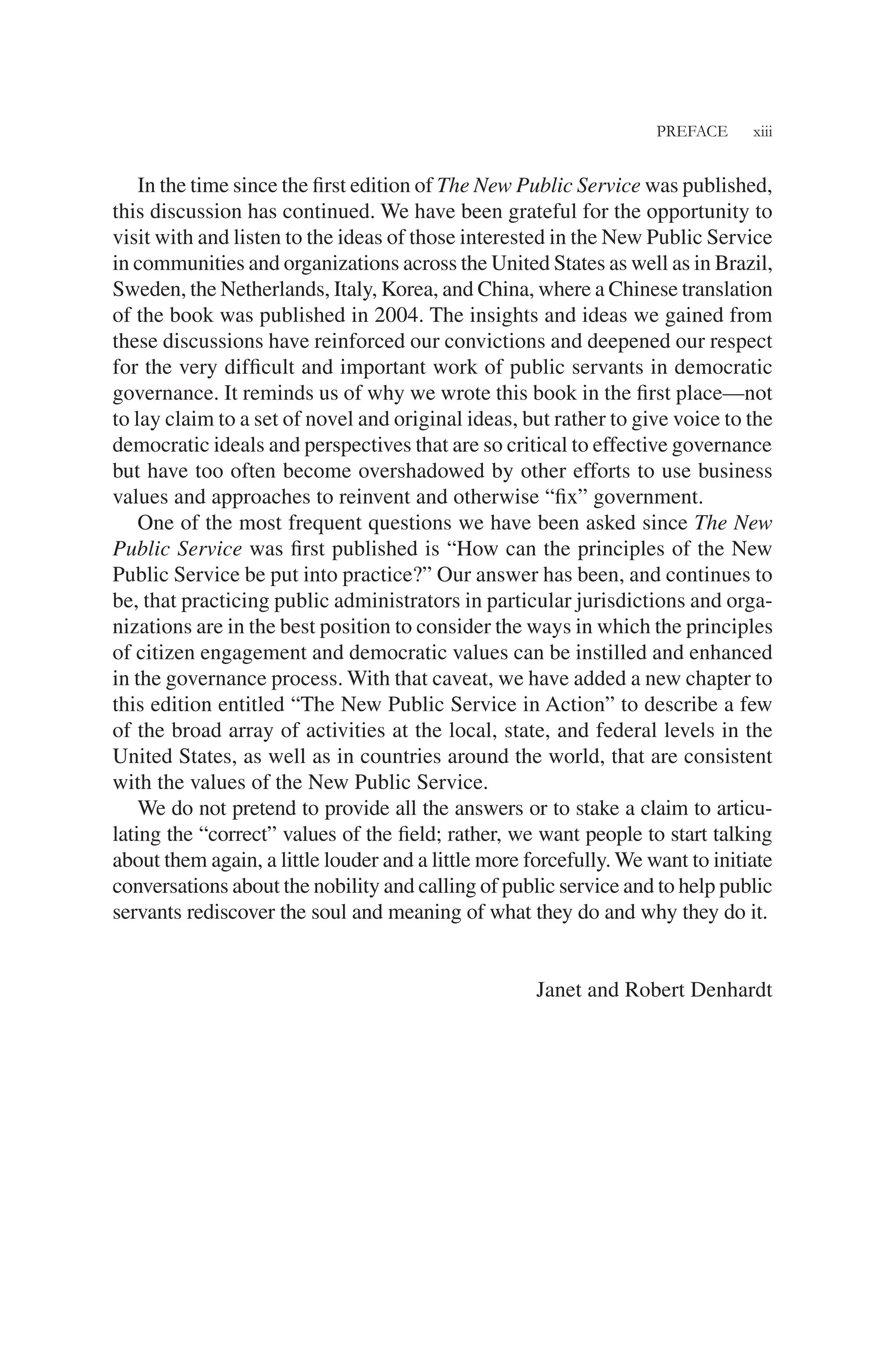 PREFACE xiii
In the time since the ﬁrst edition of The New Public Service was published,
this discussion has continued. We have been grateful for the opportunity to
visit with and listen to the ideas of those interested in the New Public Service
in communities and organizations across the United States as well as in Brazil,
Sweden, the Netherlands, Italy, Korea, and China, where a Chinese translation
of the book was published in 2004. The insights and ideas we gained from
these discussions have reinforced our convictions and deepened our respect
for the very difﬁcult and important work of public servants in democratic
governance. It reminds us of why we wrote this book in the ﬁrst place—not
to lay claim to a set of novel and original ideas, but rather to give voice to the
democratic ideals and perspectives that are so critical to effective governance
but have too often become overshadowed by other efforts to use business
values and approaches to reinvent and otherwise “ﬁx” government.
One of the most frequent questions we have been asked since The New
Public Service was ﬁrst published is “How can the principles of the New
Public Service be put into practice?” Our answer has been, and continues to
be, that practicing public administrators in particular jurisdictions and orga-
nizations are in the best position to consider the ways in which the principles
of citizen engagement and democratic values can be instilled and enhanced
in the governance process. With that caveat, we have added a new chapter to
this edition entitled “The New Public Service in Action” to describe a few
of the broad array of activities at the local, state, and federal levels in the
United States, as well as in countries around the world, that are consistent
with the values of the New Public Service.
We do not pretend to provide all the answers or to stake a claim to articu-
lating the “correct” values of the ﬁeld; rather, we want people to start talking
about them again, a little louder and a little more forcefully. We want to initiate
conversations about the nobility and calling of public service and to help public
servants rediscover the soul and meaning of what they do and why they do it.
Janet and Robert Denhardt
 