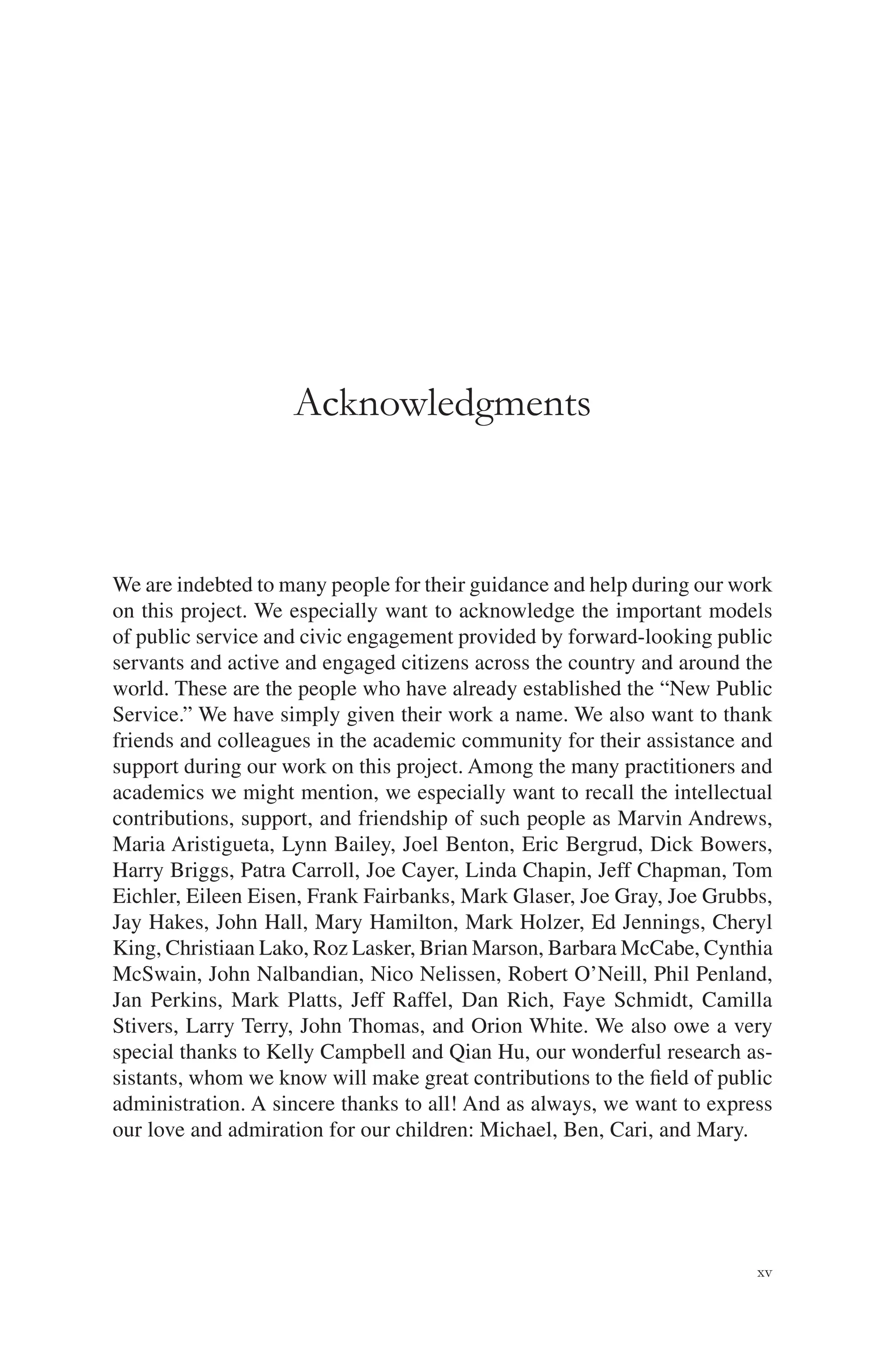 xv
Acknowledgments
We are indebted to many people for their guidance and help during our work
on this project. We especially want to acknowledge the important models
of public service and civic engagement provided by forward-looking public
servants and active and engaged citizens across the country and around the
world. These are the people who have already established the “New Public
Service.” We have simply given their work a name. We also want to thank
friends and colleagues in the academic community for their assistance and
support during our work on this project. Among the many practitioners and
academics we might mention, we especially want to recall the intellectual
contributions, support, and friendship of such people as Marvin Andrews,
Maria Aristigueta, Lynn Bailey, Joel Benton, Eric Bergrud, Dick Bowers,
Harry Briggs, Patra Carroll, Joe Cayer, Linda Chapin, Jeff Chapman, Tom
Eichler, Eileen Eisen, Frank Fairbanks, Mark Glaser, Joe Gray, Joe Grubbs,
Jay Hakes, John Hall, Mary Hamilton, Mark Holzer, Ed Jennings, Cheryl
King, Christiaan Lako, Roz Lasker, Brian Marson, Barbara McCabe, Cynthia
McSwain, John Nalbandian, Nico Nelissen, Robert O’Neill, Phil Penland,
Jan Perkins, Mark Platts, Jeff Raffel, Dan Rich, Faye Schmidt, Camilla
Stivers, Larry Terry, John Thomas, and Orion White. We also owe a very
special thanks to Kelly Campbell and Qian Hu, our wonderful research as-
sistants, whom we know will make great contributions to the ﬁeld of public
administration. A sincere thanks to all! And as always, we want to express
our love and admiration for our children: Michael, Ben, Cari, and Mary.
 