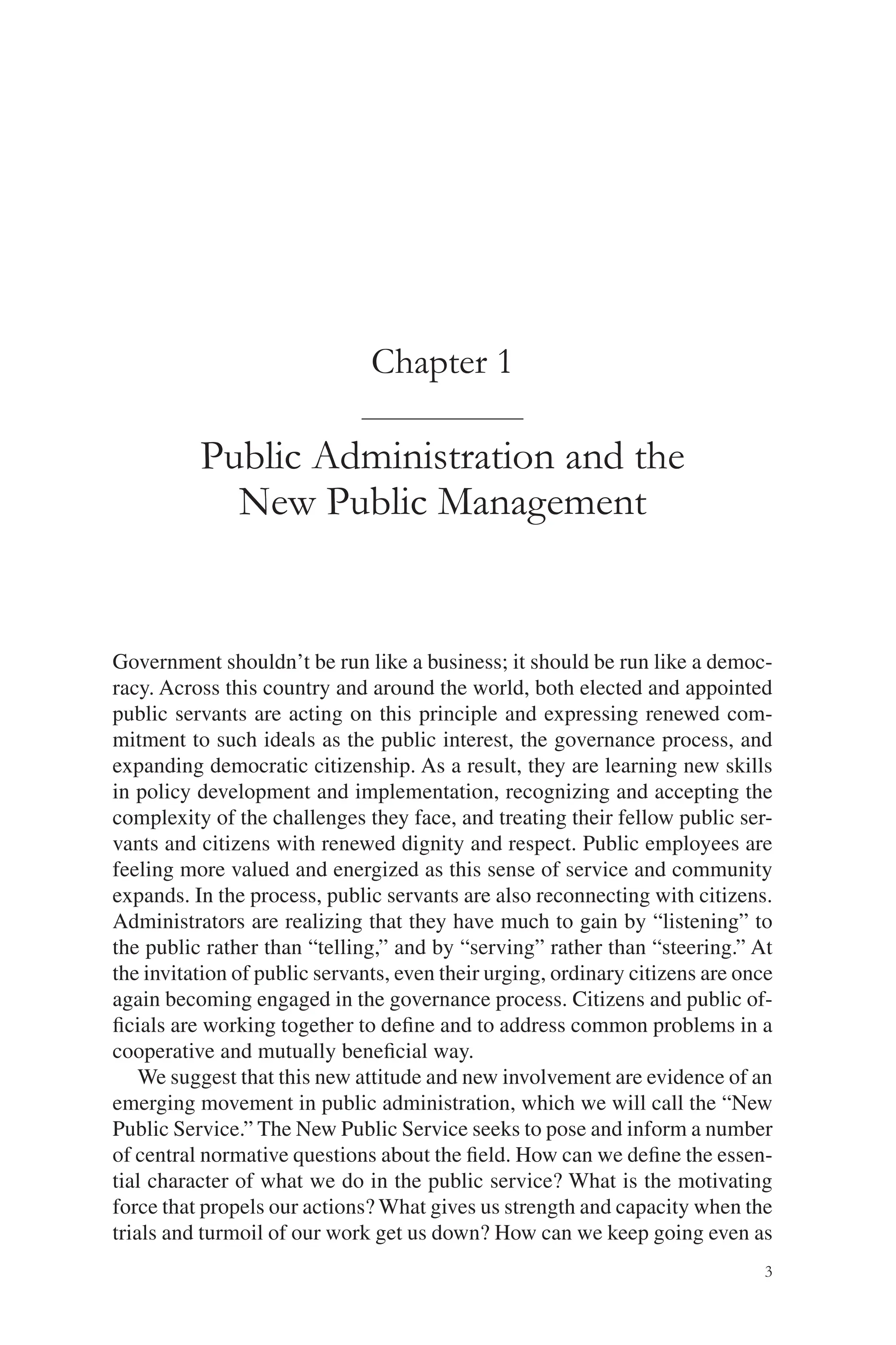 3
Chapter 1
Public Administration and the
New Public Management
Government shouldn’t be run like a business; it should be run like a democ-
racy. Across this country and around the world, both elected and appointed
public servants are acting on this principle and expressing renewed com-
mitment to such ideals as the public interest, the governance process, and
expanding democratic citizenship. As a result, they are learning new skills
in policy development and implementation, recognizing and accepting the
complexity of the challenges they face, and treating their fellow public ser-
vants and citizens with renewed dignity and respect. Public employees are
feeling more valued and energized as this sense of service and community
expands. In the process, public servants are also reconnecting with citizens.
Administrators are realizing that they have much to gain by “listening” to
the public rather than “telling,” and by “serving” rather than “steering.” At
the invitation of public servants, even their urging, ordinary citizens are once
again becoming engaged in the governance process. Citizens and public of-
ﬁcials are working together to deﬁne and to address common problems in a
cooperative and mutually beneﬁcial way.
We suggest that this new attitude and new involvement are evidence of an
emerging movement in public administration, which we will call the “New
Public Service.” The New Public Service seeks to pose and inform a number
of central normative questions about the ﬁeld. How can we deﬁne the essen-
tial character of what we do in the public service? What is the motivating
force that propels our actions? What gives us strength and capacity when the
trials and turmoil of our work get us down? How can we keep going even as
 