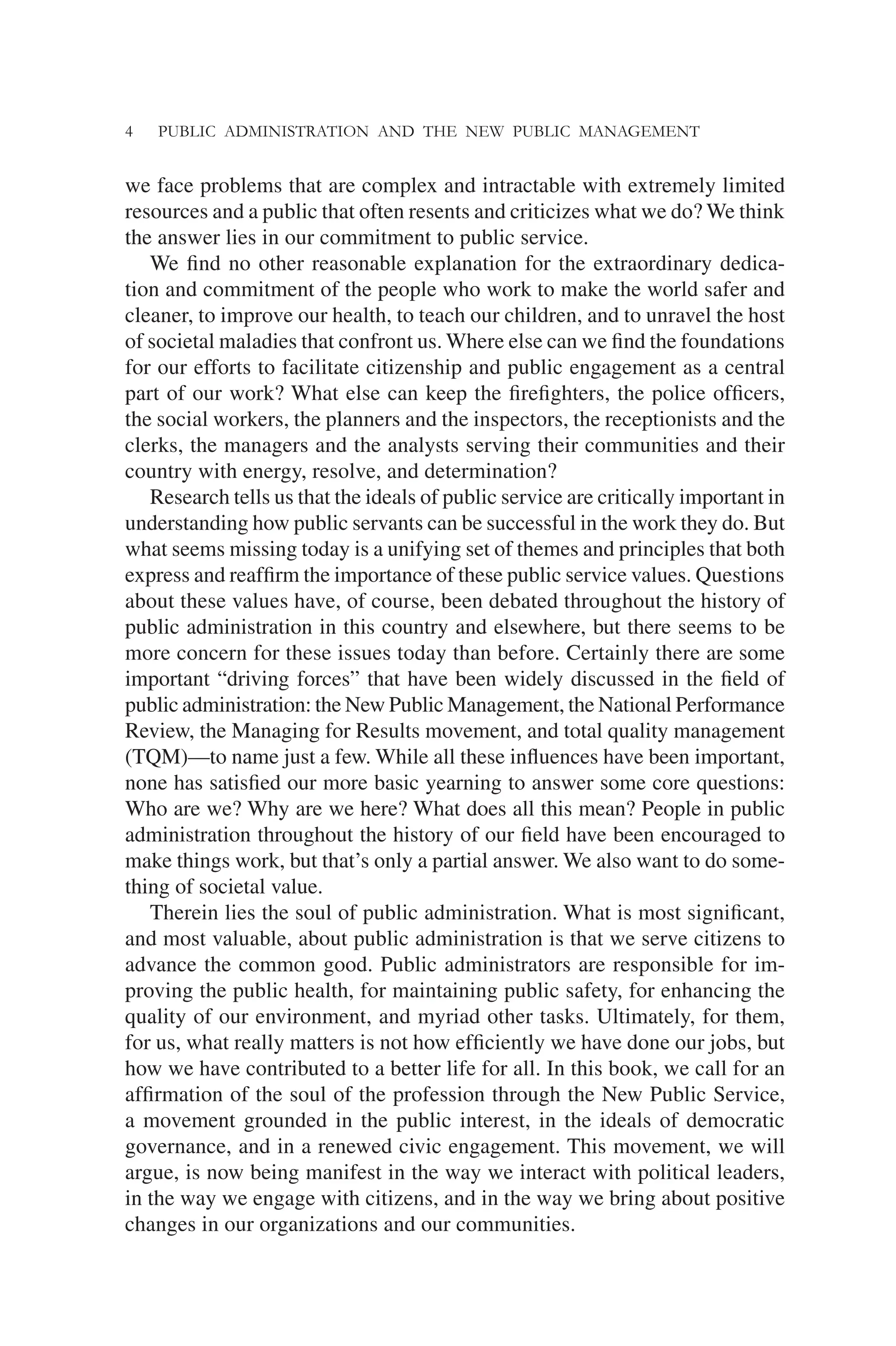 4 PUBLIC ADMINISTRATION AND THE NEW PUBLIC MANAGEMENT
we face problems that are complex and intractable with extremely limited
resources and a public that often resents and criticizes what we do? We think
the answer lies in our commitment to public service.
We ﬁnd no other reasonable explanation for the extraordinary dedica-
tion and commitment of the people who work to make the world safer and
cleaner, to improve our health, to teach our children, and to unravel the host
of societal maladies that confront us. Where else can we ﬁnd the foundations
for our efforts to facilitate citizenship and public engagement as a central
part of our work? What else can keep the ﬁreﬁghters, the police ofﬁcers,
the social workers, the planners and the inspectors, the receptionists and the
clerks, the managers and the analysts serving their communities and their
country with energy, resolve, and determination?
Research tells us that the ideals of public service are critically important in
understanding how public servants can be successful in the work they do. But
what seems missing today is a unifying set of themes and principles that both
express and reafﬁrm the importance of these public service values. Questions
about these values have, of course, been debated throughout the history of
public administration in this country and elsewhere, but there seems to be
more concern for these issues today than before. Certainly there are some
important “driving forces” that have been widely discussed in the ﬁeld of
public administration: the New Public Management, the National Performance
Review, the Managing for Results movement, and total quality management
(TQM)—to name just a few. While all these inﬂuences have been important,
none has satisﬁed our more basic yearning to answer some core questions:
Who are we? Why are we here? What does all this mean? People in public
administration throughout the history of our ﬁeld have been encouraged to
make things work, but that’s only a partial answer. We also want to do some-
thing of societal value.
Therein lies the soul of public administration. What is most signiﬁcant,
and most valuable, about public administration is that we serve citizens to
advance the common good. Public administrators are responsible for im-
proving the public health, for maintaining public safety, for enhancing the
quality of our environment, and myriad other tasks. Ultimately, for them,
for us, what really matters is not how efﬁciently we have done our jobs, but
how we have contributed to a better life for all. In this book, we call for an
afﬁrmation of the soul of the profession through the New Public Service,
a movement grounded in the public interest, in the ideals of democratic
governance, and in a renewed civic engagement. This movement, we will
argue, is now being manifest in the way we interact with political leaders,
in the way we engage with citizens, and in the way we bring about positive
changes in our organizations and our communities.
 