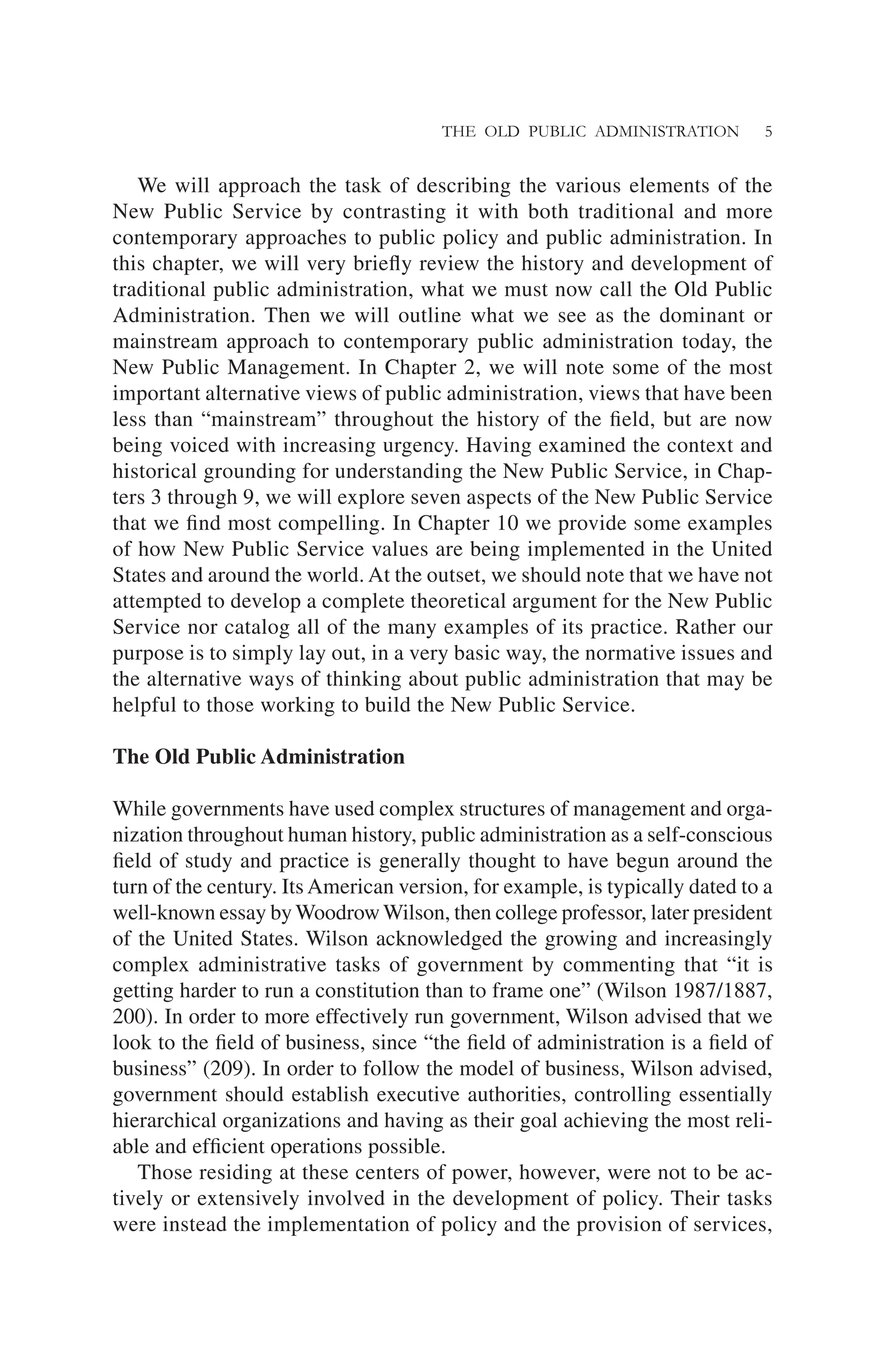 THE OLD PUBLIC ADMINISTRATION 5
We will approach the task of describing the various elements of the
New Public Service by contrasting it with both traditional and more
contemporary approaches to public policy and public administration. In
this chapter, we will very brieﬂy review the history and development of
traditional public administration, what we must now call the Old Public
Administration. Then we will outline what we see as the dominant or
mainstream approach to contemporary public administration today, the
New Public Management. In Chapter 2, we will note some of the most
important alternative views of public administration, views that have been
less than “mainstream” throughout the history of the ﬁeld, but are now
being voiced with increasing urgency. Having examined the context and
historical grounding for understanding the New Public Service, in Chap-
ters 3 through 9, we will explore seven aspects of the New Public Service
that we ﬁnd most compelling. In Chapter 10 we provide some examples
of how New Public Service values are being implemented in the United
States and around the world. At the outset, we should note that we have not
attempted to develop a complete theoretical argument for the New Public
Service nor catalog all of the many examples of its practice. Rather our
purpose is to simply lay out, in a very basic way, the normative issues and
the alternative ways of thinking about public administration that may be
helpful to those working to build the New Public Service.
The Old Public Administration
While governments have used complex structures of management and orga-
nization throughout human history, public administration as a self-conscious
ﬁeld of study and practice is generally thought to have begun around the
turn of the century. Its American version, for example, is typically dated to a
well-known essay by Woodrow Wilson, then college professor, later president
of the United States. Wilson acknowledged the growing and increasingly
complex administrative tasks of government by commenting that “it is
getting harder to run a constitution than to frame one” (Wilson 1987/1887,
200). In order to more effectively run government, Wilson advised that we
look to the ﬁeld of business, since “the ﬁeld of administration is a ﬁeld of
business” (209). In order to follow the model of business, Wilson advised,
government should establish executive authorities, controlling essentially
hierarchical organizations and having as their goal achieving the most reli-
able and efﬁcient operations possible.
Those residing at these centers of power, however, were not to be ac-
tively or extensively involved in the development of policy. Their tasks
were instead the implementation of policy and the provision of services,
 