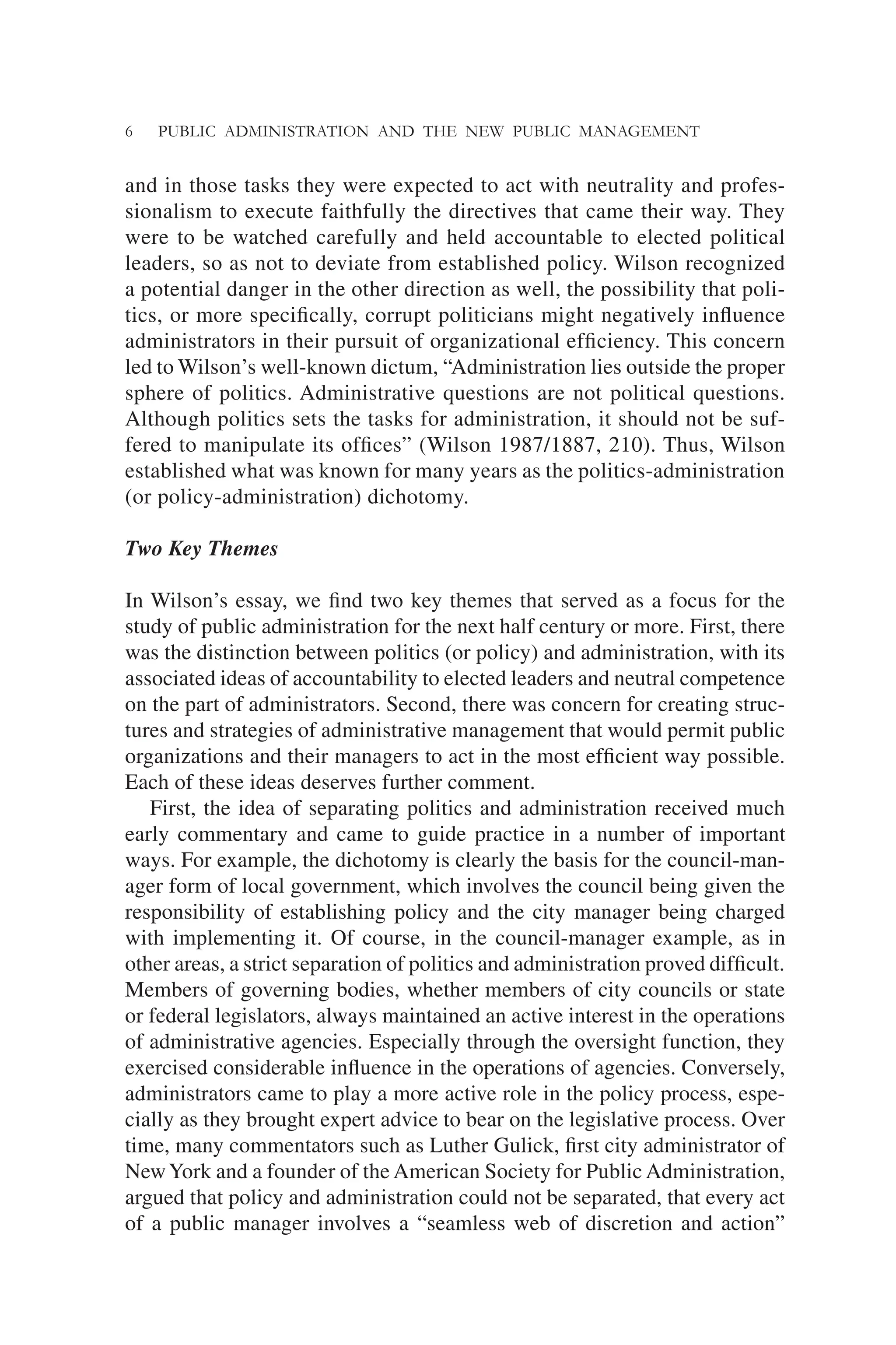 6 PUBLIC ADMINISTRATION AND THE NEW PUBLIC MANAGEMENT
and in those tasks they were expected to act with neutrality and profes-
sionalism to execute faithfully the directives that came their way. They
were to be watched carefully and held accountable to elected political
leaders, so as not to deviate from established policy. Wilson recognized
a potential danger in the other direction as well, the possibility that poli-
tics, or more speciﬁcally, corrupt politicians might negatively inﬂuence
administrators in their pursuit of organizational efﬁciency. This concern
led to Wilson’s well-known dictum, “Administration lies outside the proper
sphere of politics. Administrative questions are not political questions.
Although politics sets the tasks for administration, it should not be suf-
fered to manipulate its ofﬁces” (Wilson 1987/1887, 210). Thus, Wilson
established what was known for many years as the politics-administration
(or policy-administration) dichotomy.
Two Key Themes
In Wilson’s essay, we ﬁnd two key themes that served as a focus for the
study of public administration for the next half century or more. First, there
was the distinction between politics (or policy) and administration, with its
associated ideas of accountability to elected leaders and neutral competence
on the part of administrators. Second, there was concern for creating struc-
tures and strategies of administrative management that would permit public
organizations and their managers to act in the most efﬁcient way possible.
Each of these ideas deserves further comment.
First, the idea of separating politics and administration received much
early commentary and came to guide practice in a number of important
ways. For example, the dichotomy is clearly the basis for the council-man-
ager form of local government, which involves the council being given the
responsibility of establishing policy and the city manager being charged
with implementing it. Of course, in the council-manager example, as in
other areas, a strict separation of politics and administration proved difﬁcult.
Members of governing bodies, whether members of city councils or state
or federal legislators, always maintained an active interest in the operations
of administrative agencies. Especially through the oversight function, they
exercised considerable inﬂuence in the operations of agencies. Conversely,
administrators came to play a more active role in the policy process, espe-
cially as they brought expert advice to bear on the legislative process. Over
time, many commentators such as Luther Gulick, ﬁrst city administrator of
NewYork and a founder of the American Society for Public Administration,
argued that policy and administration could not be separated, that every act
of a public manager involves a “seamless web of discretion and action”
 