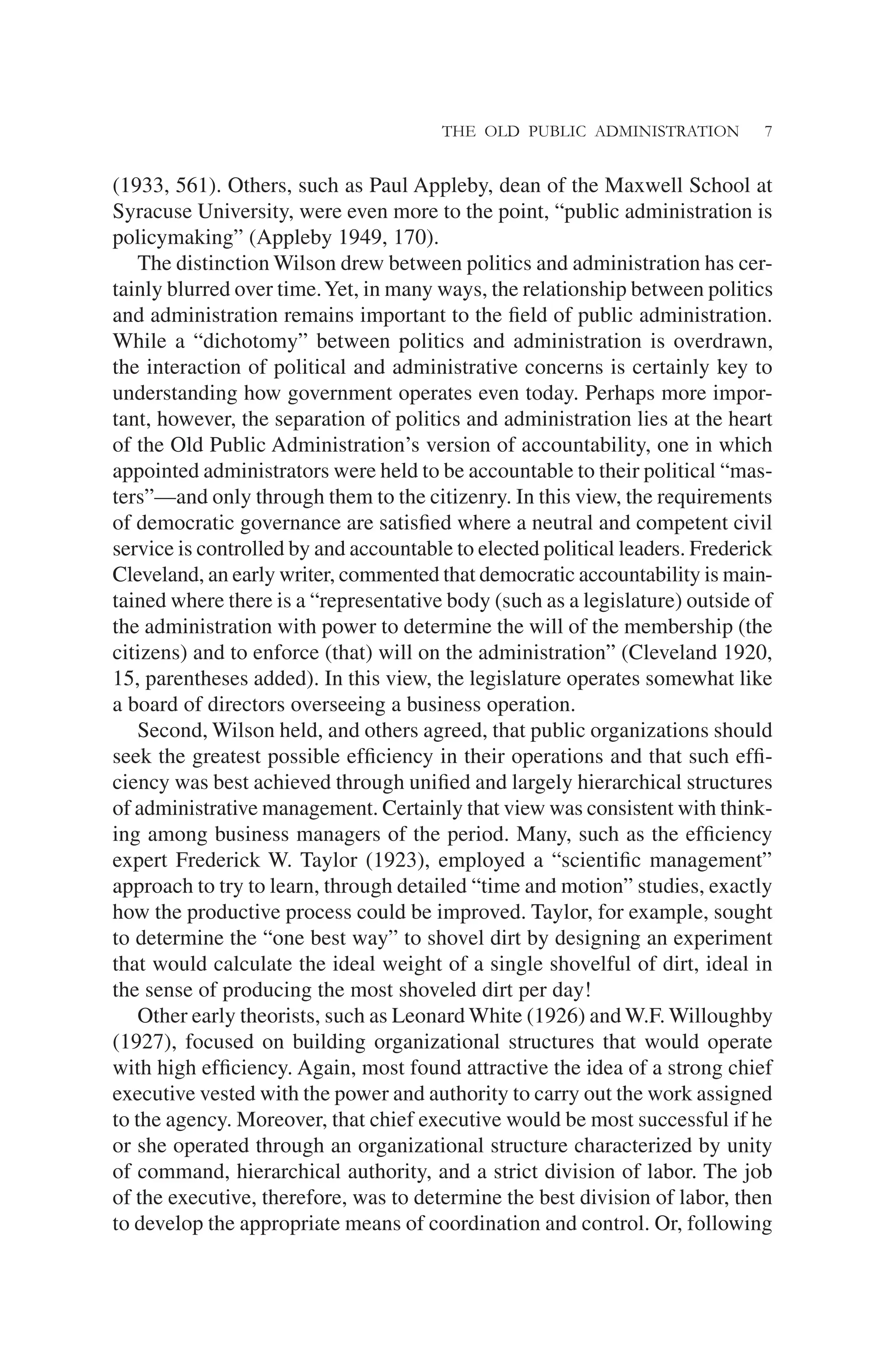 THE OLD PUBLIC ADMINISTRATION 7
(1933, 561). Others, such as Paul Appleby, dean of the Maxwell School at
Syracuse University, were even more to the point, “public administration is
policymaking” (Appleby 1949, 170).
The distinction Wilson drew between politics and administration has cer-
tainly blurred over time.Yet, in many ways, the relationship between politics
and administration remains important to the ﬁeld of public administration.
While a “dichotomy” between politics and administration is overdrawn,
the interaction of political and administrative concerns is certainly key to
understanding how government operates even today. Perhaps more impor-
tant, however, the separation of politics and administration lies at the heart
of the Old Public Administration’s version of accountability, one in which
appointed administrators were held to be accountable to their political “mas-
ters”—and only through them to the citizenry. In this view, the requirements
of democratic governance are satisﬁed where a neutral and competent civil
service is controlled by and accountable to elected political leaders. Frederick
Cleveland, an early writer, commented that democratic accountability is main-
tained where there is a “representative body (such as a legislature) outside of
the administration with power to determine the will of the membership (the
citizens) and to enforce (that) will on the administration” (Cleveland 1920,
15, parentheses added). In this view, the legislature operates somewhat like
a board of directors overseeing a business operation.
Second, Wilson held, and others agreed, that public organizations should
seek the greatest possible efﬁciency in their operations and that such efﬁ-
ciency was best achieved through uniﬁed and largely hierarchical structures
of administrative management. Certainly that view was consistent with think-
ing among business managers of the period. Many, such as the efﬁciency
expert Frederick W. Taylor (1923), employed a “scientiﬁc management”
approach to try to learn, through detailed “time and motion” studies, exactly
how the productive process could be improved. Taylor, for example, sought
to determine the “one best way” to shovel dirt by designing an experiment
that would calculate the ideal weight of a single shovelful of dirt, ideal in
the sense of producing the most shoveled dirt per day!
Other early theorists, such as Leonard White (1926) and W.F. Willoughby
(1927), focused on building organizational structures that would operate
with high efﬁciency. Again, most found attractive the idea of a strong chief
executive vested with the power and authority to carry out the work assigned
to the agency. Moreover, that chief executive would be most successful if he
or she operated through an organizational structure characterized by unity
of command, hierarchical authority, and a strict division of labor. The job
of the executive, therefore, was to determine the best division of labor, then
to develop the appropriate means of coordination and control. Or, following
 