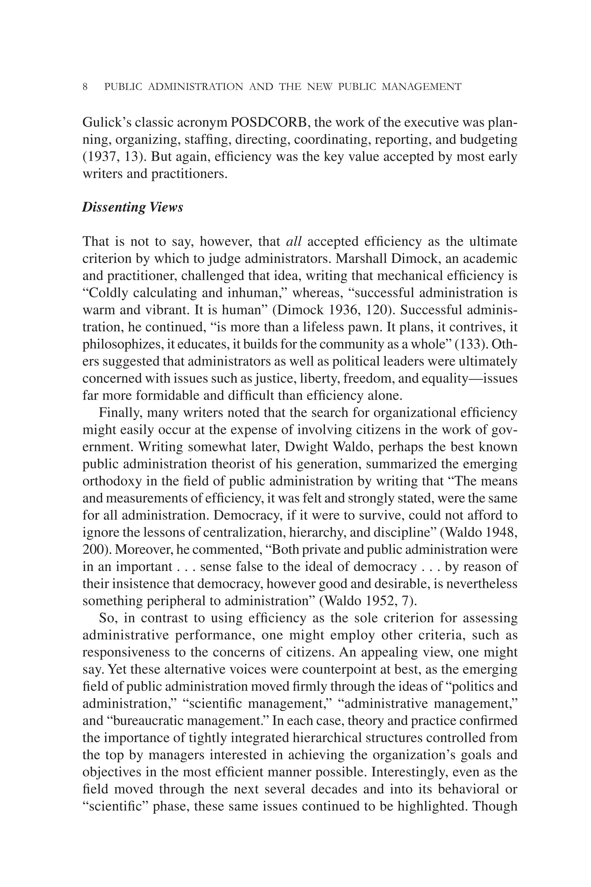 8 PUBLIC ADMINISTRATION AND THE NEW PUBLIC MANAGEMENT
Gulick’s classic acronym POSDCORB, the work of the executive was plan-
ning, organizing, stafﬁng, directing, coordinating, reporting, and budgeting
(1937, 13). But again, efﬁciency was the key value accepted by most early
writers and practitioners.
Dissenting Views
That is not to say, however, that all accepted efﬁciency as the ultimate
criterion by which to judge administrators. Marshall Dimock, an academic
and practitioner, challenged that idea, writing that mechanical efﬁciency is
“Coldly calculating and inhuman,” whereas, “successful administration is
warm and vibrant. It is human” (Dimock 1936, 120). Successful adminis-
tration, he continued, “is more than a lifeless pawn. It plans, it contrives, it
philosophizes, it educates, it builds for the community as a whole” (133). Oth-
ers suggested that administrators as well as political leaders were ultimately
concerned with issues such as justice, liberty, freedom, and equality—issues
far more formidable and difﬁcult than efﬁciency alone.
Finally, many writers noted that the search for organizational efﬁciency
might easily occur at the expense of involving citizens in the work of gov-
ernment. Writing somewhat later, Dwight Waldo, perhaps the best known
public administration theorist of his generation, summarized the emerging
orthodoxy in the ﬁeld of public administration by writing that “The means
and measurements of efﬁciency, it was felt and strongly stated, were the same
for all administration. Democracy, if it were to survive, could not afford to
ignore the lessons of centralization, hierarchy, and discipline” (Waldo 1948,
200). Moreover, he commented, “Both private and public administration were
in an important . . . sense false to the ideal of democracy . . . by reason of
their insistence that democracy, however good and desirable, is nevertheless
something peripheral to administration” (Waldo 1952, 7).
So, in contrast to using efﬁciency as the sole criterion for assessing
administrative performance, one might employ other criteria, such as
responsiveness to the concerns of citizens. An appealing view, one might
say. Yet these alternative voices were counterpoint at best, as the emerging
ﬁeld of public administration moved ﬁrmly through the ideas of “politics and
administration,” “scientiﬁc management,” “administrative management,”
and “bureaucratic management.” In each case, theory and practice conﬁrmed
the importance of tightly integrated hierarchical structures controlled from
the top by managers interested in achieving the organization’s goals and
objectives in the most efﬁcient manner possible. Interestingly, even as the
ﬁeld moved through the next several decades and into its behavioral or
“scientiﬁc” phase, these same issues continued to be highlighted. Though
 