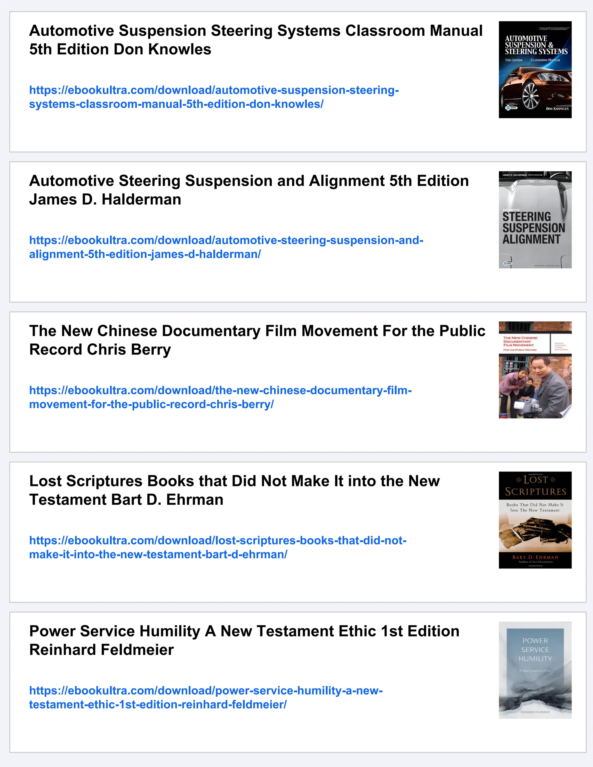 Automotive Suspension Steering Systems Classroom Manual
5th Edition Don Knowles
https://ebookultra.com/download/automotive-suspension-steering-
systems-classroom-manual-5th-edition-don-knowles/
Automotive Steering Suspension and Alignment 5th Edition
James D. Halderman
https://ebookultra.com/download/automotive-steering-suspension-and-
alignment-5th-edition-james-d-halderman/
The New Chinese Documentary Film Movement For the Public
Record Chris Berry
https://ebookultra.com/download/the-new-chinese-documentary-film-
movement-for-the-public-record-chris-berry/
Lost Scriptures Books that Did Not Make It into the New
Testament Bart D. Ehrman
https://ebookultra.com/download/lost-scriptures-books-that-did-not-
make-it-into-the-new-testament-bart-d-ehrman/
Power Service Humility A New Testament Ethic 1st Edition
Reinhard Feldmeier
https://ebookultra.com/download/power-service-humility-a-new-
testament-ethic-1st-edition-reinhard-feldmeier/
 