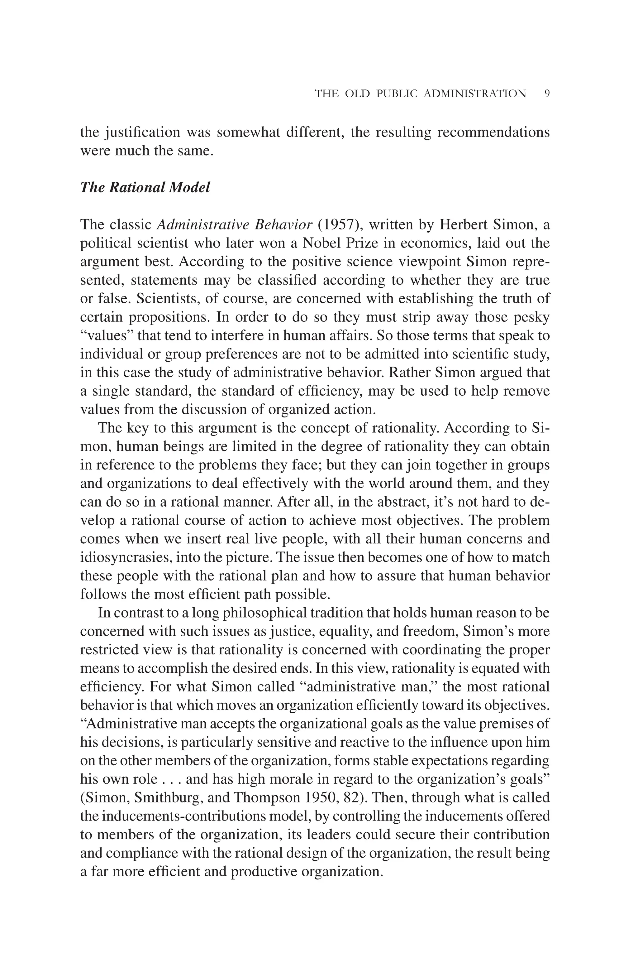 THE OLD PUBLIC ADMINISTRATION 9
the justiﬁcation was somewhat different, the resulting recommendations
were much the same.
The Rational Model
The classic Administrative Behavior (1957), written by Herbert Simon, a
political scientist who later won a Nobel Prize in economics, laid out the
argument best. According to the positive science viewpoint Simon repre-
sented, statements may be classiﬁed according to whether they are true
or false. Scientists, of course, are concerned with establishing the truth of
certain propositions. In order to do so they must strip away those pesky
“values” that tend to interfere in human affairs. So those terms that speak to
individual or group preferences are not to be admitted into scientiﬁc study,
in this case the study of administrative behavior. Rather Simon argued that
a single standard, the standard of efﬁciency, may be used to help remove
values from the discussion of organized action.
The key to this argument is the concept of rationality. According to Si-
mon, human beings are limited in the degree of rationality they can obtain
in reference to the problems they face; but they can join together in groups
and organizations to deal effectively with the world around them, and they
can do so in a rational manner. After all, in the abstract, it’s not hard to de-
velop a rational course of action to achieve most objectives. The problem
comes when we insert real live people, with all their human concerns and
idiosyncrasies, into the picture. The issue then becomes one of how to match
these people with the rational plan and how to assure that human behavior
follows the most efﬁcient path possible.
In contrast to a long philosophical tradition that holds human reason to be
concerned with such issues as justice, equality, and freedom, Simon’s more
restricted view is that rationality is concerned with coordinating the proper
means to accomplish the desired ends. In this view, rationality is equated with
efﬁciency. For what Simon called “administrative man,” the most rational
behavior is that which moves an organization efﬁciently toward its objectives.
“Administrative man accepts the organizational goals as the value premises of
his decisions, is particularly sensitive and reactive to the inﬂuence upon him
on the other members of the organization, forms stable expectations regarding
his own role . . . and has high morale in regard to the organization’s goals”
(Simon, Smithburg, and Thompson 1950, 82). Then, through what is called
the inducements-contributions model, by controlling the inducements offered
to members of the organization, its leaders could secure their contribution
and compliance with the rational design of the organization, the result being
a far more efﬁcient and productive organization.
 