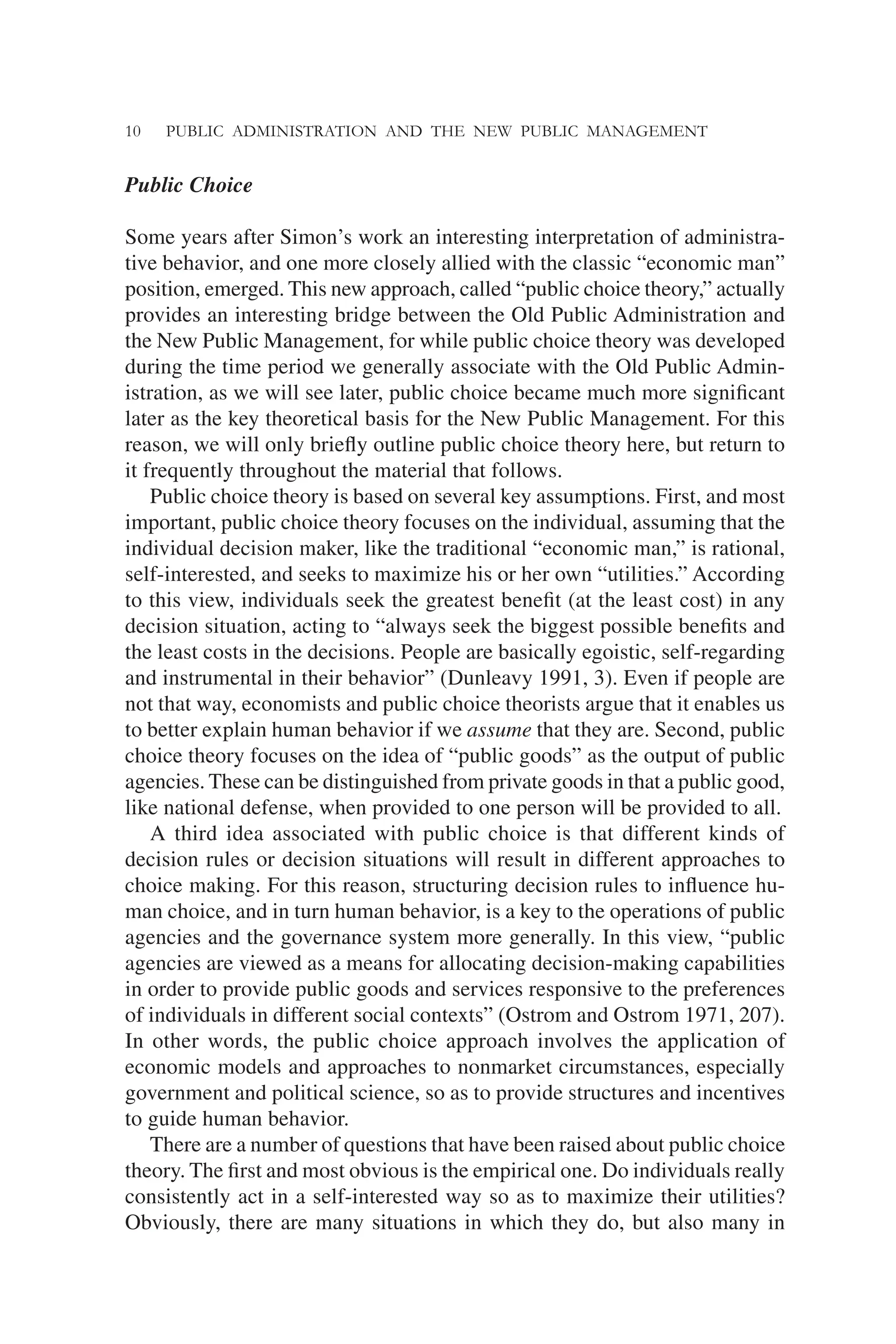 10 PUBLIC ADMINISTRATION AND THE NEW PUBLIC MANAGEMENT
Public Choice
Some years after Simon’s work an interesting interpretation of administra-
tive behavior, and one more closely allied with the classic “economic man”
position, emerged. This new approach, called “public choice theory,” actually
provides an interesting bridge between the Old Public Administration and
the New Public Management, for while public choice theory was developed
during the time period we generally associate with the Old Public Admin-
istration, as we will see later, public choice became much more signiﬁcant
later as the key theoretical basis for the New Public Management. For this
reason, we will only brieﬂy outline public choice theory here, but return to
it frequently throughout the material that follows.
Public choice theory is based on several key assumptions. First, and most
important, public choice theory focuses on the individual, assuming that the
individual decision maker, like the traditional “economic man,” is rational,
self-interested, and seeks to maximize his or her own “utilities.” According
to this view, individuals seek the greatest beneﬁt (at the least cost) in any
decision situation, acting to “always seek the biggest possible beneﬁts and
the least costs in the decisions. People are basically egoistic, self-regarding
and instrumental in their behavior” (Dunleavy 1991, 3). Even if people are
not that way, economists and public choice theorists argue that it enables us
to better explain human behavior if we assume that they are. Second, public
choice theory focuses on the idea of “public goods” as the output of public
agencies. These can be distinguished from private goods in that a public good,
like national defense, when provided to one person will be provided to all.
A third idea associated with public choice is that different kinds of
decision rules or decision situations will result in different approaches to
choice making. For this reason, structuring decision rules to inﬂuence hu-
man choice, and in turn human behavior, is a key to the operations of public
agencies and the governance system more generally. In this view, “public
agencies are viewed as a means for allocating decision-making capabilities
in order to provide public goods and services responsive to the preferences
of individuals in different social contexts” (Ostrom and Ostrom 1971, 207).
In other words, the public choice approach involves the application of
economic models and approaches to nonmarket circumstances, especially
government and political science, so as to provide structures and incentives
to guide human behavior.
There are a number of questions that have been raised about public choice
theory. The ﬁrst and most obvious is the empirical one. Do individuals really
consistently act in a self-interested way so as to maximize their utilities?
Obviously, there are many situations in which they do, but also many in
 