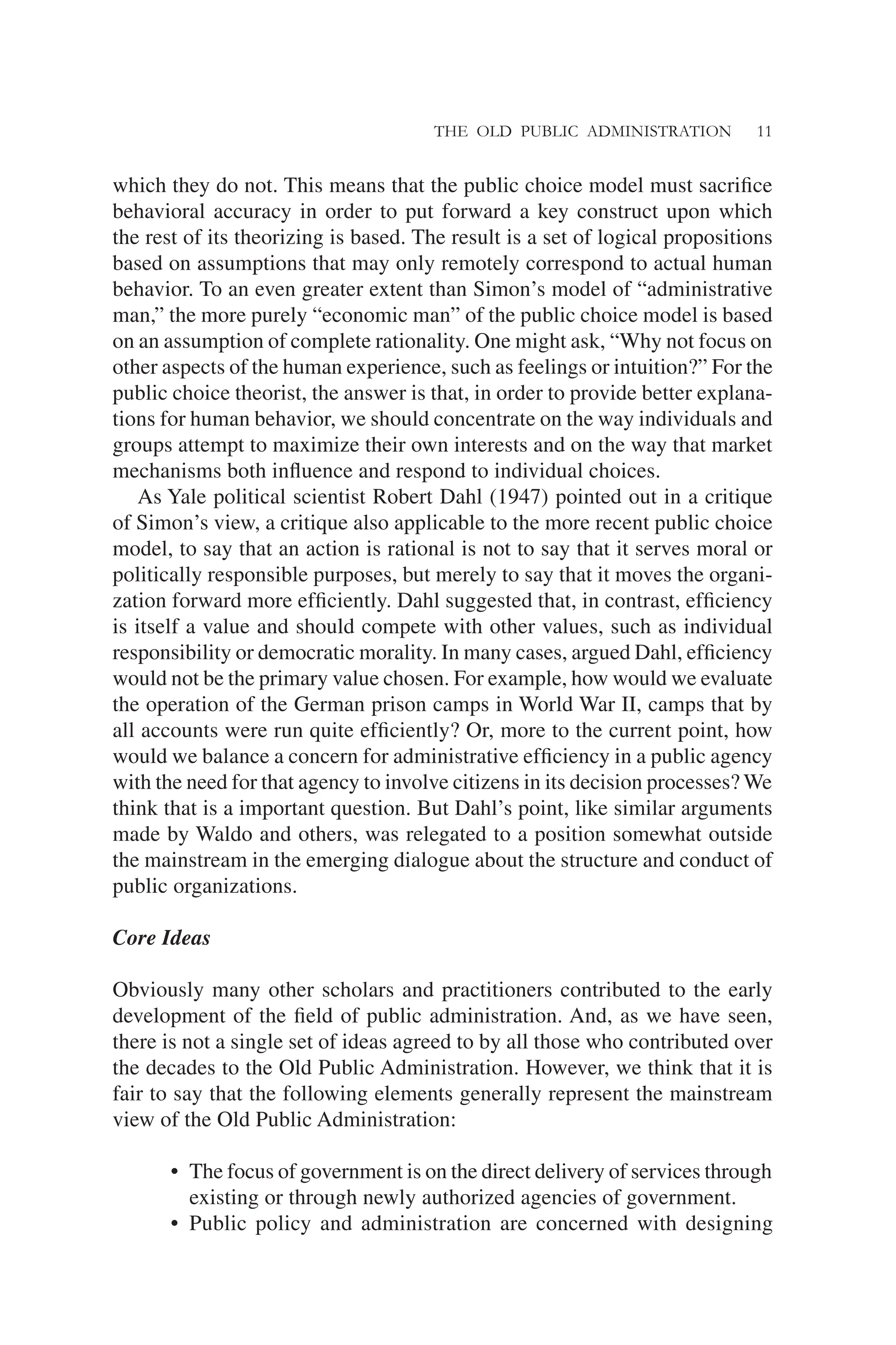 THE OLD PUBLIC ADMINISTRATION 11
which they do not. This means that the public choice model must sacriﬁce
behavioral accuracy in order to put forward a key construct upon which
the rest of its theorizing is based. The result is a set of logical propositions
based on assumptions that may only remotely correspond to actual human
behavior. To an even greater extent than Simon’s model of “administrative
man,” the more purely “economic man” of the public choice model is based
on an assumption of complete rationality. One might ask, “Why not focus on
other aspects of the human experience, such as feelings or intuition?” For the
public choice theorist, the answer is that, in order to provide better explana-
tions for human behavior, we should concentrate on the way individuals and
groups attempt to maximize their own interests and on the way that market
mechanisms both inﬂuence and respond to individual choices.
As Yale political scientist Robert Dahl (1947) pointed out in a critique
of Simon’s view, a critique also applicable to the more recent public choice
model, to say that an action is rational is not to say that it serves moral or
politically responsible purposes, but merely to say that it moves the organi-
zation forward more efﬁciently. Dahl suggested that, in contrast, efﬁciency
is itself a value and should compete with other values, such as individual
responsibility or democratic morality. In many cases, argued Dahl, efﬁciency
would not be the primary value chosen. For example, how would we evaluate
the operation of the German prison camps in World War II, camps that by
all accounts were run quite efﬁciently? Or, more to the current point, how
would we balance a concern for administrative efﬁciency in a public agency
with the need for that agency to involve citizens in its decision processes? We
think that is a important question. But Dahl’s point, like similar arguments
made by Waldo and others, was relegated to a position somewhat outside
the mainstream in the emerging dialogue about the structure and conduct of
public organizations.
Core Ideas
Obviously many other scholars and practitioners contributed to the early
development of the ﬁeld of public administration. And, as we have seen,
there is not a single set of ideas agreed to by all those who contributed over
the decades to the Old Public Administration. However, we think that it is
fair to say that the following elements generally represent the mainstream
view of the Old Public Administration:
• The focus of government is on the direct delivery of services through
existing or through newly authorized agencies of government.
• Public policy and administration are concerned with designing
 