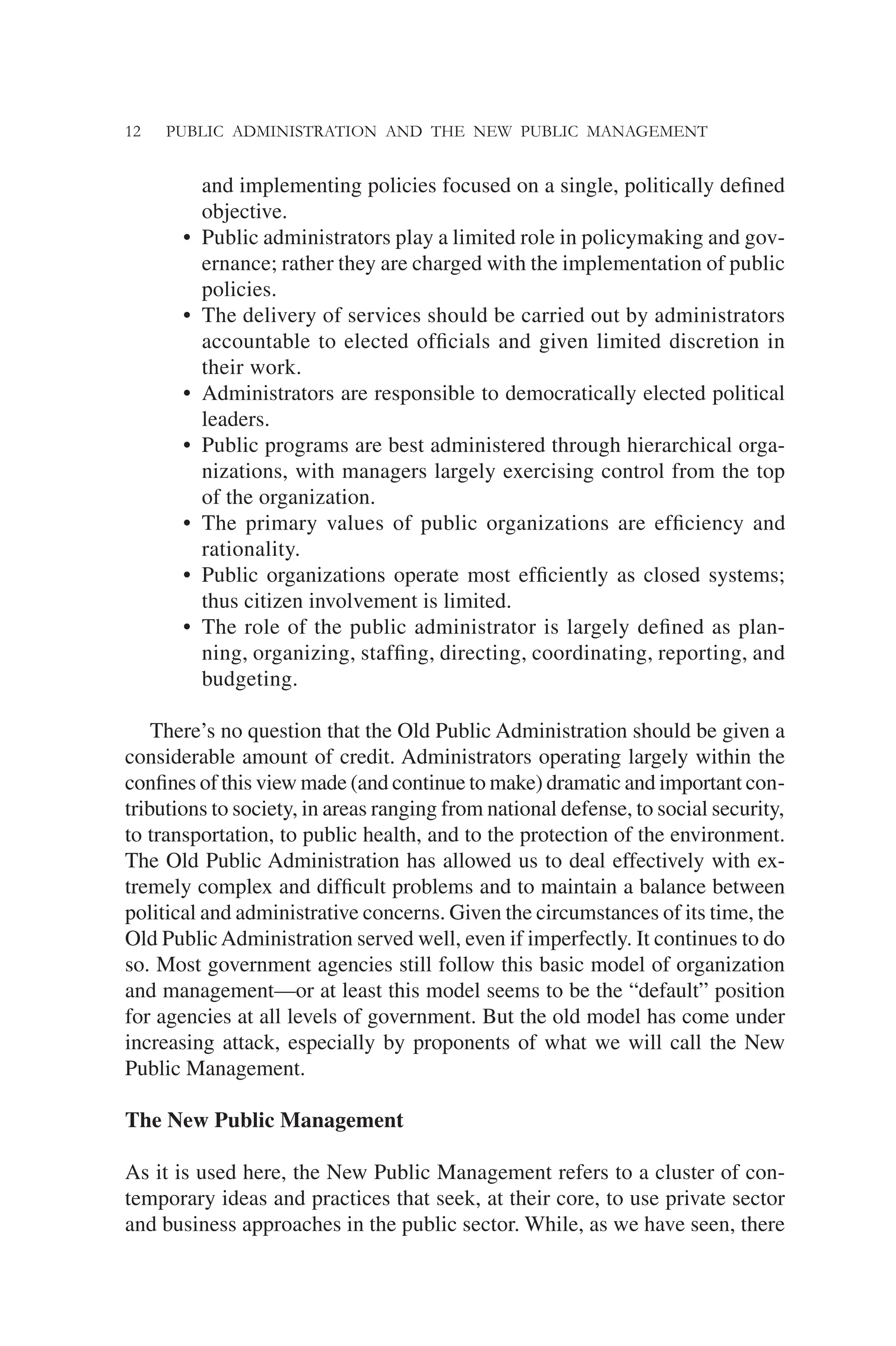 12 PUBLIC ADMINISTRATION AND THE NEW PUBLIC MANAGEMENT
and implementing policies focused on a single, politically deﬁned
objective.
• Public administrators play a limited role in policymaking and gov-
ernance; rather they are charged with the implementation of public
policies.
• The delivery of services should be carried out by administrators
accountable to elected ofﬁcials and given limited discretion in
their work.
• Administrators are responsible to democratically elected political
leaders.
• Public programs are best administered through hierarchical orga-
nizations, with managers largely exercising control from the top
of the organization.
• The primary values of public organizations are efﬁciency and
rationality.
• Public organizations operate most efﬁciently as closed systems;
thus citizen involvement is limited.
• The role of the public administrator is largely deﬁned as plan-
ning, organizing, stafﬁng, directing, coordinating, reporting, and
budgeting.
There’s no question that the Old Public Administration should be given a
considerable amount of credit. Administrators operating largely within the
conﬁnes of this view made (and continue to make) dramatic and important con-
tributions to society, in areas ranging from national defense, to social security,
to transportation, to public health, and to the protection of the environment.
The Old Public Administration has allowed us to deal effectively with ex-
tremely complex and difﬁcult problems and to maintain a balance between
political and administrative concerns. Given the circumstances of its time, the
Old PublicAdministration served well, even if imperfectly. It continues to do
so. Most government agencies still follow this basic model of organization
and management—or at least this model seems to be the “default” position
for agencies at all levels of government. But the old model has come under
increasing attack, especially by proponents of what we will call the New
Public Management.
The New Public Management
As it is used here, the New Public Management refers to a cluster of con-
temporary ideas and practices that seek, at their core, to use private sector
and business approaches in the public sector. While, as we have seen, there
 