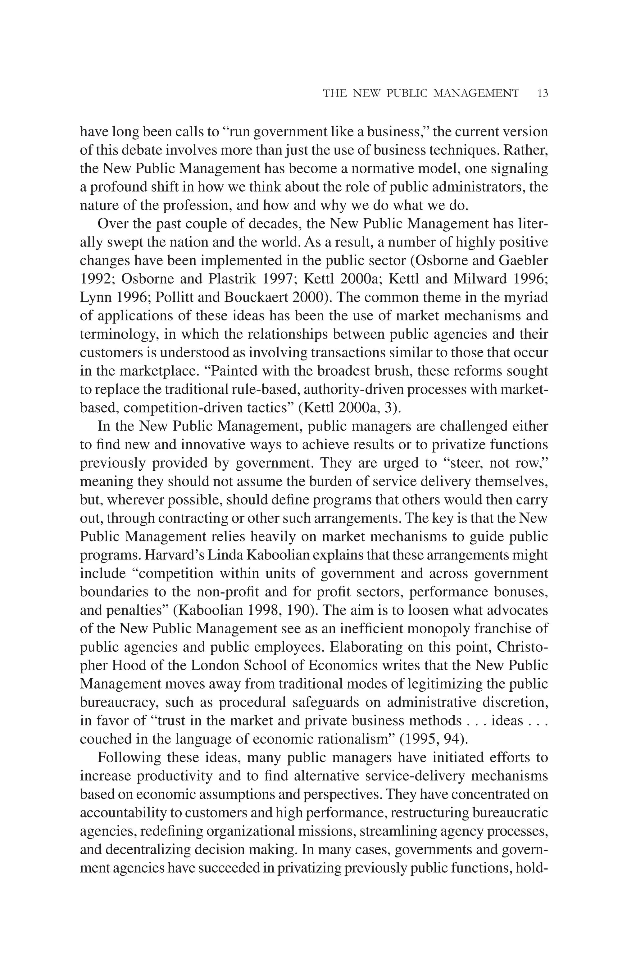 THE NEW PUBLIC MANAGEMENT 13
have long been calls to “run government like a business,” the current version
of this debate involves more than just the use of business techniques. Rather,
the New Public Management has become a normative model, one signaling
a profound shift in how we think about the role of public administrators, the
nature of the profession, and how and why we do what we do.
Over the past couple of decades, the New Public Management has liter-
ally swept the nation and the world. As a result, a number of highly positive
changes have been implemented in the public sector (Osborne and Gaebler
1992; Osborne and Plastrik 1997; Kettl 2000a; Kettl and Milward 1996;
Lynn 1996; Pollitt and Bouckaert 2000). The common theme in the myriad
of applications of these ideas has been the use of market mechanisms and
terminology, in which the relationships between public agencies and their
customers is understood as involving transactions similar to those that occur
in the marketplace. “Painted with the broadest brush, these reforms sought
to replace the traditional rule-based, authority-driven processes with market-
based, competition-driven tactics” (Kettl 2000a, 3).
In the New Public Management, public managers are challenged either
to ﬁnd new and innovative ways to achieve results or to privatize functions
previously provided by government. They are urged to “steer, not row,”
meaning they should not assume the burden of service delivery themselves,
but, wherever possible, should deﬁne programs that others would then carry
out, through contracting or other such arrangements. The key is that the New
Public Management relies heavily on market mechanisms to guide public
programs. Harvard’s Linda Kaboolian explains that these arrangements might
include “competition within units of government and across government
boundaries to the non-proﬁt and for proﬁt sectors, performance bonuses,
and penalties” (Kaboolian 1998, 190). The aim is to loosen what advocates
of the New Public Management see as an inefﬁcient monopoly franchise of
public agencies and public employees. Elaborating on this point, Christo-
pher Hood of the London School of Economics writes that the New Public
Management moves away from traditional modes of legitimizing the public
bureaucracy, such as procedural safeguards on administrative discretion,
in favor of “trust in the market and private business methods . . . ideas . . .
couched in the language of economic rationalism” (1995, 94).
Following these ideas, many public managers have initiated efforts to
increase productivity and to ﬁnd alternative service-delivery mechanisms
based on economic assumptions and perspectives. They have concentrated on
accountability to customers and high performance, restructuring bureaucratic
agencies, redeﬁning organizational missions, streamlining agency processes,
and decentralizing decision making. In many cases, governments and govern-
ment agencies have succeeded in privatizing previously public functions, hold-
 