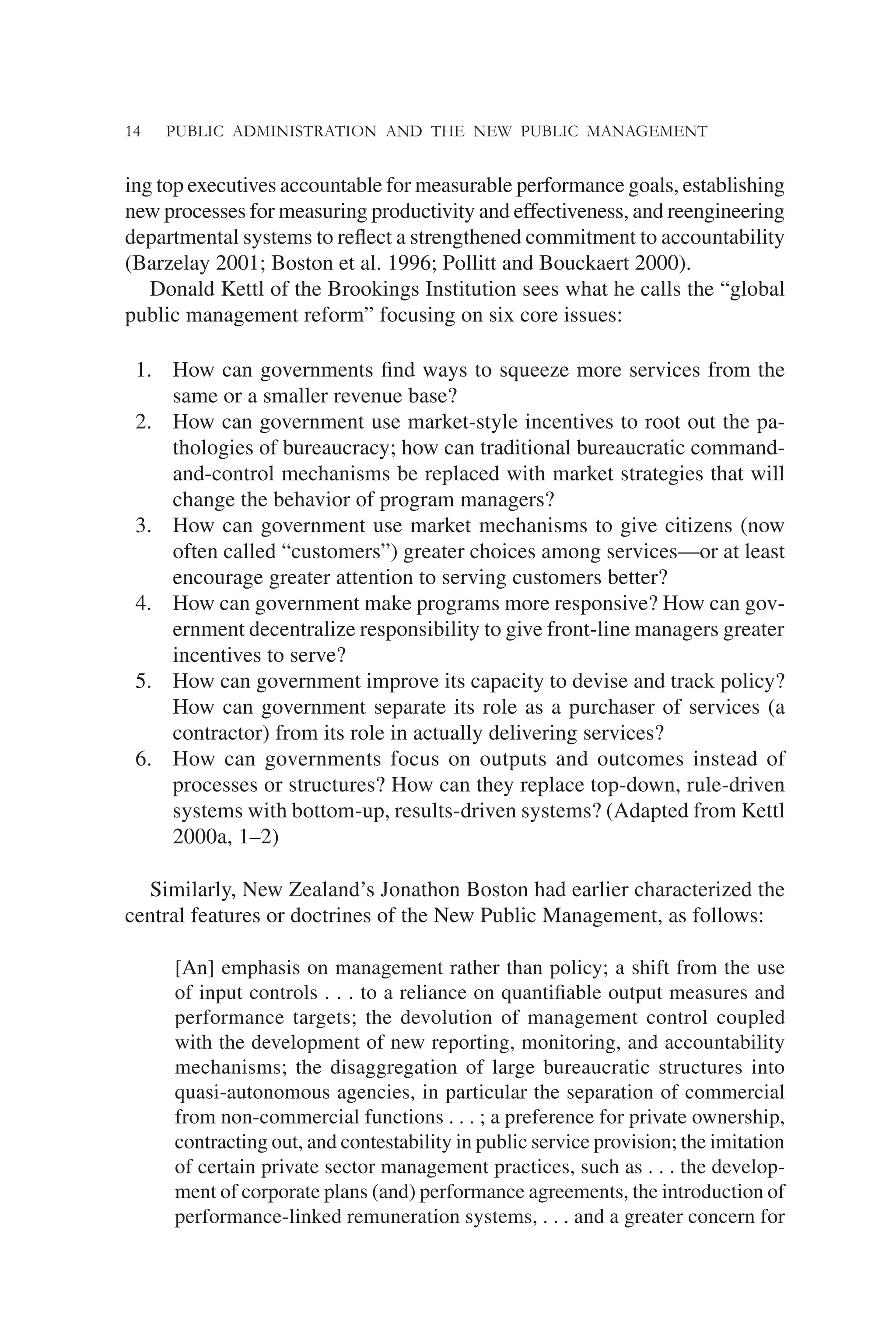 14 PUBLIC ADMINISTRATION AND THE NEW PUBLIC MANAGEMENT
ing top executives accountable for measurable performance goals, establishing
new processes for measuring productivity and effectiveness, and reengineering
departmental systems to reﬂect a strengthened commitment to accountability
(Barzelay 2001; Boston et al. 1996; Pollitt and Bouckaert 2000).
Donald Kettl of the Brookings Institution sees what he calls the “global
public management reform” focusing on six core issues:
1. How can governments ﬁnd ways to squeeze more services from the
same or a smaller revenue base?
2. How can government use market-style incentives to root out the pa-
thologies of bureaucracy; how can traditional bureaucratic command-
and-control mechanisms be replaced with market strategies that will
change the behavior of program managers?
3. How can government use market mechanisms to give citizens (now
often called “customers”) greater choices among services—or at least
encourage greater attention to serving customers better?
4. How can government make programs more responsive? How can gov-
ernment decentralize responsibility to give front-line managers greater
incentives to serve?
5. How can government improve its capacity to devise and track policy?
How can government separate its role as a purchaser of services (a
contractor) from its role in actually delivering services?
6. How can governments focus on outputs and outcomes instead of
processes or structures? How can they replace top-down, rule-driven
systems with bottom-up, results-driven systems? (Adapted from Kettl
2000a, 1–2)
Similarly, New Zealand’s Jonathon Boston had earlier characterized the
central features or doctrines of the New Public Management, as follows:
[An] emphasis on management rather than policy; a shift from the use
of input controls . . . to a reliance on quantiﬁable output measures and
performance targets; the devolution of management control coupled
with the development of new reporting, monitoring, and accountability
mechanisms; the disaggregation of large bureaucratic structures into
quasi-autonomous agencies, in particular the separation of commercial
from non-commercial functions . . . ; a preference for private ownership,
contracting out, and contestability in public service provision; the imitation
of certain private sector management practices, such as . . . the develop-
ment of corporate plans (and) performance agreements, the introduction of
performance-linked remuneration systems, . . . and a greater concern for
 