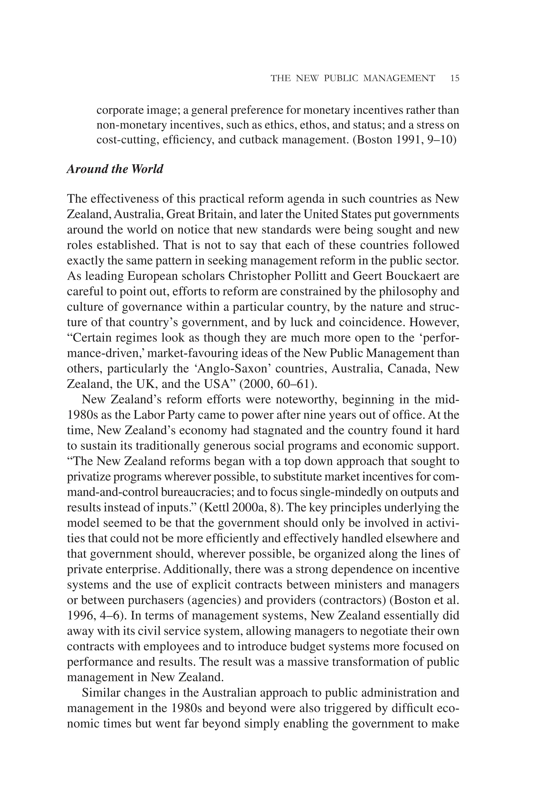 THE NEW PUBLIC MANAGEMENT 15
corporate image; a general preference for monetary incentives rather than
non-monetary incentives, such as ethics, ethos, and status; and a stress on
cost-cutting, efﬁciency, and cutback management. (Boston 1991, 9–10)
Around the World
The effectiveness of this practical reform agenda in such countries as New
Zealand,Australia, Great Britain, and later the United States put governments
around the world on notice that new standards were being sought and new
roles established. That is not to say that each of these countries followed
exactly the same pattern in seeking management reform in the public sector.
As leading European scholars Christopher Pollitt and Geert Bouckaert are
careful to point out, efforts to reform are constrained by the philosophy and
culture of governance within a particular country, by the nature and struc-
ture of that country’s government, and by luck and coincidence. However,
“Certain regimes look as though they are much more open to the ‘perfor-
mance-driven,’market-favouring ideas of the New Public Management than
others, particularly the ‘Anglo-Saxon’ countries, Australia, Canada, New
Zealand, the UK, and the USA” (2000, 60–61).
New Zealand’s reform efforts were noteworthy, beginning in the mid-
1980s as the Labor Party came to power after nine years out of ofﬁce. At the
time, New Zealand’s economy had stagnated and the country found it hard
to sustain its traditionally generous social programs and economic support.
“The New Zealand reforms began with a top down approach that sought to
privatize programs wherever possible, to substitute market incentives for com-
mand-and-control bureaucracies; and to focus single-mindedly on outputs and
results instead of inputs.” (Kettl 2000a, 8). The key principles underlying the
model seemed to be that the government should only be involved in activi-
ties that could not be more efﬁciently and effectively handled elsewhere and
that government should, wherever possible, be organized along the lines of
private enterprise. Additionally, there was a strong dependence on incentive
systems and the use of explicit contracts between ministers and managers
or between purchasers (agencies) and providers (contractors) (Boston et al.
1996, 4–6). In terms of management systems, New Zealand essentially did
away with its civil service system, allowing managers to negotiate their own
contracts with employees and to introduce budget systems more focused on
performance and results. The result was a massive transformation of public
management in New Zealand.
Similar changes in the Australian approach to public administration and
management in the 1980s and beyond were also triggered by difﬁcult eco-
nomic times but went far beyond simply enabling the government to make
 