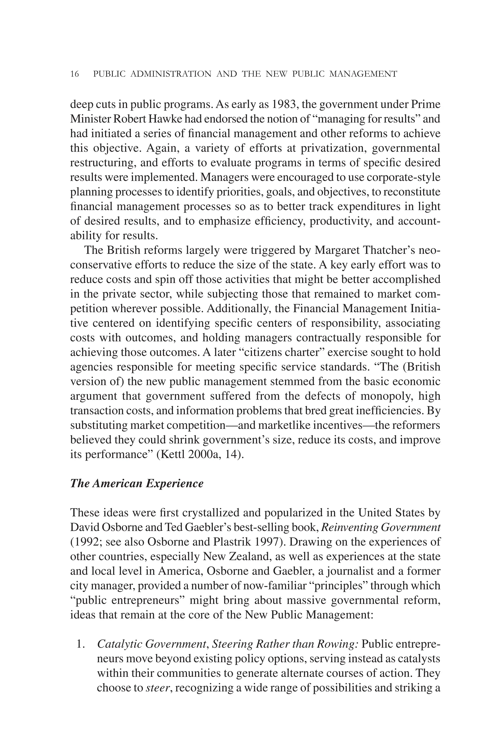 16 PUBLIC ADMINISTRATION AND THE NEW PUBLIC MANAGEMENT
deep cuts in public programs.As early as 1983, the government under Prime
Minister Robert Hawke had endorsed the notion of “managing for results” and
had initiated a series of ﬁnancial management and other reforms to achieve
this objective. Again, a variety of efforts at privatization, governmental
restructuring, and efforts to evaluate programs in terms of speciﬁc desired
results were implemented. Managers were encouraged to use corporate-style
planning processes to identify priorities, goals, and objectives, to reconstitute
ﬁnancial management processes so as to better track expenditures in light
of desired results, and to emphasize efﬁciency, productivity, and account-
ability for results.
The British reforms largely were triggered by Margaret Thatcher’s neo-
conservative efforts to reduce the size of the state. A key early effort was to
reduce costs and spin off those activities that might be better accomplished
in the private sector, while subjecting those that remained to market com-
petition wherever possible. Additionally, the Financial Management Initia-
tive centered on identifying speciﬁc centers of responsibility, associating
costs with outcomes, and holding managers contractually responsible for
achieving those outcomes. A later “citizens charter” exercise sought to hold
agencies responsible for meeting speciﬁc service standards. “The (British
version of) the new public management stemmed from the basic economic
argument that government suffered from the defects of monopoly, high
transaction costs, and information problems that bred great inefﬁciencies. By
substituting market competition—and marketlike incentives—the reformers
believed they could shrink government’s size, reduce its costs, and improve
its performance” (Kettl 2000a, 14).
The American Experience
These ideas were ﬁrst crystallized and popularized in the United States by
David Osborne and Ted Gaebler’s best-selling book, Reinventing Government
(1992; see also Osborne and Plastrik 1997). Drawing on the experiences of
other countries, especially New Zealand, as well as experiences at the state
and local level in America, Osborne and Gaebler, a journalist and a former
city manager, provided a number of now-familiar “principles” through which
“public entrepreneurs” might bring about massive governmental reform,
ideas that remain at the core of the New Public Management:
1. Catalytic Government, Steering Rather than Rowing: Public entrepre-
neurs move beyond existing policy options, serving instead as catalysts
within their communities to generate alternate courses of action. They
choose to steer, recognizing a wide range of possibilities and striking a
 