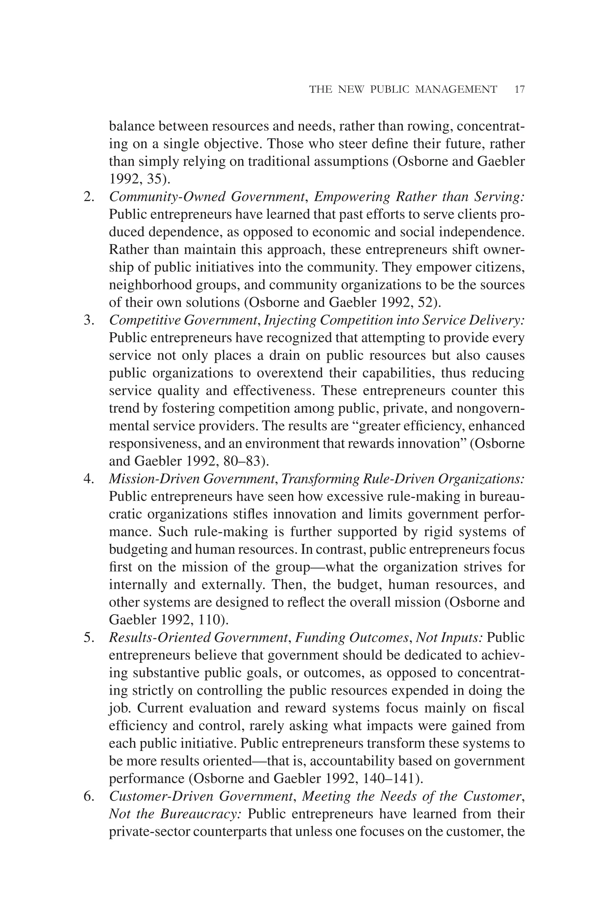 THE NEW PUBLIC MANAGEMENT 17
balance between resources and needs, rather than rowing, concentrat-
ing on a single objective. Those who steer deﬁne their future, rather
than simply relying on traditional assumptions (Osborne and Gaebler
1992, 35).
2. Community-Owned Government, Empowering Rather than Serving:
Public entrepreneurs have learned that past efforts to serve clients pro-
duced dependence, as opposed to economic and social independence.
Rather than maintain this approach, these entrepreneurs shift owner-
ship of public initiatives into the community. They empower citizens,
neighborhood groups, and community organizations to be the sources
of their own solutions (Osborne and Gaebler 1992, 52).
3. Competitive Government, Injecting Competition into Service Delivery:
Public entrepreneurs have recognized that attempting to provide every
service not only places a drain on public resources but also causes
public organizations to overextend their capabilities, thus reducing
service quality and effectiveness. These entrepreneurs counter this
trend by fostering competition among public, private, and nongovern-
mental service providers. The results are “greater efﬁciency, enhanced
responsiveness, and an environment that rewards innovation” (Osborne
and Gaebler 1992, 80–83).
4. Mission-Driven Government, Transforming Rule-Driven Organizations:
Public entrepreneurs have seen how excessive rule-making in bureau-
cratic organizations stiﬂes innovation and limits government perfor-
mance. Such rule-making is further supported by rigid systems of
budgeting and human resources. In contrast, public entrepreneurs focus
ﬁrst on the mission of the group—what the organization strives for
internally and externally. Then, the budget, human resources, and
other systems are designed to reﬂect the overall mission (Osborne and
Gaebler 1992, 110).
5. Results-Oriented Government, Funding Outcomes, Not Inputs: Public
entrepreneurs believe that government should be dedicated to achiev-
ing substantive public goals, or outcomes, as opposed to concentrat-
ing strictly on controlling the public resources expended in doing the
job. Current evaluation and reward systems focus mainly on ﬁscal
efﬁciency and control, rarely asking what impacts were gained from
each public initiative. Public entrepreneurs transform these systems to
be more results oriented—that is, accountability based on government
performance (Osborne and Gaebler 1992, 140–141).
6. Customer-Driven Government, Meeting the Needs of the Customer,
Not the Bureaucracy: Public entrepreneurs have learned from their
private-sector counterparts that unless one focuses on the customer, the
 
