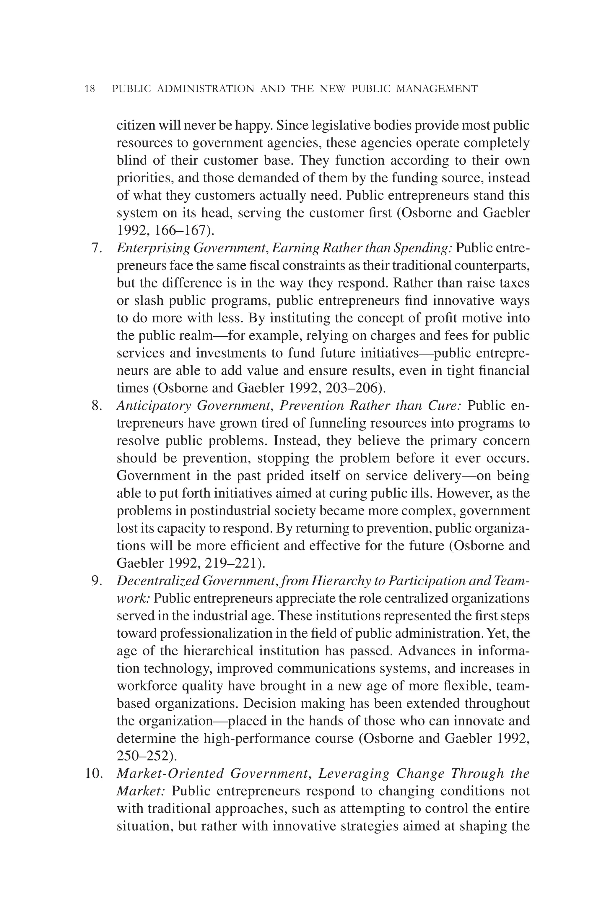 18 PUBLIC ADMINISTRATION AND THE NEW PUBLIC MANAGEMENT
citizen will never be happy. Since legislative bodies provide most public
resources to government agencies, these agencies operate completely
blind of their customer base. They function according to their own
priorities, and those demanded of them by the funding source, instead
of what they customers actually need. Public entrepreneurs stand this
system on its head, serving the customer ﬁrst (Osborne and Gaebler
1992, 166–167).
7. Enterprising Government, Earning Rather than Spending: Public entre-
preneurs face the same ﬁscal constraints as their traditional counterparts,
but the difference is in the way they respond. Rather than raise taxes
or slash public programs, public entrepreneurs ﬁnd innovative ways
to do more with less. By instituting the concept of proﬁt motive into
the public realm—for example, relying on charges and fees for public
services and investments to fund future initiatives—public entrepre-
neurs are able to add value and ensure results, even in tight ﬁnancial
times (Osborne and Gaebler 1992, 203–206).
8. Anticipatory Government, Prevention Rather than Cure: Public en-
trepreneurs have grown tired of funneling resources into programs to
resolve public problems. Instead, they believe the primary concern
should be prevention, stopping the problem before it ever occurs.
Government in the past prided itself on service delivery—on being
able to put forth initiatives aimed at curing public ills. However, as the
problems in postindustrial society became more complex, government
lost its capacity to respond. By returning to prevention, public organiza-
tions will be more efﬁcient and effective for the future (Osborne and
Gaebler 1992, 219–221).
9. Decentralized Government, from Hierarchy to Participation and Team-
work: Public entrepreneurs appreciate the role centralized organizations
served in the industrial age. These institutions represented the ﬁrst steps
toward professionalization in the ﬁeld of public administration.Yet, the
age of the hierarchical institution has passed. Advances in informa-
tion technology, improved communications systems, and increases in
workforce quality have brought in a new age of more ﬂexible, team-
based organizations. Decision making has been extended throughout
the organization—placed in the hands of those who can innovate and
determine the high-performance course (Osborne and Gaebler 1992,
250–252).
10. Market-Oriented Government, Leveraging Change Through the
Market: Public entrepreneurs respond to changing conditions not
with traditional approaches, such as attempting to control the entire
situation, but rather with innovative strategies aimed at shaping the
 