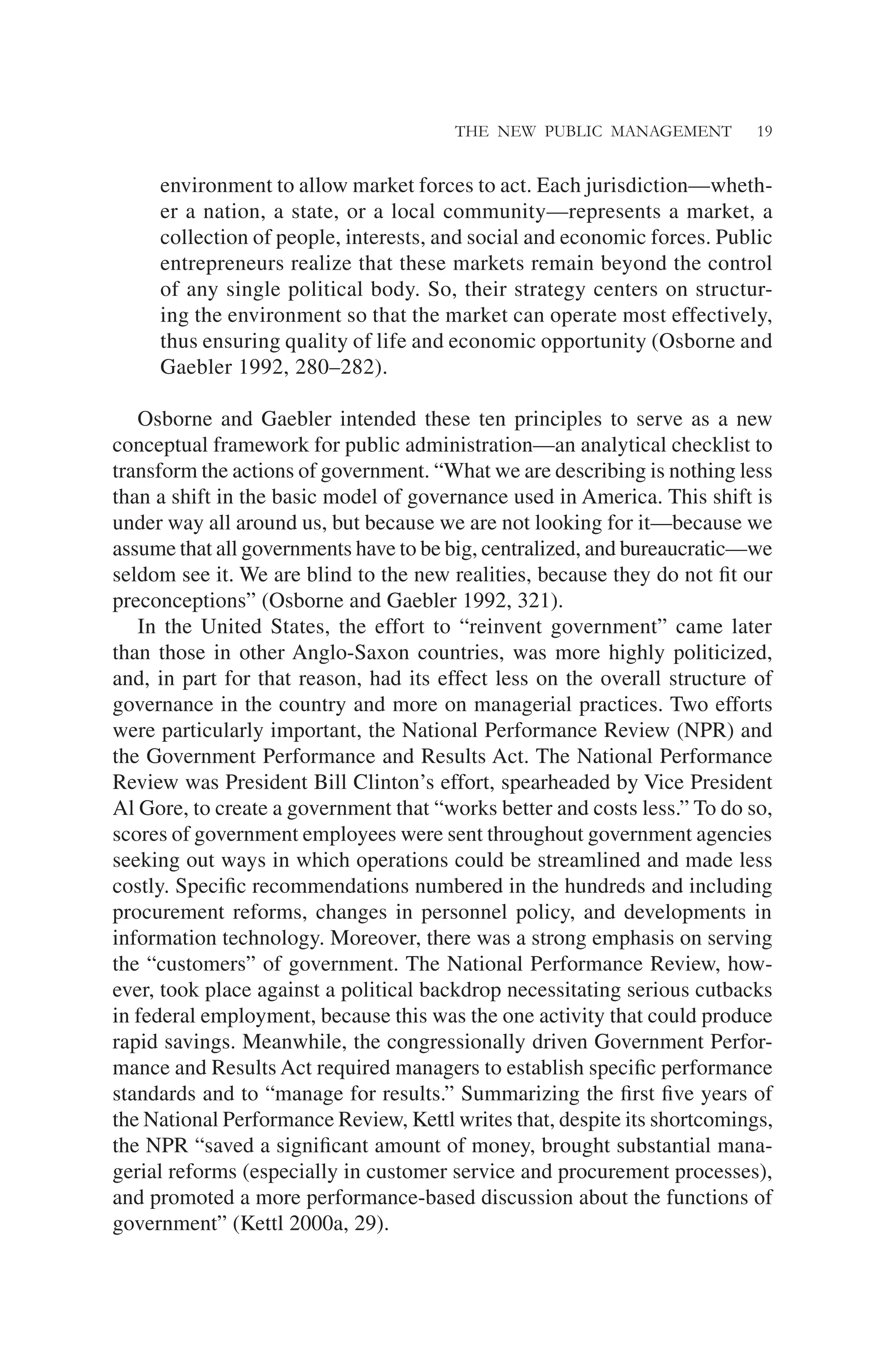 THE NEW PUBLIC MANAGEMENT 19
environment to allow market forces to act. Each jurisdiction—wheth-
er a nation, a state, or a local community—represents a market, a
collection of people, interests, and social and economic forces. Public
entrepreneurs realize that these markets remain beyond the control
of any single political body. So, their strategy centers on structur-
ing the environment so that the market can operate most effectively,
thus ensuring quality of life and economic opportunity (Osborne and
Gaebler 1992, 280–282).
Osborne and Gaebler intended these ten principles to serve as a new
conceptual framework for public administration—an analytical checklist to
transform the actions of government. “What we are describing is nothing less
than a shift in the basic model of governance used in America. This shift is
under way all around us, but because we are not looking for it—because we
assume that all governments have to be big, centralized, and bureaucratic—we
seldom see it. We are blind to the new realities, because they do not ﬁt our
preconceptions” (Osborne and Gaebler 1992, 321).
In the United States, the effort to “reinvent government” came later
than those in other Anglo-Saxon countries, was more highly politicized,
and, in part for that reason, had its effect less on the overall structure of
governance in the country and more on managerial practices. Two efforts
were particularly important, the National Performance Review (NPR) and
the Government Performance and Results Act. The National Performance
Review was President Bill Clinton’s effort, spearheaded by Vice President
Al Gore, to create a government that “works better and costs less.” To do so,
scores of government employees were sent throughout government agencies
seeking out ways in which operations could be streamlined and made less
costly. Speciﬁc recommendations numbered in the hundreds and including
procurement reforms, changes in personnel policy, and developments in
information technology. Moreover, there was a strong emphasis on serving
the “customers” of government. The National Performance Review, how-
ever, took place against a political backdrop necessitating serious cutbacks
in federal employment, because this was the one activity that could produce
rapid savings. Meanwhile, the congressionally driven Government Perfor-
mance and Results Act required managers to establish speciﬁc performance
standards and to “manage for results.” Summarizing the ﬁrst ﬁve years of
the National Performance Review, Kettl writes that, despite its shortcomings,
the NPR “saved a signiﬁcant amount of money, brought substantial mana-
gerial reforms (especially in customer service and procurement processes),
and promoted a more performance-based discussion about the functions of
government” (Kettl 2000a, 29).
 