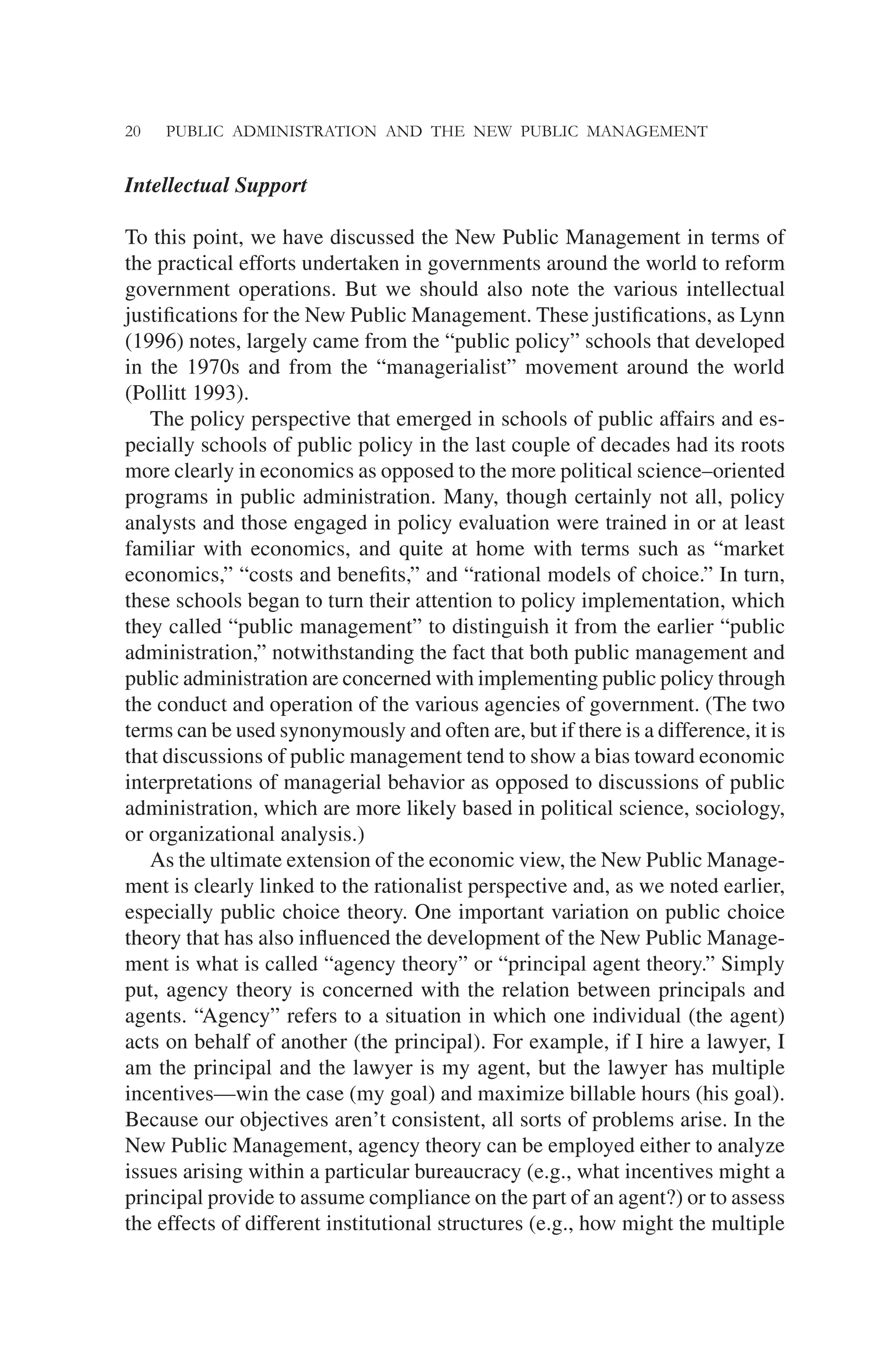 20 PUBLIC ADMINISTRATION AND THE NEW PUBLIC MANAGEMENT
Intellectual Support
To this point, we have discussed the New Public Management in terms of
the practical efforts undertaken in governments around the world to reform
government operations. But we should also note the various intellectual
justiﬁcations for the New Public Management. These justiﬁcations, as Lynn
(1996) notes, largely came from the “public policy” schools that developed
in the 1970s and from the “managerialist” movement around the world
(Pollitt 1993).
The policy perspective that emerged in schools of public affairs and es-
pecially schools of public policy in the last couple of decades had its roots
more clearly in economics as opposed to the more political science–oriented
programs in public administration. Many, though certainly not all, policy
analysts and those engaged in policy evaluation were trained in or at least
familiar with economics, and quite at home with terms such as “market
economics,” “costs and beneﬁts,” and “rational models of choice.” In turn,
these schools began to turn their attention to policy implementation, which
they called “public management” to distinguish it from the earlier “public
administration,” notwithstanding the fact that both public management and
public administration are concerned with implementing public policy through
the conduct and operation of the various agencies of government. (The two
terms can be used synonymously and often are, but if there is a difference, it is
that discussions of public management tend to show a bias toward economic
interpretations of managerial behavior as opposed to discussions of public
administration, which are more likely based in political science, sociology,
or organizational analysis.)
As the ultimate extension of the economic view, the New Public Manage-
ment is clearly linked to the rationalist perspective and, as we noted earlier,
especially public choice theory. One important variation on public choice
theory that has also inﬂuenced the development of the New Public Manage-
ment is what is called “agency theory” or “principal agent theory.” Simply
put, agency theory is concerned with the relation between principals and
agents. “Agency” refers to a situation in which one individual (the agent)
acts on behalf of another (the principal). For example, if I hire a lawyer, I
am the principal and the lawyer is my agent, but the lawyer has multiple
incentives—win the case (my goal) and maximize billable hours (his goal).
Because our objectives aren’t consistent, all sorts of problems arise. In the
New Public Management, agency theory can be employed either to analyze
issues arising within a particular bureaucracy (e.g., what incentives might a
principal provide to assume compliance on the part of an agent?) or to assess
the effects of different institutional structures (e.g., how might the multiple
 