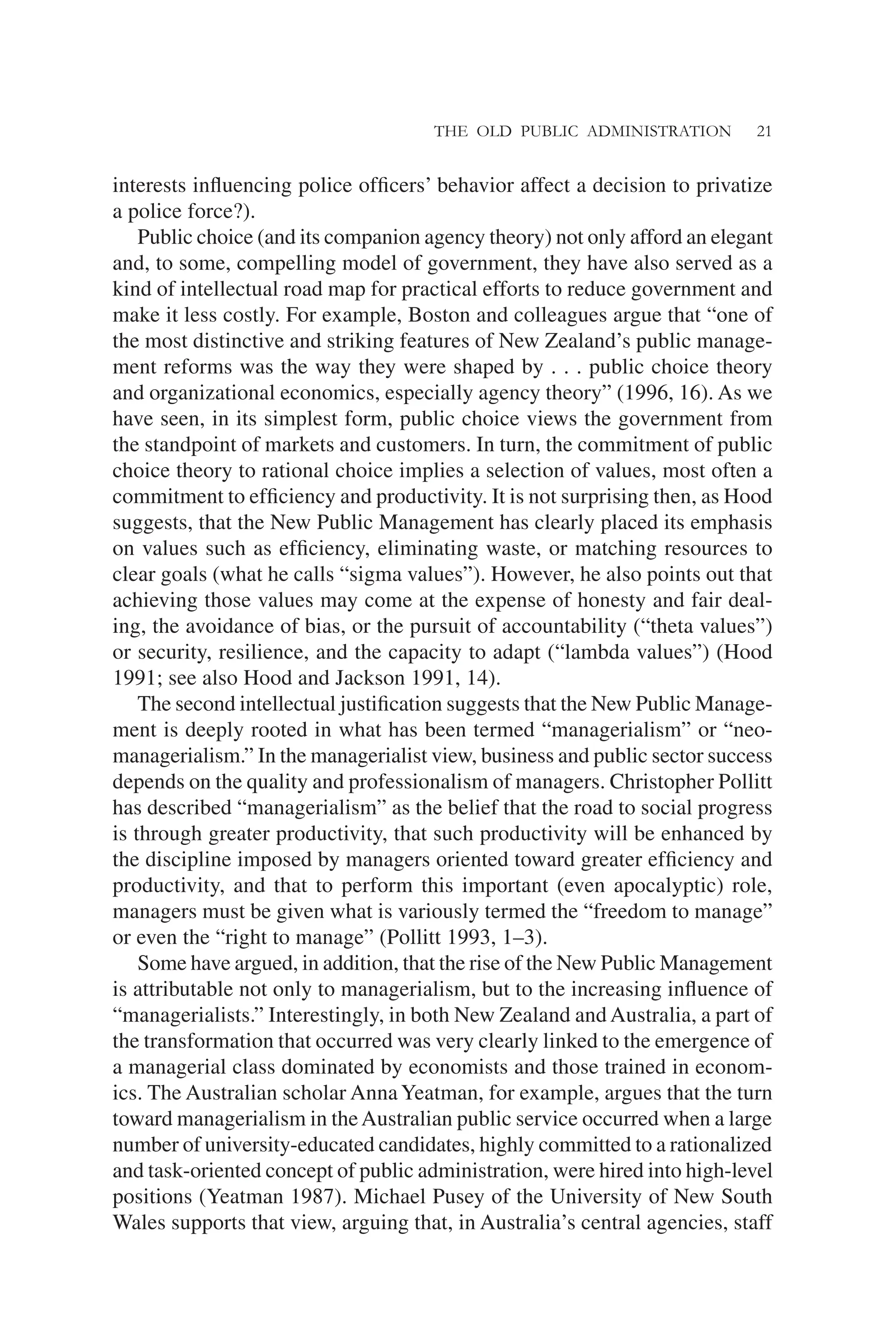THE OLD PUBLIC ADMINISTRATION 21
interests inﬂuencing police ofﬁcers’ behavior affect a decision to privatize
a police force?).
Public choice (and its companion agency theory) not only afford an elegant
and, to some, compelling model of government, they have also served as a
kind of intellectual road map for practical efforts to reduce government and
make it less costly. For example, Boston and colleagues argue that “one of
the most distinctive and striking features of New Zealand’s public manage-
ment reforms was the way they were shaped by . . . public choice theory
and organizational economics, especially agency theory” (1996, 16). As we
have seen, in its simplest form, public choice views the government from
the standpoint of markets and customers. In turn, the commitment of public
choice theory to rational choice implies a selection of values, most often a
commitment to efﬁciency and productivity. It is not surprising then, as Hood
suggests, that the New Public Management has clearly placed its emphasis
on values such as efﬁciency, eliminating waste, or matching resources to
clear goals (what he calls “sigma values”). However, he also points out that
achieving those values may come at the expense of honesty and fair deal-
ing, the avoidance of bias, or the pursuit of accountability (“theta values”)
or security, resilience, and the capacity to adapt (“lambda values”) (Hood
1991; see also Hood and Jackson 1991, 14).
The second intellectual justiﬁcation suggests that the New Public Manage-
ment is deeply rooted in what has been termed “managerialism” or “neo-
managerialism.” In the managerialist view, business and public sector success
depends on the quality and professionalism of managers. Christopher Pollitt
has described “managerialism” as the belief that the road to social progress
is through greater productivity, that such productivity will be enhanced by
the discipline imposed by managers oriented toward greater efﬁciency and
productivity, and that to perform this important (even apocalyptic) role,
managers must be given what is variously termed the “freedom to manage”
or even the “right to manage” (Pollitt 1993, 1–3).
Some have argued, in addition, that the rise of the New Public Management
is attributable not only to managerialism, but to the increasing inﬂuence of
“managerialists.” Interestingly, in both New Zealand and Australia, a part of
the transformation that occurred was very clearly linked to the emergence of
a managerial class dominated by economists and those trained in econom-
ics. The Australian scholar AnnaYeatman, for example, argues that the turn
toward managerialism in theAustralian public service occurred when a large
number of university-educated candidates, highly committed to a rationalized
and task-oriented concept of public administration, were hired into high-level
positions (Yeatman 1987). Michael Pusey of the University of New South
Wales supports that view, arguing that, in Australia’s central agencies, staff
 