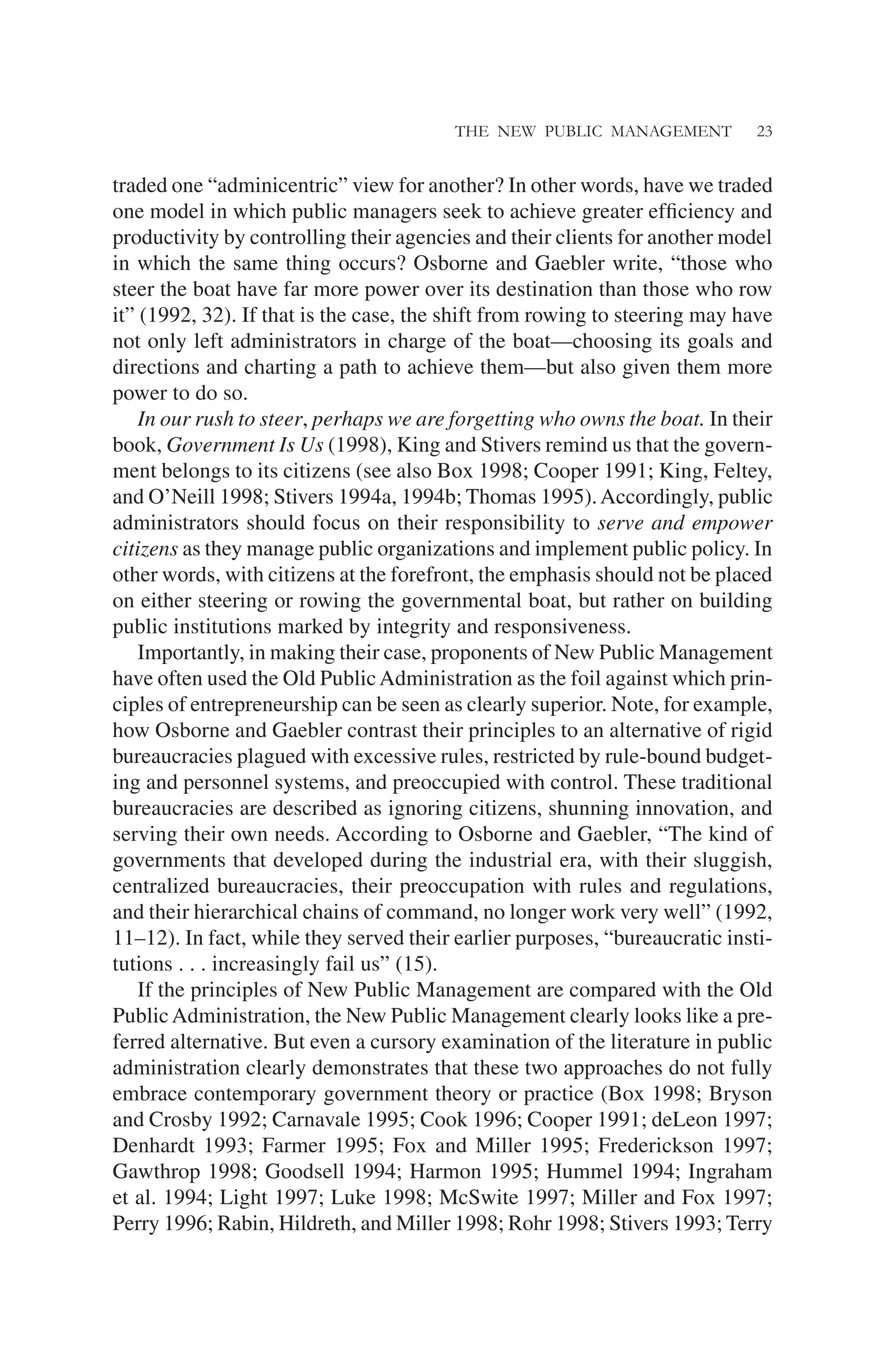 THE NEW PUBLIC MANAGEMENT 23
traded one “adminicentric” view for another? In other words, have we traded
one model in which public managers seek to achieve greater efﬁciency and
productivity by controlling their agencies and their clients for another model
in which the same thing occurs? Osborne and Gaebler write, “those who
steer the boat have far more power over its destination than those who row
it” (1992, 32). If that is the case, the shift from rowing to steering may have
not only left administrators in charge of the boat—choosing its goals and
directions and charting a path to achieve them—but also given them more
power to do so.
In our rush to steer, perhaps we are forgetting who owns the boat. In their
book, Government Is Us (1998), King and Stivers remind us that the govern-
ment belongs to its citizens (see also Box 1998; Cooper 1991; King, Feltey,
and O’Neill 1998; Stivers 1994a, 1994b; Thomas 1995).Accordingly, public
administrators should focus on their responsibility to serve and empower
citizens as they manage public organizations and implement public policy. In
other words, with citizens at the forefront, the emphasis should not be placed
on either steering or rowing the governmental boat, but rather on building
public institutions marked by integrity and responsiveness.
Importantly, in making their case, proponents of New Public Management
have often used the Old PublicAdministration as the foil against which prin-
ciples of entrepreneurship can be seen as clearly superior. Note, for example,
how Osborne and Gaebler contrast their principles to an alternative of rigid
bureaucracies plagued with excessive rules, restricted by rule-bound budget-
ing and personnel systems, and preoccupied with control. These traditional
bureaucracies are described as ignoring citizens, shunning innovation, and
serving their own needs. According to Osborne and Gaebler, “The kind of
governments that developed during the industrial era, with their sluggish,
centralized bureaucracies, their preoccupation with rules and regulations,
and their hierarchical chains of command, no longer work very well” (1992,
11–12). In fact, while they served their earlier purposes, “bureaucratic insti-
tutions . . . increasingly fail us” (15).
If the principles of New Public Management are compared with the Old
PublicAdministration, the New Public Management clearly looks like a pre-
ferred alternative. But even a cursory examination of the literature in public
administration clearly demonstrates that these two approaches do not fully
embrace contemporary government theory or practice (Box 1998; Bryson
and Crosby 1992; Carnavale 1995; Cook 1996; Cooper 1991; deLeon 1997;
Denhardt 1993; Farmer 1995; Fox and Miller 1995; Frederickson 1997;
Gawthrop 1998; Goodsell 1994; Harmon 1995; Hummel 1994; Ingraham
et al. 1994; Light 1997; Luke 1998; McSwite 1997; Miller and Fox 1997;
Perry 1996; Rabin, Hildreth, and Miller 1998; Rohr 1998; Stivers 1993; Terry
 