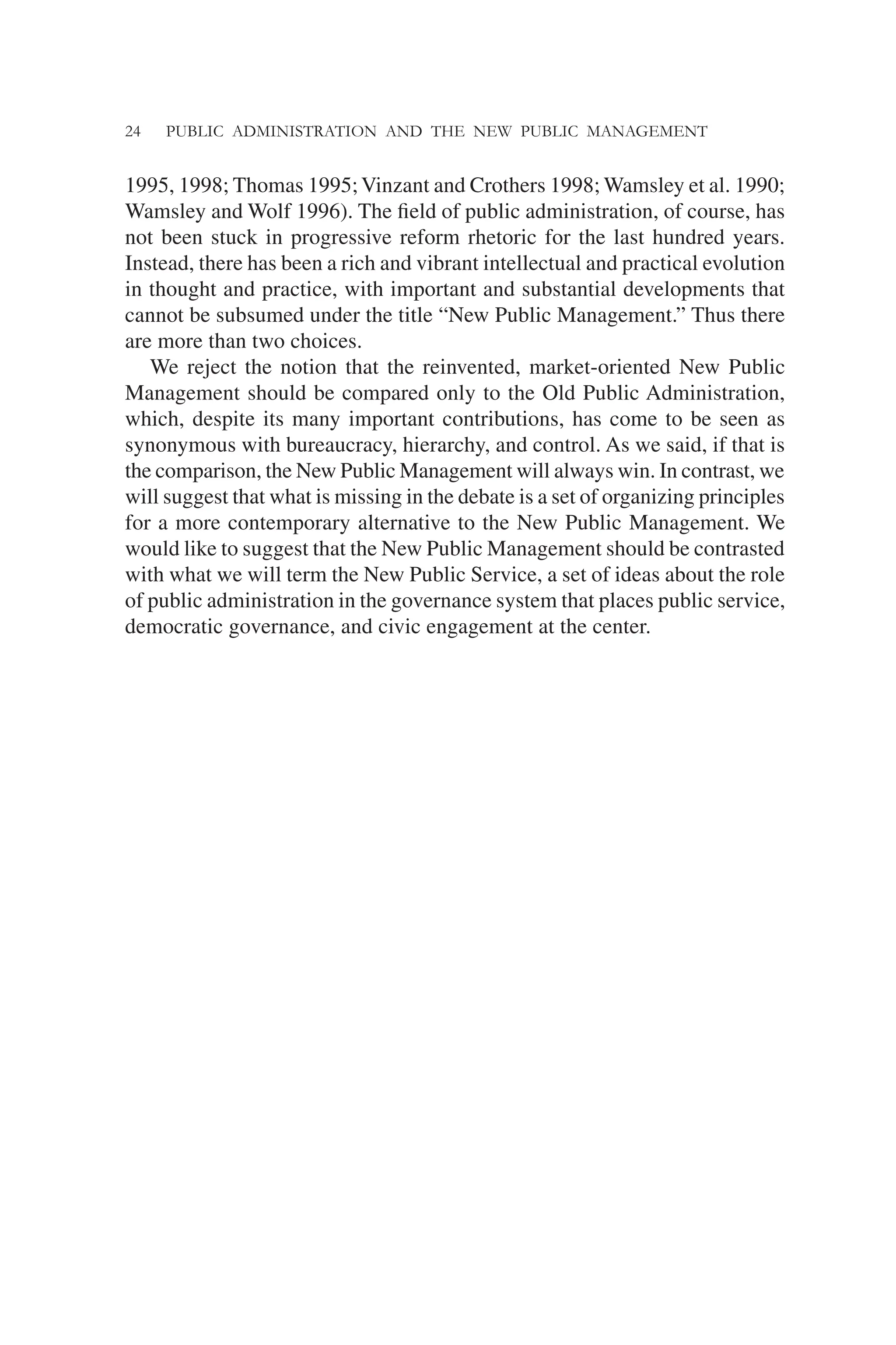24 PUBLIC ADMINISTRATION AND THE NEW PUBLIC MANAGEMENT
1995, 1998; Thomas 1995;Vinzant and Crothers 1998; Wamsley et al. 1990;
Wamsley and Wolf 1996). The ﬁeld of public administration, of course, has
not been stuck in progressive reform rhetoric for the last hundred years.
Instead, there has been a rich and vibrant intellectual and practical evolution
in thought and practice, with important and substantial developments that
cannot be subsumed under the title “New Public Management.” Thus there
are more than two choices.
We reject the notion that the reinvented, market-oriented New Public
Management should be compared only to the Old Public Administration,
which, despite its many important contributions, has come to be seen as
synonymous with bureaucracy, hierarchy, and control. As we said, if that is
the comparison, the New Public Management will always win. In contrast, we
will suggest that what is missing in the debate is a set of organizing principles
for a more contemporary alternative to the New Public Management. We
would like to suggest that the New Public Management should be contrasted
with what we will term the New Public Service, a set of ideas about the role
of public administration in the governance system that places public service,
democratic governance, and civic engagement at the center.
 