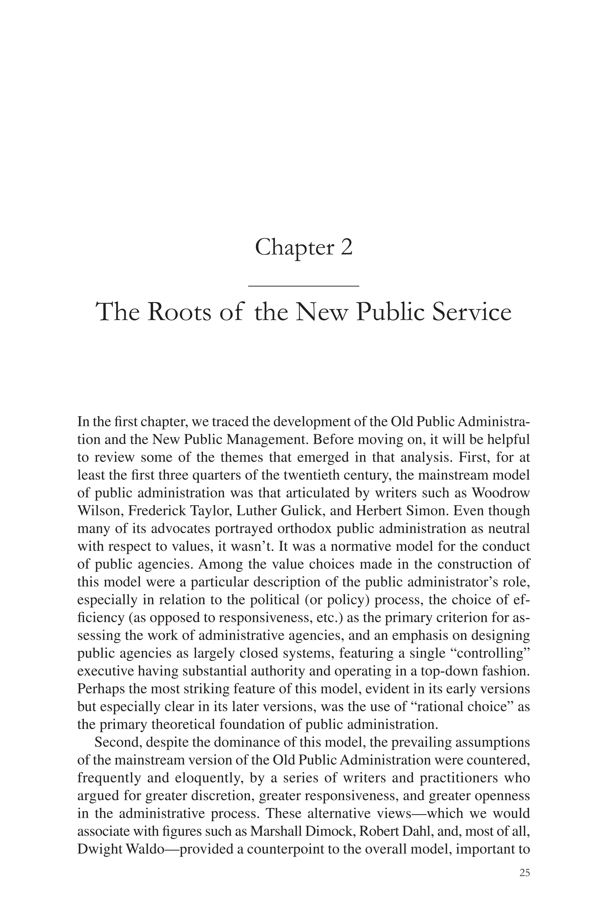 25
Chapter 2
The Roots of the New Public Service
In the ﬁrst chapter, we traced the development of the Old PublicAdministra-
tion and the New Public Management. Before moving on, it will be helpful
to review some of the themes that emerged in that analysis. First, for at
least the ﬁrst three quarters of the twentieth century, the mainstream model
of public administration was that articulated by writers such as Woodrow
Wilson, Frederick Taylor, Luther Gulick, and Herbert Simon. Even though
many of its advocates portrayed orthodox public administration as neutral
with respect to values, it wasn’t. It was a normative model for the conduct
of public agencies. Among the value choices made in the construction of
this model were a particular description of the public administrator’s role,
especially in relation to the political (or policy) process, the choice of ef-
ﬁciency (as opposed to responsiveness, etc.) as the primary criterion for as-
sessing the work of administrative agencies, and an emphasis on designing
public agencies as largely closed systems, featuring a single “controlling”
executive having substantial authority and operating in a top-down fashion.
Perhaps the most striking feature of this model, evident in its early versions
but especially clear in its later versions, was the use of “rational choice” as
the primary theoretical foundation of public administration.
Second, despite the dominance of this model, the prevailing assumptions
of the mainstream version of the Old Public Administration were countered,
frequently and eloquently, by a series of writers and practitioners who
argued for greater discretion, greater responsiveness, and greater openness
in the administrative process. These alternative views—which we would
associate with ﬁgures such as Marshall Dimock, Robert Dahl, and, most of all,
Dwight Waldo—provided a counterpoint to the overall model, important to
 