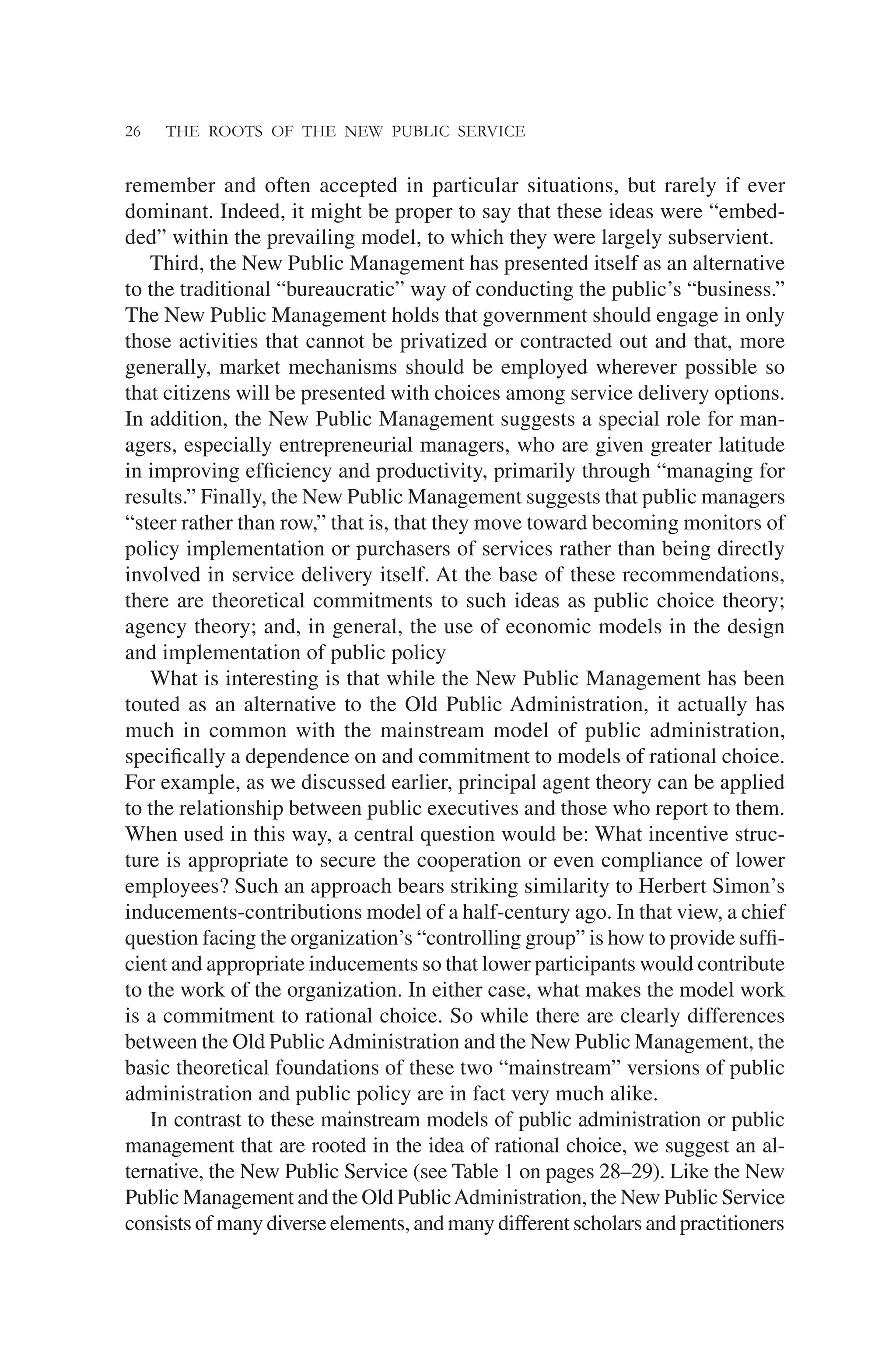 26 THE ROOTS OF THE NEW PUBLIC SERVICE
remember and often accepted in particular situations, but rarely if ever
dominant. Indeed, it might be proper to say that these ideas were “embed-
ded” within the prevailing model, to which they were largely subservient.
Third, the New Public Management has presented itself as an alternative
to the traditional “bureaucratic” way of conducting the public’s “business.”
The New Public Management holds that government should engage in only
those activities that cannot be privatized or contracted out and that, more
generally, market mechanisms should be employed wherever possible so
that citizens will be presented with choices among service delivery options.
In addition, the New Public Management suggests a special role for man-
agers, especially entrepreneurial managers, who are given greater latitude
in improving efﬁciency and productivity, primarily through “managing for
results.” Finally, the New Public Management suggests that public managers
“steer rather than row,” that is, that they move toward becoming monitors of
policy implementation or purchasers of services rather than being directly
involved in service delivery itself. At the base of these recommendations,
there are theoretical commitments to such ideas as public choice theory;
agency theory; and, in general, the use of economic models in the design
and implementation of public policy
What is interesting is that while the New Public Management has been
touted as an alternative to the Old Public Administration, it actually has
much in common with the mainstream model of public administration,
speciﬁcally a dependence on and commitment to models of rational choice.
For example, as we discussed earlier, principal agent theory can be applied
to the relationship between public executives and those who report to them.
When used in this way, a central question would be: What incentive struc-
ture is appropriate to secure the cooperation or even compliance of lower
employees? Such an approach bears striking similarity to Herbert Simon’s
inducements-contributions model of a half-century ago. In that view, a chief
question facing the organization’s “controlling group” is how to provide sufﬁ-
cient and appropriate inducements so that lower participants would contribute
to the work of the organization. In either case, what makes the model work
is a commitment to rational choice. So while there are clearly differences
between the Old PublicAdministration and the New Public Management, the
basic theoretical foundations of these two “mainstream” versions of public
administration and public policy are in fact very much alike.
In contrast to these mainstream models of public administration or public
management that are rooted in the idea of rational choice, we suggest an al-
ternative, the New Public Service (see Table 1 on pages 28–29). Like the New
Public Management and the Old PublicAdministration, the New Public Service
consists of many diverse elements, and many different scholars and practitioners
 